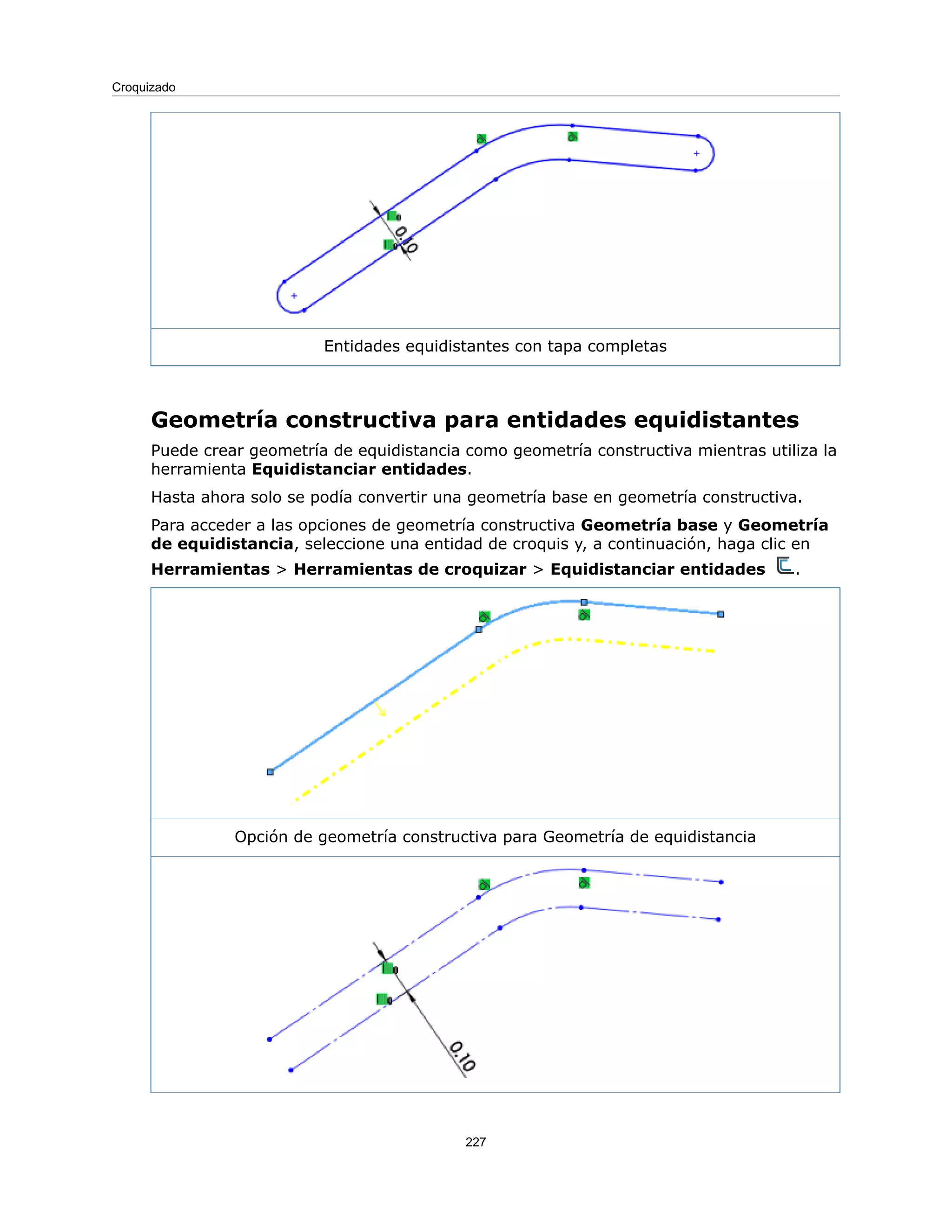 Entidades equidistantes con tapa completas
Geometría constructiva para entidades equidistantes
Puede crear geometría de equidistancia como geometría constructiva mientras utiliza la
herramienta Equidistanciar entidades.
Hasta ahora solo se podía convertir una geometría base en geometría constructiva.
Para acceder a las opciones de geometría constructiva Geometría base y Geometría
de equidistancia, seleccione una entidad de croquis y, a continuación, haga clic en
Herramientas > Herramientas de croquizar > Equidistanciar entidades .
Opción de geometría constructiva para Geometría de equidistancia
227
Croquizado
 