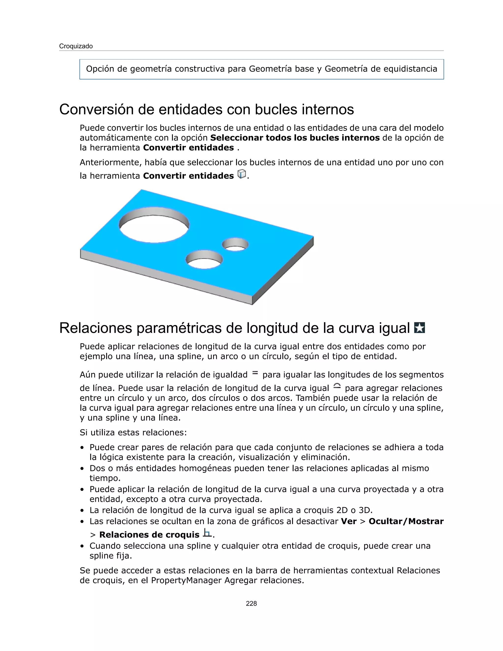 Opción de geometría constructiva para Geometría base y Geometría de equidistancia
Conversión de entidades con bucles internos
Puede convertir los bucles internos de una entidad o las entidades de una cara del modelo
automáticamente con la opción Seleccionar todos los bucles internos de la opción de
la herramienta Convertir entidades .
Anteriormente, había que seleccionar los bucles internos de una entidad uno por uno con
la herramienta Convertir entidades .
Relaciones paramétricas de longitud de la curva igual
Puede aplicar relaciones de longitud de la curva igual entre dos entidades como por
ejemplo una línea, una spline, un arco o un círculo, según el tipo de entidad.
Aún puede utilizar la relación de igualdad para igualar las longitudes de los segmentos
de línea. Puede usar la relación de longitud de la curva igual para agregar relaciones
entre un círculo y un arco, dos círculos o dos arcos. También puede usar la relación de
la curva igual para agregar relaciones entre una línea y un círculo, un círculo y una spline,
y una spline y una línea.
Si utiliza estas relaciones:
• Puede crear pares de relación para que cada conjunto de relaciones se adhiera a toda
la lógica existente para la creación, visualización y eliminación.
• Dos o más entidades homogéneas pueden tener las relaciones aplicadas al mismo
tiempo.
• Puede aplicar la relación de longitud de la curva igual a una curva proyectada y a otra
entidad, excepto a otra curva proyectada.
• La relación de longitud de la curva igual se aplica a croquis 2D o 3D.
• Las relaciones se ocultan en la zona de gráficos al desactivar Ver > Ocultar/Mostrar
> Relaciones de croquis .
• Cuando selecciona una spline y cualquier otra entidad de croquis, puede crear una
spline fija.
Se puede acceder a estas relaciones en la barra de herramientas contextual Relaciones
de croquis, en el PropertyManager Agregar relaciones.
228
Croquizado
 