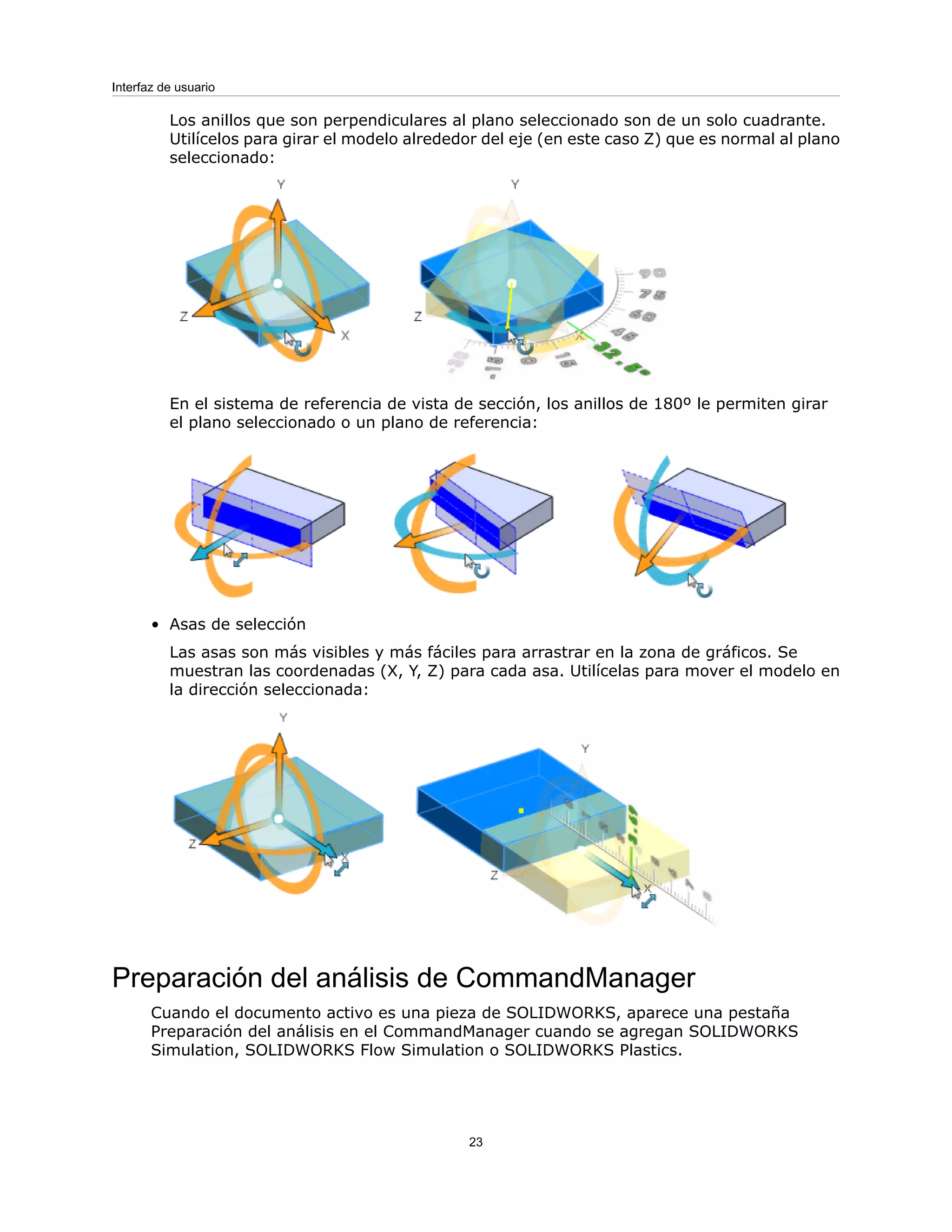 Los anillos que son perpendiculares al plano seleccionado son de un solo cuadrante.
Utilícelos para girar el modelo alrededor del eje (en este caso Z) que es normal al plano
seleccionado:
En el sistema de referencia de vista de sección, los anillos de 180º le permiten girar
el plano seleccionado o un plano de referencia:
• Asas de selección
Las asas son más visibles y más fáciles para arrastrar en la zona de gráficos. Se
muestran las coordenadas (X, Y, Z) para cada asa. Utilícelas para mover el modelo en
la dirección seleccionada:
Preparación del análisis de CommandManager
Cuando el documento activo es una pieza de SOLIDWORKS, aparece una pestaña
Preparación del análisis en el CommandManager cuando se agregan SOLIDWORKS
Simulation, SOLIDWORKS Flow Simulation o SOLIDWORKS Plastics.
23
Interfaz de usuario
 