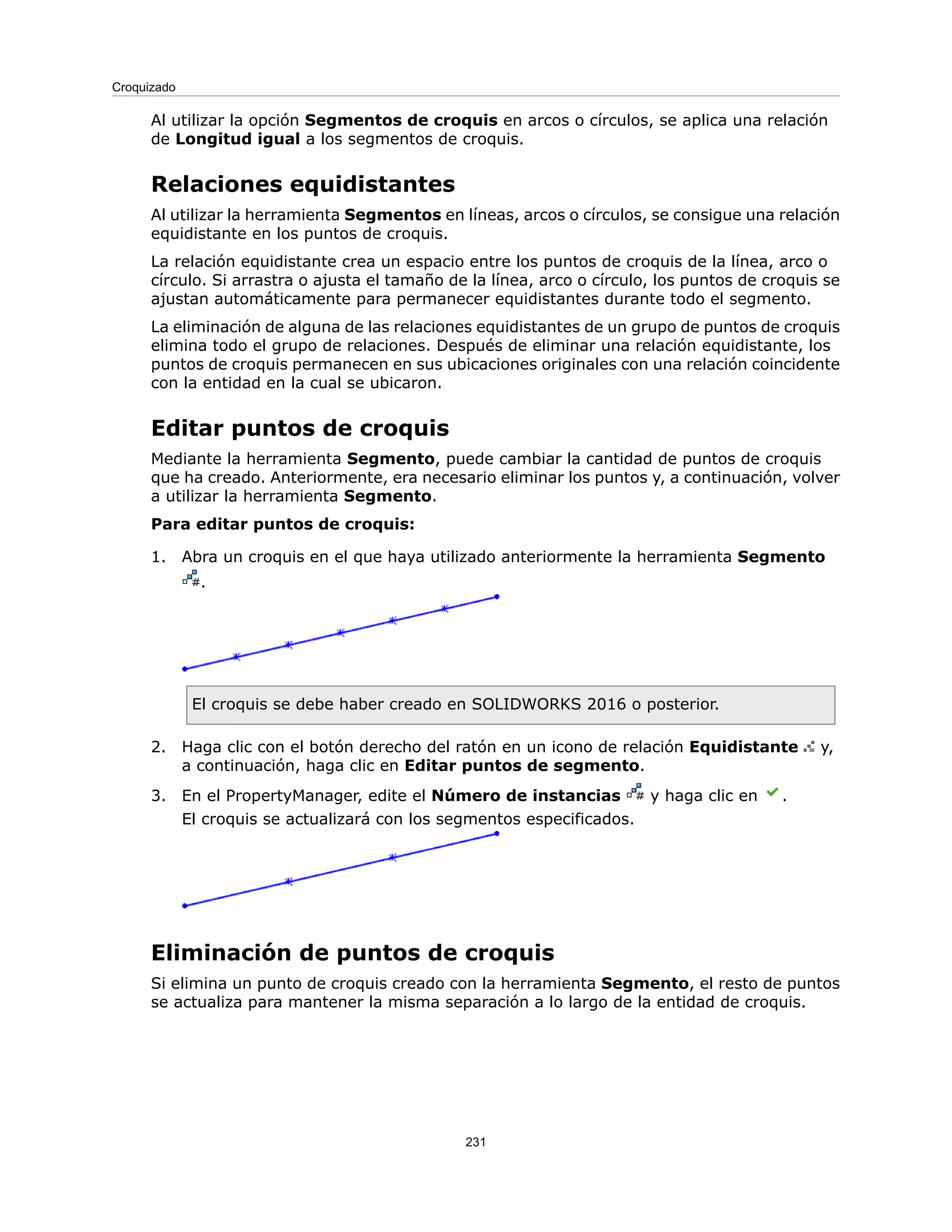 Al utilizar la opción Segmentos de croquis en arcos o círculos, se aplica una relación
de Longitud igual a los segmentos de croquis.
Relaciones equidistantes
Al utilizar la herramienta Segmentos en líneas, arcos o círculos, se consigue una relación
equidistante en los puntos de croquis.
La relación equidistante crea un espacio entre los puntos de croquis de la línea, arco o
círculo. Si arrastra o ajusta el tamaño de la línea, arco o círculo, los puntos de croquis se
ajustan automáticamente para permanecer equidistantes durante todo el segmento.
La eliminación de alguna de las relaciones equidistantes de un grupo de puntos de croquis
elimina todo el grupo de relaciones. Después de eliminar una relación equidistante, los
puntos de croquis permanecen en sus ubicaciones originales con una relación coincidente
con la entidad en la cual se ubicaron.
Editar puntos de croquis
Mediante la herramienta Segmento, puede cambiar la cantidad de puntos de croquis
que ha creado. Anteriormente, era necesario eliminar los puntos y, a continuación, volver
a utilizar la herramienta Segmento.
Para editar puntos de croquis:
1. Abra un croquis en el que haya utilizado anteriormente la herramienta Segmento
.
El croquis se debe haber creado en SOLIDWORKS 2016 o posterior.
2. Haga clic con el botón derecho del ratón en un icono de relación Equidistante y,
a continuación, haga clic en Editar puntos de segmento.
3. En el PropertyManager, edite el Número de instancias y haga clic en .
El croquis se actualizará con los segmentos especificados.
Eliminación de puntos de croquis
Si elimina un punto de croquis creado con la herramienta Segmento, el resto de puntos
se actualiza para mantener la misma separación a lo largo de la entidad de croquis.
231
Croquizado
 
