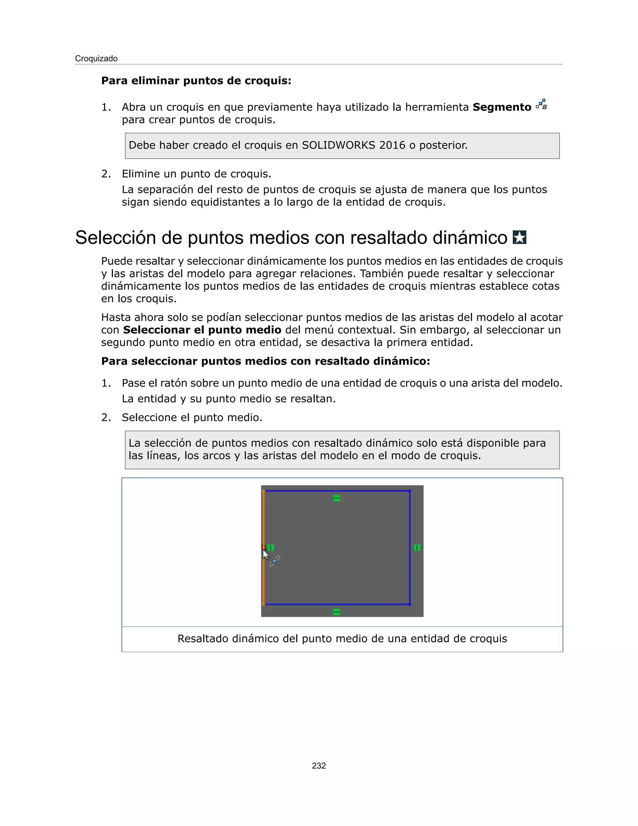 Para eliminar puntos de croquis:
1. Abra un croquis en que previamente haya utilizado la herramienta Segmento
para crear puntos de croquis.
Debe haber creado el croquis en SOLIDWORKS 2016 o posterior.
2. Elimine un punto de croquis.
La separación del resto de puntos de croquis se ajusta de manera que los puntos
sigan siendo equidistantes a lo largo de la entidad de croquis.
Selección de puntos medios con resaltado dinámico
Puede resaltar y seleccionar dinámicamente los puntos medios en las entidades de croquis
y las aristas del modelo para agregar relaciones. También puede resaltar y seleccionar
dinámicamente los puntos medios de las entidades de croquis mientras establece cotas
en los croquis.
Hasta ahora solo se podían seleccionar puntos medios de las aristas del modelo al acotar
con Seleccionar el punto medio del menú contextual. Sin embargo, al seleccionar un
segundo punto medio en otra entidad, se desactiva la primera entidad.
Para seleccionar puntos medios con resaltado dinámico:
1. Pase el ratón sobre un punto medio de una entidad de croquis o una arista del modelo.
La entidad y su punto medio se resaltan.
2. Seleccione el punto medio.
La selección de puntos medios con resaltado dinámico solo está disponible para
las líneas, los arcos y las aristas del modelo en el modo de croquis.
Resaltado dinámico del punto medio de una entidad de croquis
232
Croquizado
 