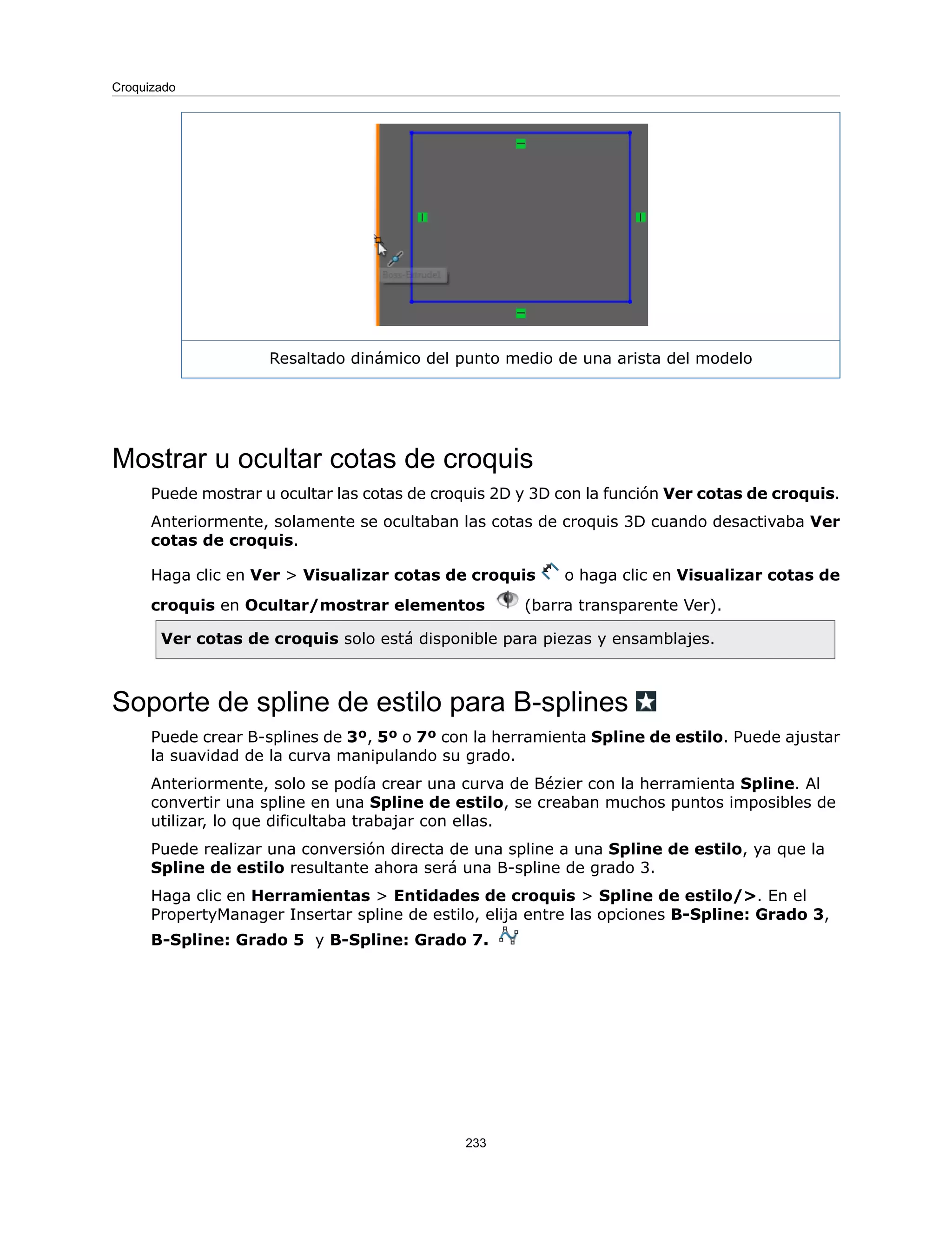 Resaltado dinámico del punto medio de una arista del modelo
Mostrar u ocultar cotas de croquis
Puede mostrar u ocultar las cotas de croquis 2D y 3D con la función Ver cotas de croquis.
Anteriormente, solamente se ocultaban las cotas de croquis 3D cuando desactivaba Ver
cotas de croquis.
Haga clic en Ver > Visualizar cotas de croquis o haga clic en Visualizar cotas de
croquis en Ocultar/mostrar elementos (barra transparente Ver).
Ver cotas de croquis solo está disponible para piezas y ensamblajes.
Soporte de spline de estilo para B-splines
Puede crear B-splines de 3º, 5º o 7º con la herramienta Spline de estilo. Puede ajustar
la suavidad de la curva manipulando su grado.
Anteriormente, solo se podía crear una curva de Bézier con la herramienta Spline. Al
convertir una spline en una Spline de estilo, se creaban muchos puntos imposibles de
utilizar, lo que dificultaba trabajar con ellas.
Puede realizar una conversión directa de una spline a una Spline de estilo, ya que la
Spline de estilo resultante ahora será una B-spline de grado 3.
Haga clic en Herramientas > Entidades de croquis > Spline de estilo/>. En el
PropertyManager Insertar spline de estilo, elija entre las opciones B-Spline: Grado 3,
B-Spline: Grado 5 y B-Spline: Grado 7.
233
Croquizado
 