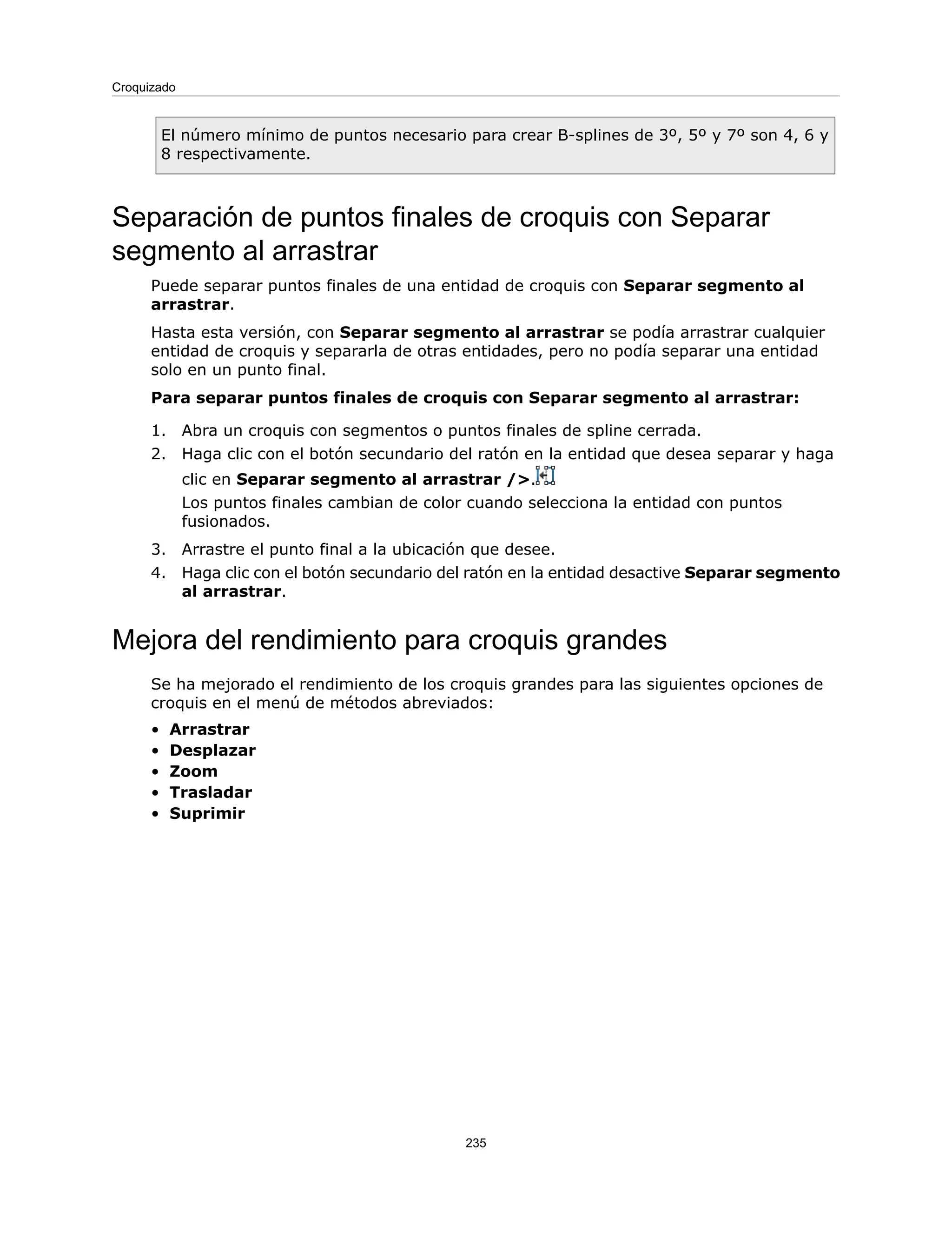 El número mínimo de puntos necesario para crear B-splines de 3º, 5º y 7º son 4, 6 y
8 respectivamente.
Separación de puntos finales de croquis con Separar
segmento al arrastrar
Puede separar puntos finales de una entidad de croquis con Separar segmento al
arrastrar.
Hasta esta versión, con Separar segmento al arrastrar se podía arrastrar cualquier
entidad de croquis y separarla de otras entidades, pero no podía separar una entidad
solo en un punto final.
Para separar puntos finales de croquis con Separar segmento al arrastrar:
1. Abra un croquis con segmentos o puntos finales de spline cerrada.
2. Haga clic con el botón secundario del ratón en la entidad que desea separar y haga
clic en Separar segmento al arrastrar />.
Los puntos finales cambian de color cuando selecciona la entidad con puntos
fusionados.
3. Arrastre el punto final a la ubicación que desee.
4. Haga clic con el botón secundario del ratón en la entidad desactive Separar segmento
al arrastrar.
Mejora del rendimiento para croquis grandes
Se ha mejorado el rendimiento de los croquis grandes para las siguientes opciones de
croquis en el menú de métodos abreviados:
• Arrastrar
• Desplazar
• Zoom
• Trasladar
• Suprimir
235
Croquizado
 