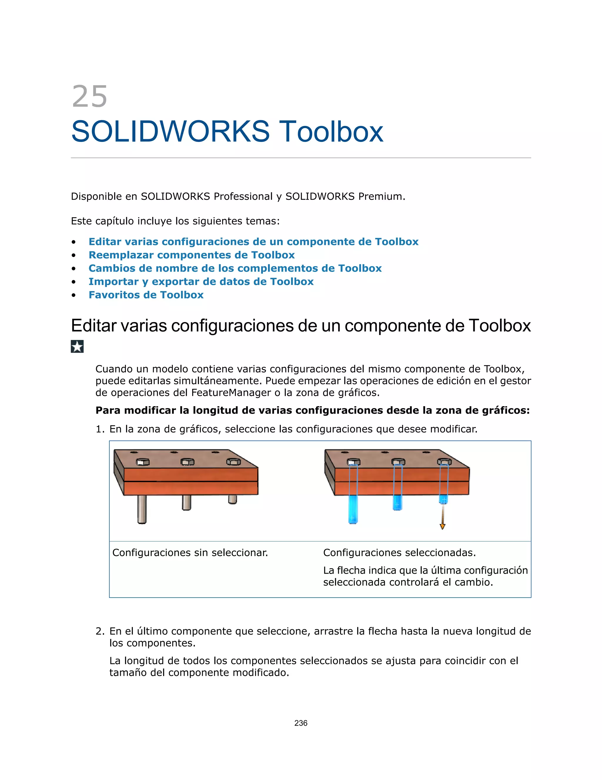 25
SOLIDWORKS Toolbox
Disponible en SOLIDWORKS Professional y SOLIDWORKS Premium.
Este capítulo incluye los siguientes temas:
• Editar varias configuraciones de un componente de Toolbox
• Reemplazar componentes de Toolbox
• Cambios de nombre de los complementos de Toolbox
• Importar y exportar de datos de Toolbox
• Favoritos de Toolbox
Editar varias configuraciones de un componente de Toolbox
Cuando un modelo contiene varias configuraciones del mismo componente de Toolbox,
puede editarlas simultáneamente. Puede empezar las operaciones de edición en el gestor
de operaciones del FeatureManager o la zona de gráficos.
Para modificar la longitud de varias configuraciones desde la zona de gráficos:
1. En la zona de gráficos, seleccione las configuraciones que desee modificar.
Configuraciones seleccionadas.
La flecha indica que la última configuración
seleccionada controlará el cambio.
Configuraciones sin seleccionar.
2. En el último componente que seleccione, arrastre la flecha hasta la nueva longitud de
los componentes.
La longitud de todos los componentes seleccionados se ajusta para coincidir con el
tamaño del componente modificado.
236
 