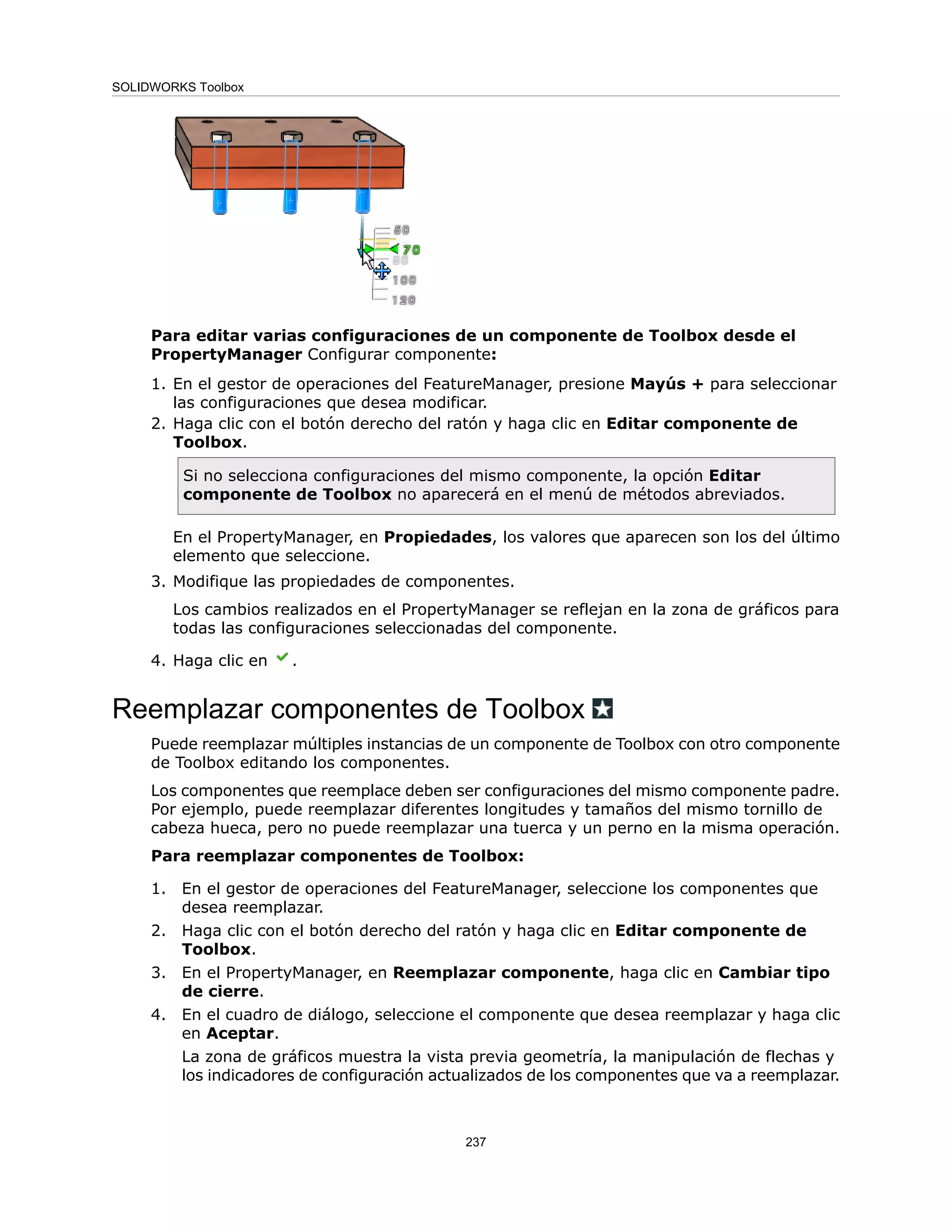 Para editar varias configuraciones de un componente de Toolbox desde el
PropertyManager Configurar componente:
1. En el gestor de operaciones del FeatureManager, presione Mayús + para seleccionar
las configuraciones que desea modificar.
2. Haga clic con el botón derecho del ratón y haga clic en Editar componente de
Toolbox.
Si no selecciona configuraciones del mismo componente, la opción Editar
componente de Toolbox no aparecerá en el menú de métodos abreviados.
En el PropertyManager, en Propiedades, los valores que aparecen son los del último
elemento que seleccione.
3. Modifique las propiedades de componentes.
Los cambios realizados en el PropertyManager se reflejan en la zona de gráficos para
todas las configuraciones seleccionadas del componente.
4. Haga clic en .
Reemplazar componentes de Toolbox
Puede reemplazar múltiples instancias de un componente de Toolbox con otro componente
de Toolbox editando los componentes.
Los componentes que reemplace deben ser configuraciones del mismo componente padre.
Por ejemplo, puede reemplazar diferentes longitudes y tamaños del mismo tornillo de
cabeza hueca, pero no puede reemplazar una tuerca y un perno en la misma operación.
Para reemplazar componentes de Toolbox:
1. En el gestor de operaciones del FeatureManager, seleccione los componentes que
desea reemplazar.
2. Haga clic con el botón derecho del ratón y haga clic en Editar componente de
Toolbox.
3. En el PropertyManager, en Reemplazar componente, haga clic en Cambiar tipo
de cierre.
4. En el cuadro de diálogo, seleccione el componente que desea reemplazar y haga clic
en Aceptar.
La zona de gráficos muestra la vista previa geometría, la manipulación de flechas y
los indicadores de configuración actualizados de los componentes que va a reemplazar.
237
SOLIDWORKS Toolbox
 