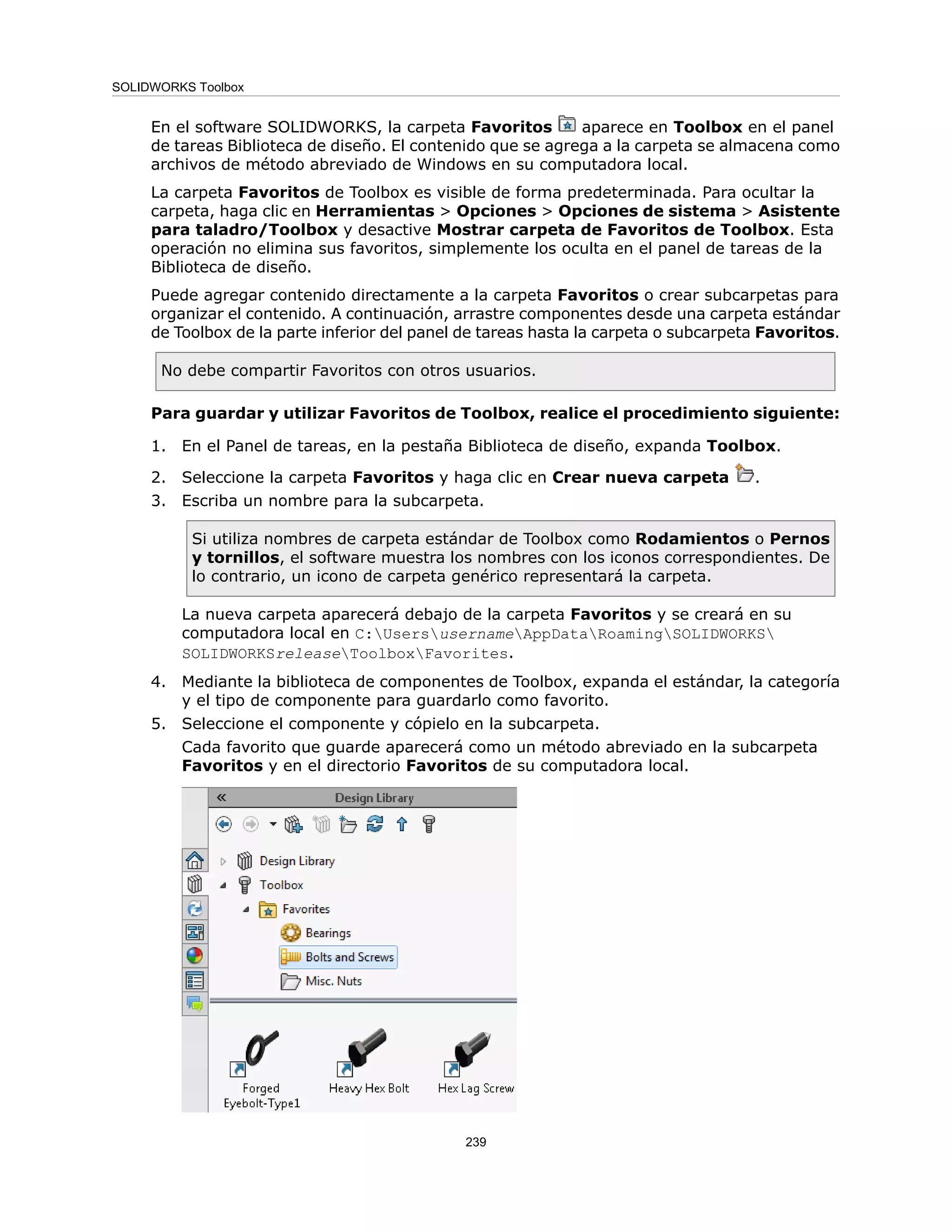 En el software SOLIDWORKS, la carpeta Favoritos aparece en Toolbox en el panel
de tareas Biblioteca de diseño. El contenido que se agrega a la carpeta se almacena como
archivos de método abreviado de Windows en su computadora local.
La carpeta Favoritos de Toolbox es visible de forma predeterminada. Para ocultar la
carpeta, haga clic en Herramientas > Opciones > Opciones de sistema > Asistente
para taladro/Toolbox y desactive Mostrar carpeta de Favoritos de Toolbox. Esta
operación no elimina sus favoritos, simplemente los oculta en el panel de tareas de la
Biblioteca de diseño.
Puede agregar contenido directamente a la carpeta Favoritos o crear subcarpetas para
organizar el contenido. A continuación, arrastre componentes desde una carpeta estándar
de Toolbox de la parte inferior del panel de tareas hasta la carpeta o subcarpeta Favoritos.
No debe compartir Favoritos con otros usuarios.
Para guardar y utilizar Favoritos de Toolbox, realice el procedimiento siguiente:
1. En el Panel de tareas, en la pestaña Biblioteca de diseño, expanda Toolbox.
2. Seleccione la carpeta Favoritos y haga clic en Crear nueva carpeta .
3. Escriba un nombre para la subcarpeta.
Si utiliza nombres de carpeta estándar de Toolbox como Rodamientos o Pernos
y tornillos, el software muestra los nombres con los iconos correspondientes. De
lo contrario, un icono de carpeta genérico representará la carpeta.
La nueva carpeta aparecerá debajo de la carpeta Favoritos y se creará en su
computadora local en C:UsersusernameAppDataRoamingSOLIDWORKS
SOLIDWORKSreleaseToolboxFavorites.
4. Mediante la biblioteca de componentes de Toolbox, expanda el estándar, la categoría
y el tipo de componente para guardarlo como favorito.
5. Seleccione el componente y cópielo en la subcarpeta.
Cada favorito que guarde aparecerá como un método abreviado en la subcarpeta
Favoritos y en el directorio Favoritos de su computadora local.
239
SOLIDWORKS Toolbox
 