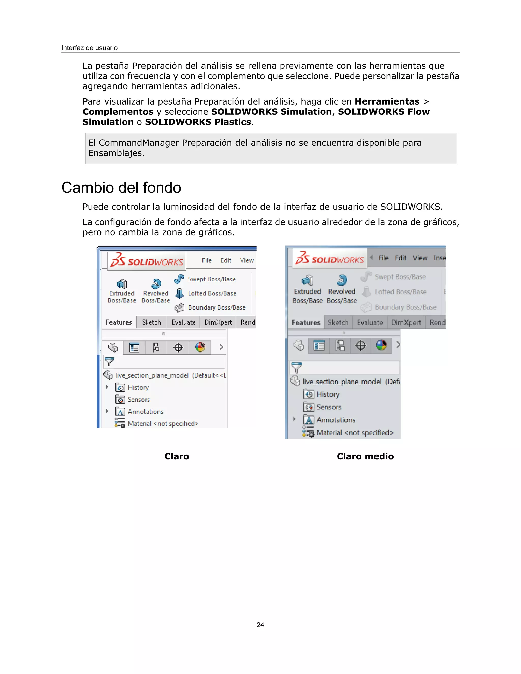 La pestaña Preparación del análisis se rellena previamente con las herramientas que
utiliza con frecuencia y con el complemento que seleccione. Puede personalizar la pestaña
agregando herramientas adicionales.
Para visualizar la pestaña Preparación del análisis, haga clic en Herramientas >
Complementos y seleccione SOLIDWORKS Simulation, SOLIDWORKS Flow
Simulation o SOLIDWORKS Plastics.
El CommandManager Preparación del análisis no se encuentra disponible para
Ensamblajes.
Cambio del fondo
Puede controlar la luminosidad del fondo de la interfaz de usuario de SOLIDWORKS.
La configuración de fondo afecta a la interfaz de usuario alrededor de la zona de gráficos,
pero no cambia la zona de gráficos.
Claro medio
Claro
24
Interfaz de usuario
 
