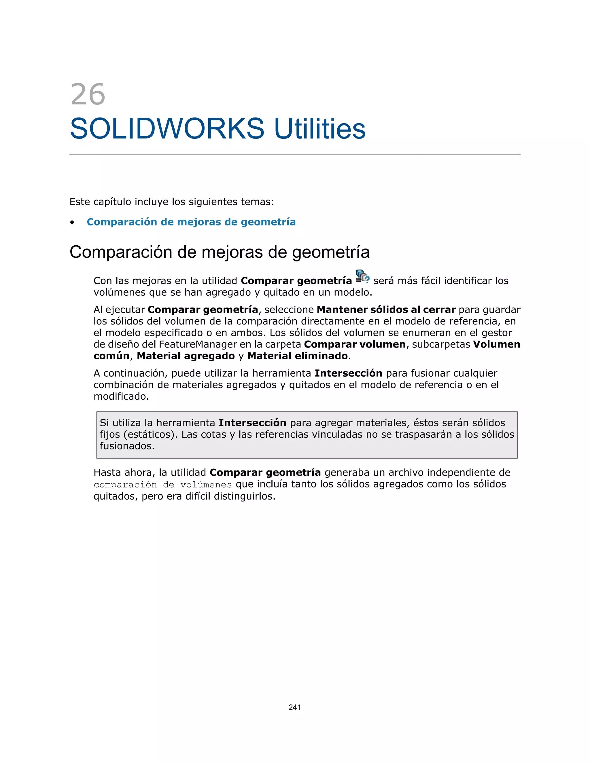 26
SOLIDWORKS Utilities
Este capítulo incluye los siguientes temas:
• Comparación de mejoras de geometría
Comparación de mejoras de geometría
Con las mejoras en la utilidad Comparar geometría será más fácil identificar los
volúmenes que se han agregado y quitado en un modelo.
Al ejecutar Comparar geometría, seleccione Mantener sólidos al cerrar para guardar
los sólidos del volumen de la comparación directamente en el modelo de referencia, en
el modelo especificado o en ambos. Los sólidos del volumen se enumeran en el gestor
de diseño del FeatureManager en la carpeta Comparar volumen, subcarpetas Volumen
común, Material agregado y Material eliminado.
A continuación, puede utilizar la herramienta Intersección para fusionar cualquier
combinación de materiales agregados y quitados en el modelo de referencia o en el
modificado.
Si utiliza la herramienta Intersección para agregar materiales, éstos serán sólidos
fijos (estáticos). Las cotas y las referencias vinculadas no se traspasarán a los sólidos
fusionados.
Hasta ahora, la utilidad Comparar geometría generaba un archivo independiente de
comparación de volúmenes que incluía tanto los sólidos agregados como los sólidos
quitados, pero era difícil distinguirlos.
241
 