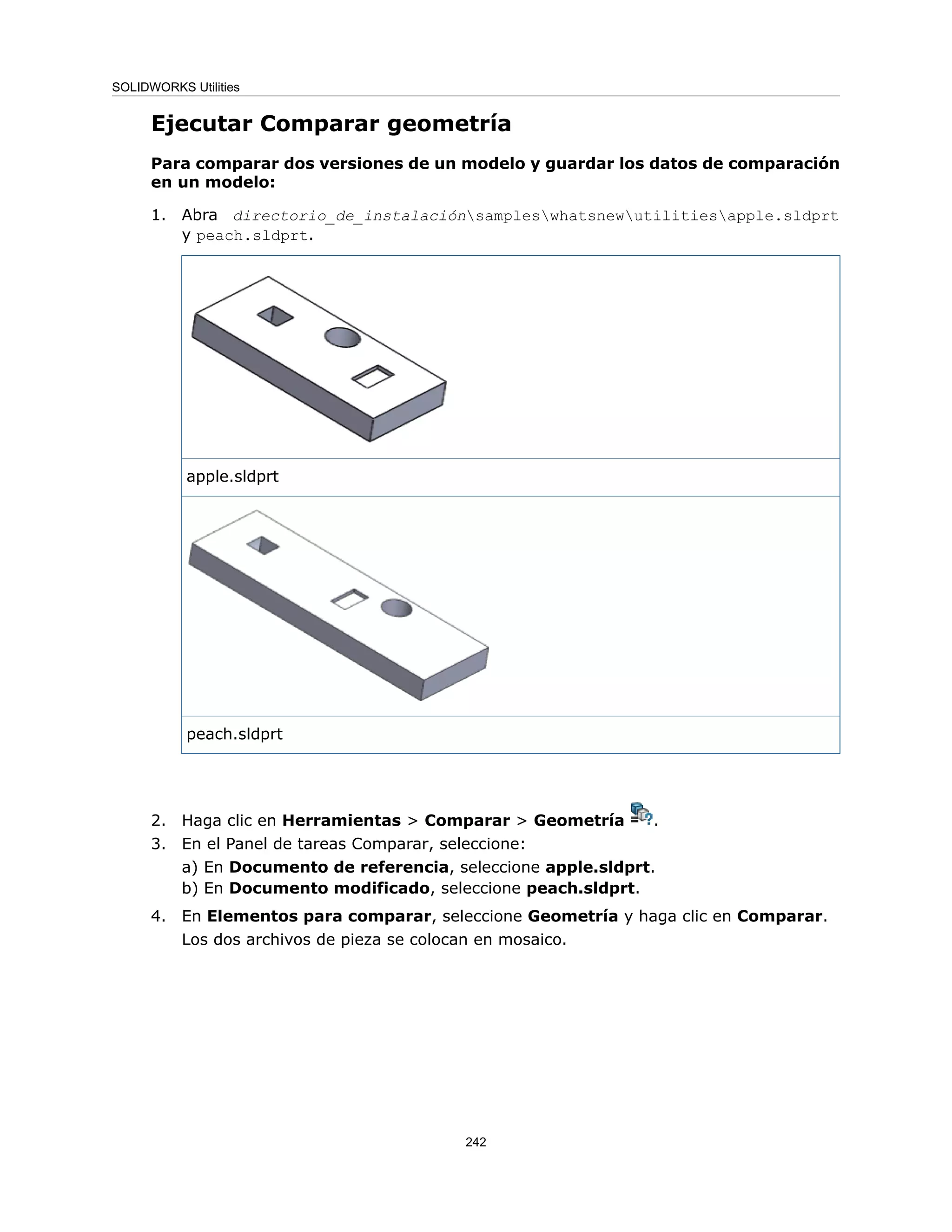 Ejecutar Comparar geometría
Para comparar dos versiones de un modelo y guardar los datos de comparación
en un modelo:
1. Abra directorio_de_instalaciónsampleswhatsnewutilitiesapple.sldprt
y peach.sldprt.
apple.sldprt
peach.sldprt
2. Haga clic en Herramientas > Comparar > Geometría .
3. En el Panel de tareas Comparar, seleccione:
a) En Documento de referencia, seleccione apple.sldprt.
b) En Documento modificado, seleccione peach.sldprt.
4. En Elementos para comparar, seleccione Geometría y haga clic en Comparar.
Los dos archivos de pieza se colocan en mosaico.
242
SOLIDWORKS Utilities
 