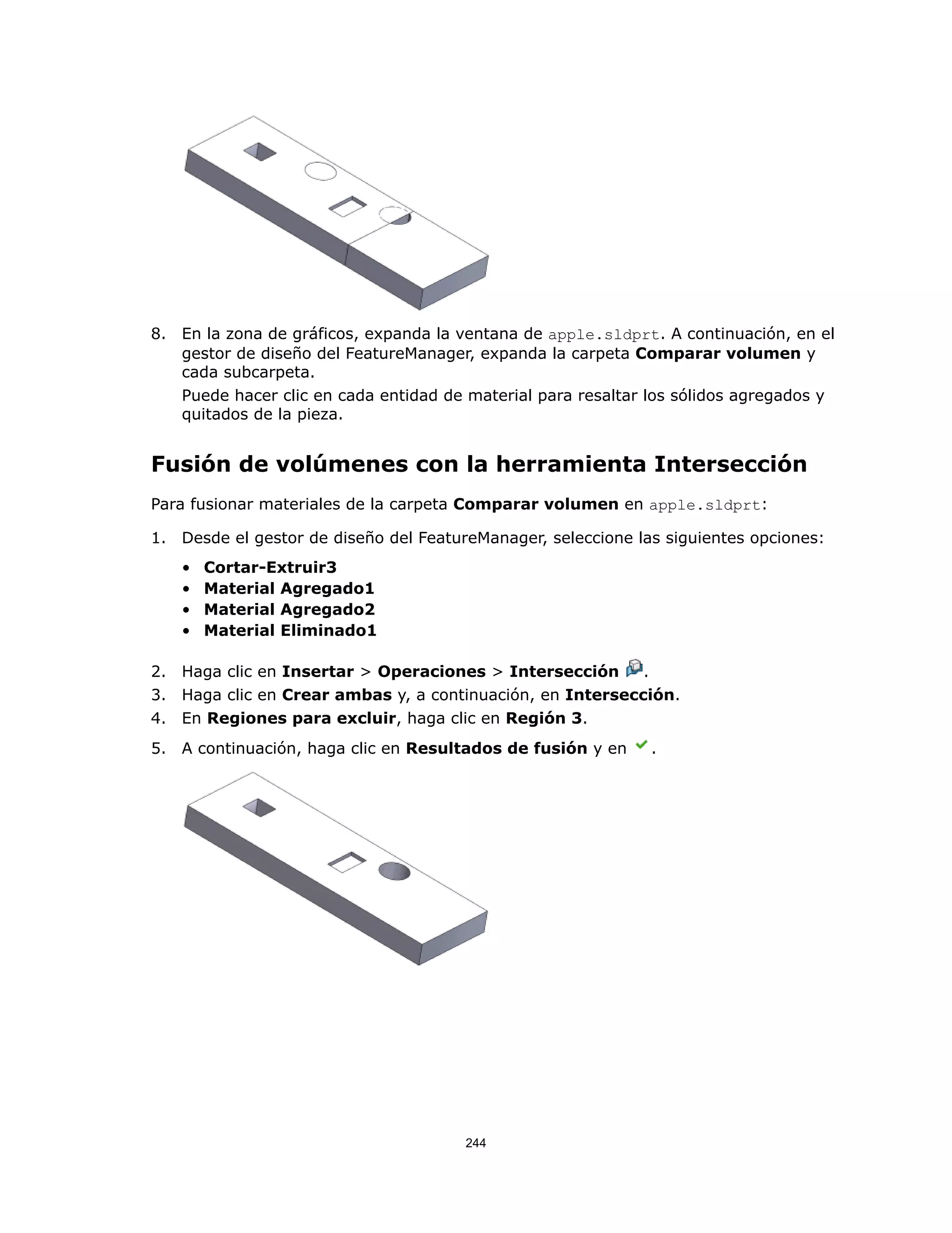 8. En la zona de gráficos, expanda la ventana de apple.sldprt. A continuación, en el
gestor de diseño del FeatureManager, expanda la carpeta Comparar volumen y
cada subcarpeta.
Puede hacer clic en cada entidad de material para resaltar los sólidos agregados y
quitados de la pieza.
Fusión de volúmenes con la herramienta Intersección
Para fusionar materiales de la carpeta Comparar volumen en apple.sldprt:
1. Desde el gestor de diseño del FeatureManager, seleccione las siguientes opciones:
• Cortar-Extruir3
• Material Agregado1
• Material Agregado2
• Material Eliminado1
2. Haga clic en Insertar > Operaciones > Intersección .
3. Haga clic en Crear ambas y, a continuación, en Intersección.
4. En Regiones para excluir, haga clic en Región 3.
5. A continuación, haga clic en Resultados de fusión y en .
244
 