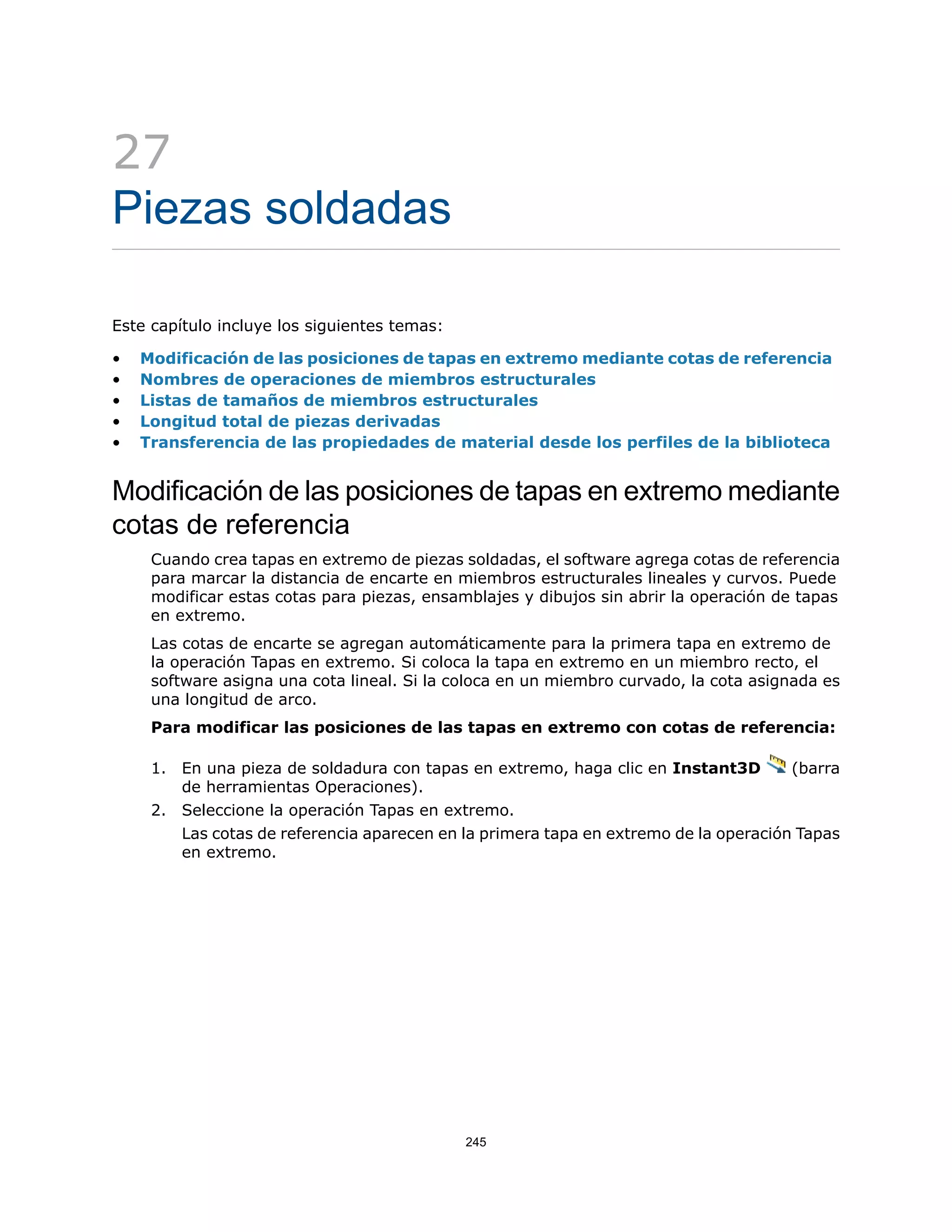 27
Piezas soldadas
Este capítulo incluye los siguientes temas:
• Modificación de las posiciones de tapas en extremo mediante cotas de referencia
• Nombres de operaciones de miembros estructurales
• Listas de tamaños de miembros estructurales
• Longitud total de piezas derivadas
• Transferencia de las propiedades de material desde los perfiles de la biblioteca
Modificación de las posiciones de tapas en extremo mediante
cotas de referencia
Cuando crea tapas en extremo de piezas soldadas, el software agrega cotas de referencia
para marcar la distancia de encarte en miembros estructurales lineales y curvos. Puede
modificar estas cotas para piezas, ensamblajes y dibujos sin abrir la operación de tapas
en extremo.
Las cotas de encarte se agregan automáticamente para la primera tapa en extremo de
la operación Tapas en extremo. Si coloca la tapa en extremo en un miembro recto, el
software asigna una cota lineal. Si la coloca en un miembro curvado, la cota asignada es
una longitud de arco.
Para modificar las posiciones de las tapas en extremo con cotas de referencia:
1. En una pieza de soldadura con tapas en extremo, haga clic en Instant3D (barra
de herramientas Operaciones).
2. Seleccione la operación Tapas en extremo.
Las cotas de referencia aparecen en la primera tapa en extremo de la operación Tapas
en extremo.
245
 