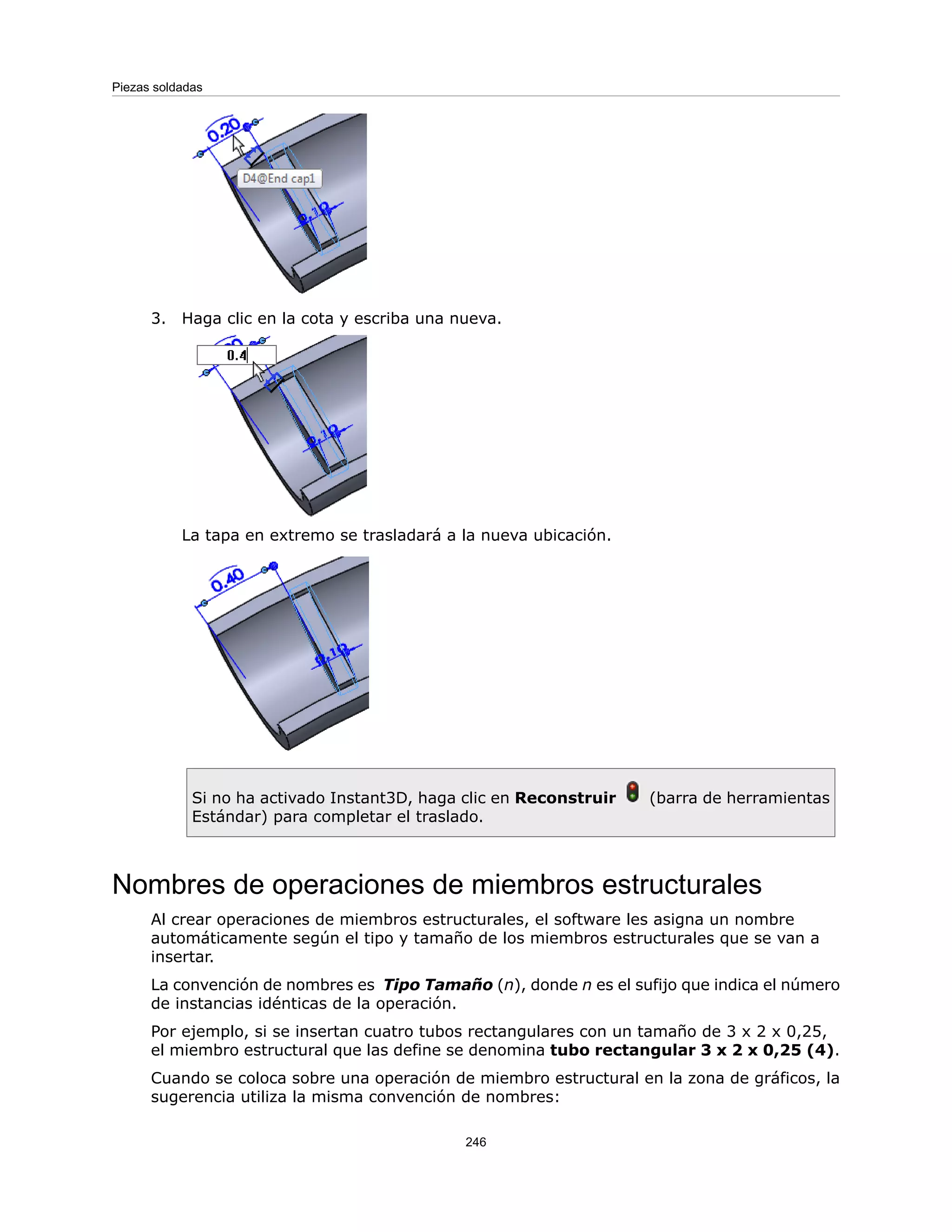 3. Haga clic en la cota y escriba una nueva.
La tapa en extremo se trasladará a la nueva ubicación.
Si no ha activado Instant3D, haga clic en Reconstruir (barra de herramientas
Estándar) para completar el traslado.
Nombres de operaciones de miembros estructurales
Al crear operaciones de miembros estructurales, el software les asigna un nombre
automáticamente según el tipo y tamaño de los miembros estructurales que se van a
insertar.
La convención de nombres es Tipo Tamaño (n), donde n es el sufijo que indica el número
de instancias idénticas de la operación.
Por ejemplo, si se insertan cuatro tubos rectangulares con un tamaño de 3 x 2 x 0,25,
el miembro estructural que las define se denomina tubo rectangular 3 x 2 x 0,25 (4).
Cuando se coloca sobre una operación de miembro estructural en la zona de gráficos, la
sugerencia utiliza la misma convención de nombres:
246
Piezas soldadas
 
