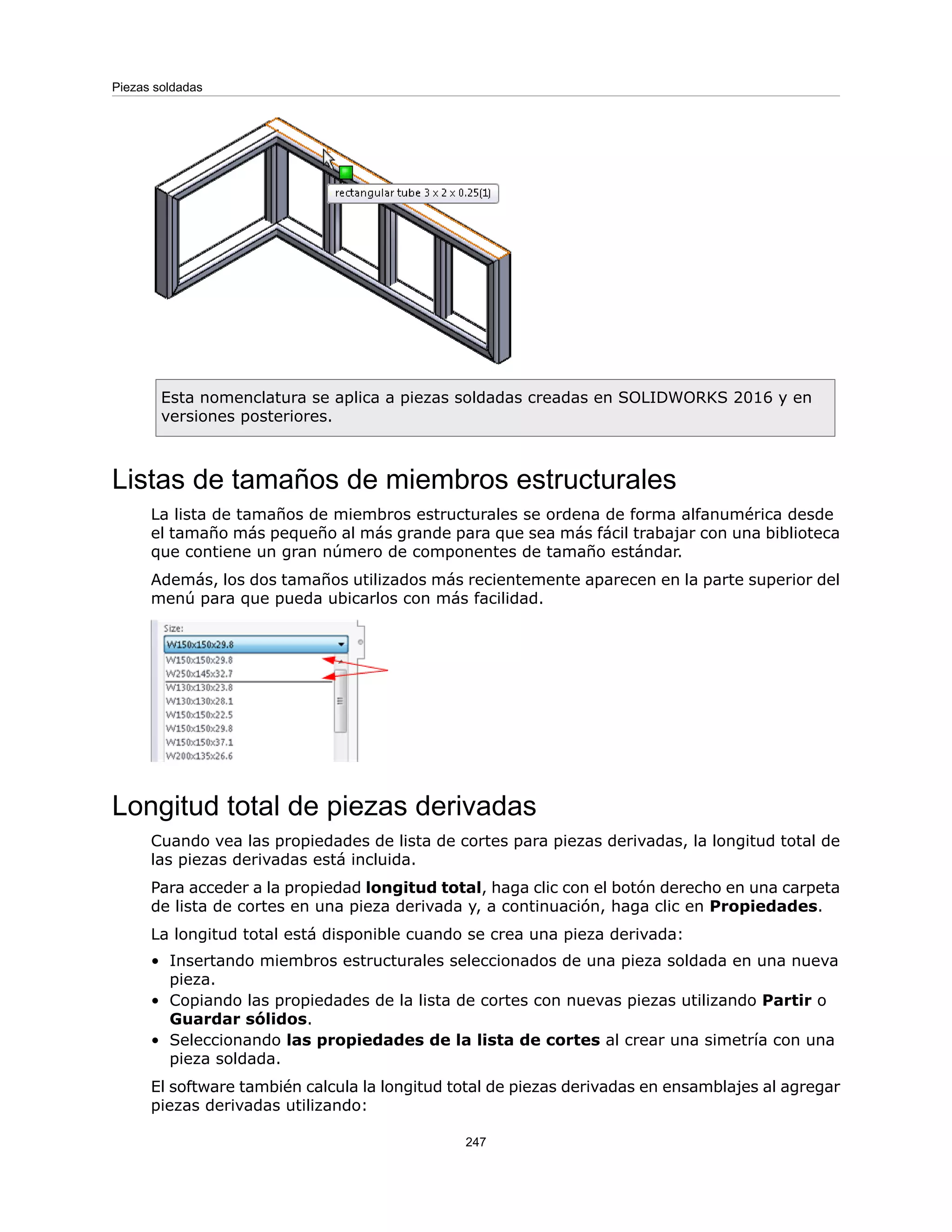 Esta nomenclatura se aplica a piezas soldadas creadas en SOLIDWORKS 2016 y en
versiones posteriores.
Listas de tamaños de miembros estructurales
La lista de tamaños de miembros estructurales se ordena de forma alfanumérica desde
el tamaño más pequeño al más grande para que sea más fácil trabajar con una biblioteca
que contiene un gran número de componentes de tamaño estándar.
Además, los dos tamaños utilizados más recientemente aparecen en la parte superior del
menú para que pueda ubicarlos con más facilidad.
Longitud total de piezas derivadas
Cuando vea las propiedades de lista de cortes para piezas derivadas, la longitud total de
las piezas derivadas está incluida.
Para acceder a la propiedad longitud total, haga clic con el botón derecho en una carpeta
de lista de cortes en una pieza derivada y, a continuación, haga clic en Propiedades.
La longitud total está disponible cuando se crea una pieza derivada:
• Insertando miembros estructurales seleccionados de una pieza soldada en una nueva
pieza.
• Copiando las propiedades de la lista de cortes con nuevas piezas utilizando Partir o
Guardar sólidos.
• Seleccionando las propiedades de la lista de cortes al crear una simetría con una
pieza soldada.
El software también calcula la longitud total de piezas derivadas en ensamblajes al agregar
piezas derivadas utilizando:
247
Piezas soldadas
 