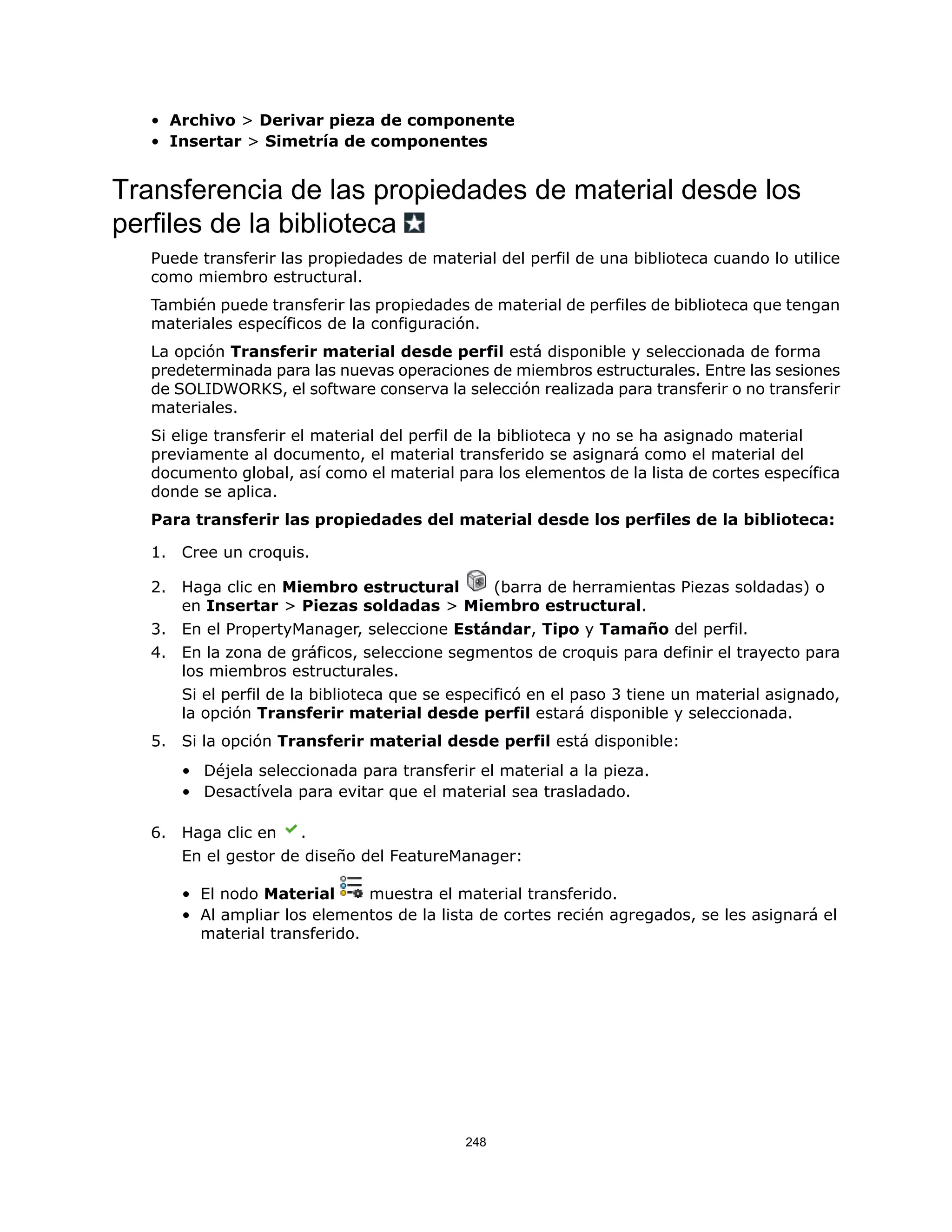 • Archivo > Derivar pieza de componente
• Insertar > Simetría de componentes
Transferencia de las propiedades de material desde los
perfiles de la biblioteca
Puede transferir las propiedades de material del perfil de una biblioteca cuando lo utilice
como miembro estructural.
También puede transferir las propiedades de material de perfiles de biblioteca que tengan
materiales específicos de la configuración.
La opción Transferir material desde perfil está disponible y seleccionada de forma
predeterminada para las nuevas operaciones de miembros estructurales. Entre las sesiones
de SOLIDWORKS, el software conserva la selección realizada para transferir o no transferir
materiales.
Si elige transferir el material del perfil de la biblioteca y no se ha asignado material
previamente al documento, el material transferido se asignará como el material del
documento global, así como el material para los elementos de la lista de cortes específica
donde se aplica.
Para transferir las propiedades del material desde los perfiles de la biblioteca:
1. Cree un croquis.
2. Haga clic en Miembro estructural (barra de herramientas Piezas soldadas) o
en Insertar > Piezas soldadas > Miembro estructural.
3. En el PropertyManager, seleccione Estándar, Tipo y Tamaño del perfil.
4. En la zona de gráficos, seleccione segmentos de croquis para definir el trayecto para
los miembros estructurales.
Si el perfil de la biblioteca que se especificó en el paso 3 tiene un material asignado,
la opción Transferir material desde perfil estará disponible y seleccionada.
5. Si la opción Transferir material desde perfil está disponible:
• Déjela seleccionada para transferir el material a la pieza.
• Desactívela para evitar que el material sea trasladado.
6. Haga clic en .
En el gestor de diseño del FeatureManager:
• El nodo Material muestra el material transferido.
• Al ampliar los elementos de la lista de cortes recién agregados, se les asignará el
material transferido.
248
 