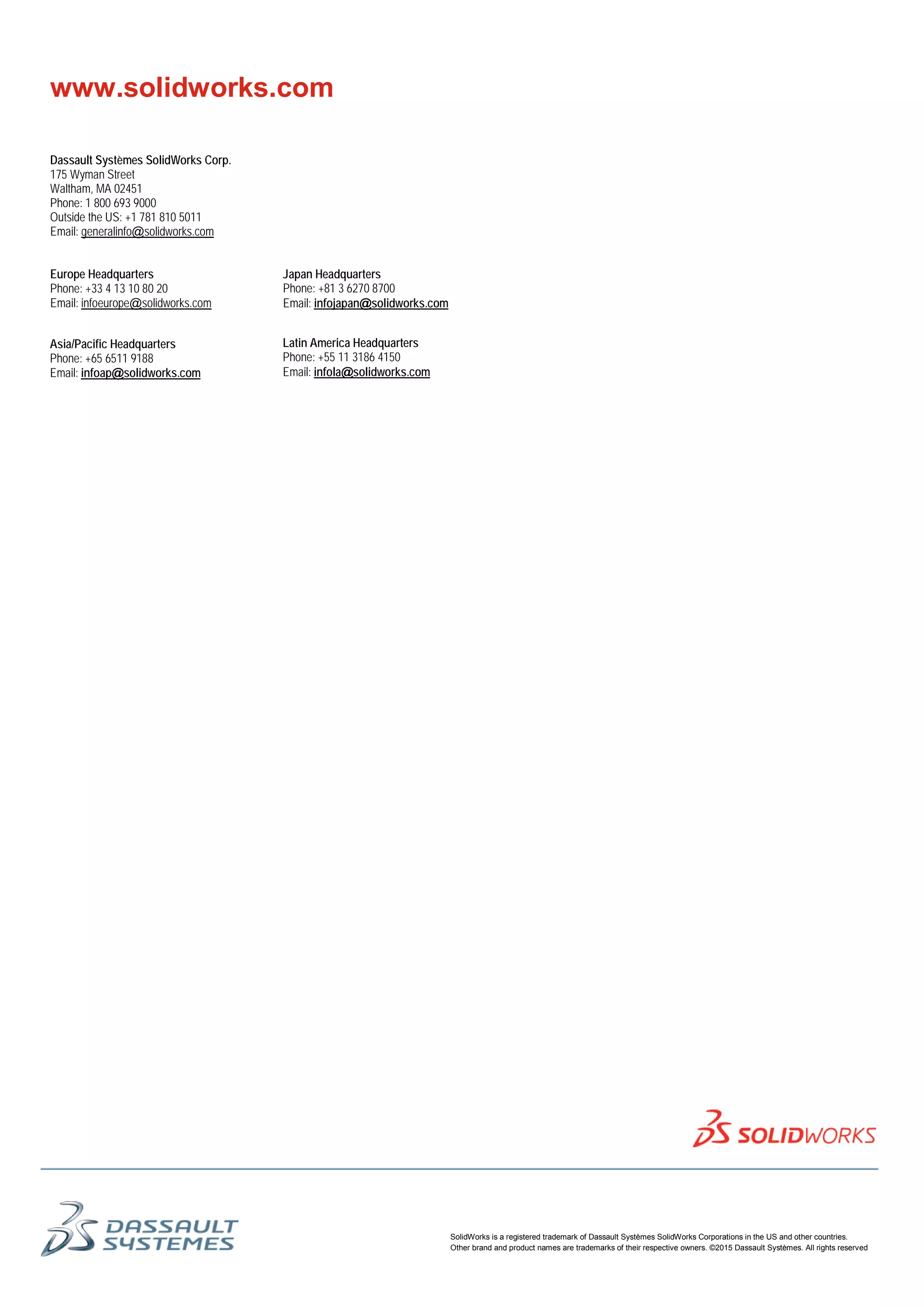SolidWorks is a registered trademark of Dassault Systèmes SolidWorks Corporations in the US and other countries.
Other brand and product names are trademarks of their respective owners. ©2015 Dassault Systèmes. All rights reserved
Dassault Systèmes SolidWorks Corp.
175 Wyman Street
Waltham, MA 02451
Phone: 1 800 693 9000
Outside the US: +1 781 810 5011
Email: generalinfo@solidworks.com
Europe Headquarters
Phone: +33 4 13 10 80 20
Email: infoeurope@solidworks.com
Japan Headquarters
Phone: +81 3 6270 8700
Email: infojapan@solidworks.com
Asia/Pacific Headquarters
Phone: +65 6511 9188
Email: infoap@solidworks.com
Latin America Headquarters
Phone: +55 11 3186 4150
Email: infola@solidworks.com
www.solidworks.com
 
