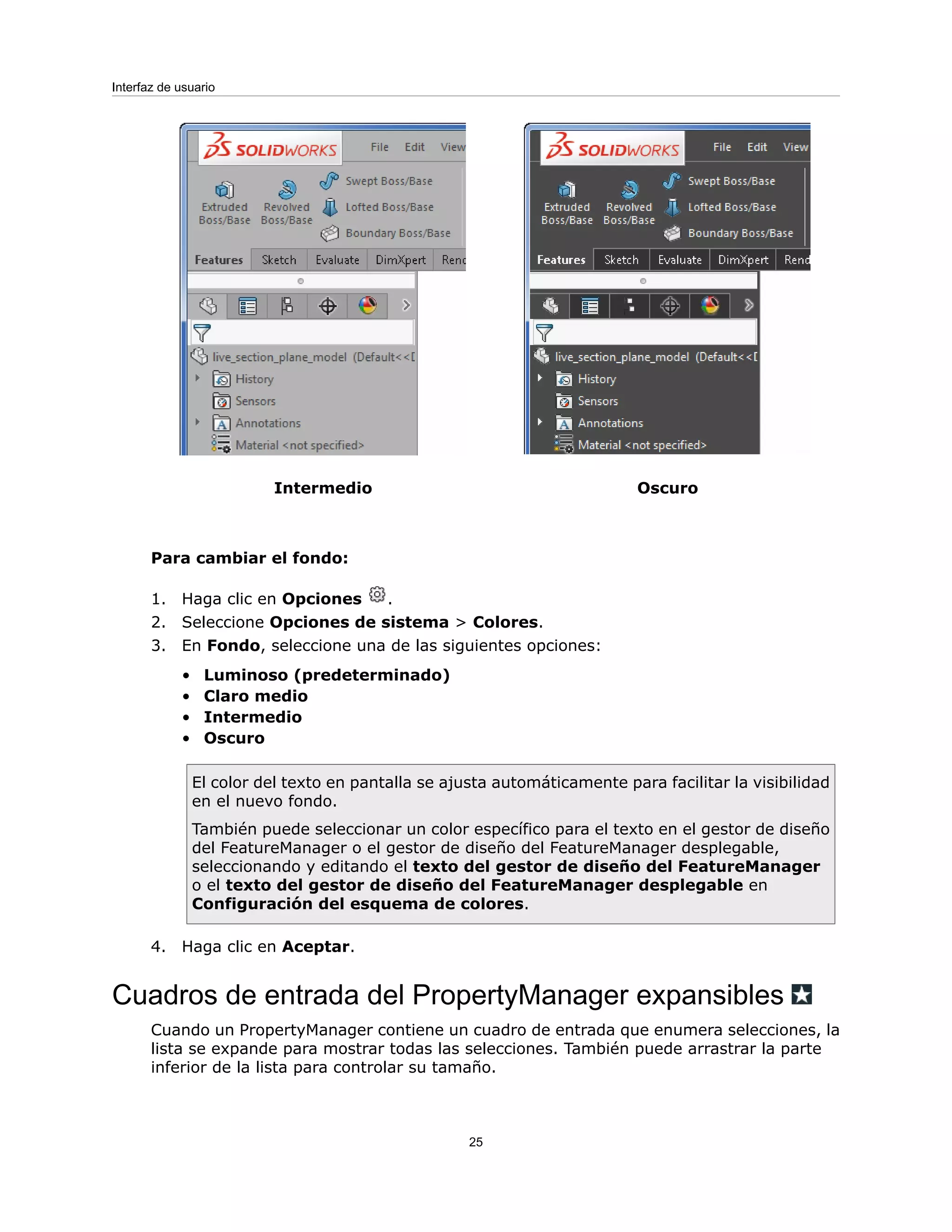 Oscuro
Intermedio
Para cambiar el fondo:
1. Haga clic en Opciones .
2. Seleccione Opciones de sistema > Colores.
3. En Fondo, seleccione una de las siguientes opciones:
• Luminoso (predeterminado)
• Claro medio
• Intermedio
• Oscuro
El color del texto en pantalla se ajusta automáticamente para facilitar la visibilidad
en el nuevo fondo.
También puede seleccionar un color específico para el texto en el gestor de diseño
del FeatureManager o el gestor de diseño del FeatureManager desplegable,
seleccionando y editando el texto del gestor de diseño del FeatureManager
o el texto del gestor de diseño del FeatureManager desplegable en
Configuración del esquema de colores.
4. Haga clic en Aceptar.
Cuadros de entrada del PropertyManager expansibles
Cuando un PropertyManager contiene un cuadro de entrada que enumera selecciones, la
lista se expande para mostrar todas las selecciones. También puede arrastrar la parte
inferior de la lista para controlar su tamaño.
25
Interfaz de usuario
 