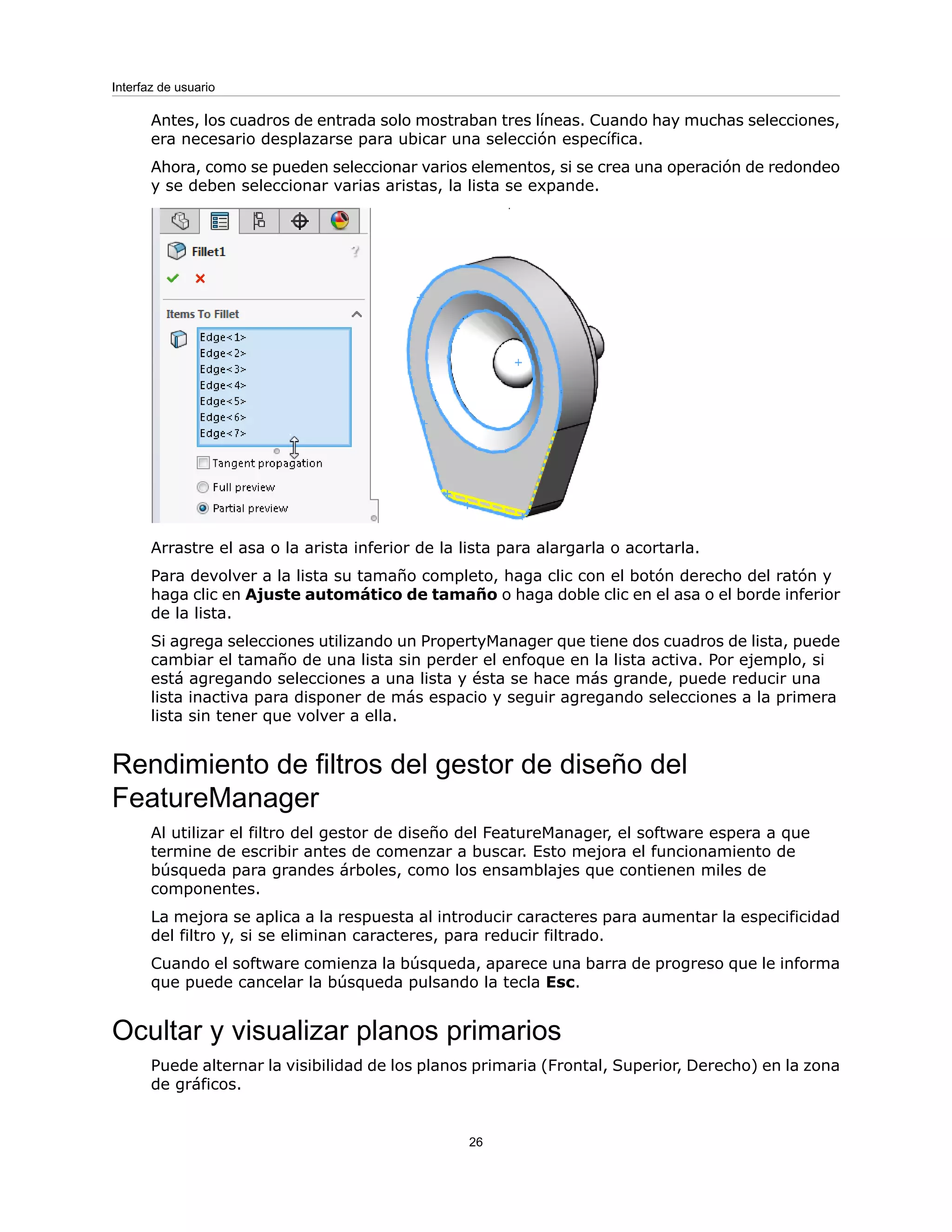 Antes, los cuadros de entrada solo mostraban tres líneas. Cuando hay muchas selecciones,
era necesario desplazarse para ubicar una selección específica.
Ahora, como se pueden seleccionar varios elementos, si se crea una operación de redondeo
y se deben seleccionar varias aristas, la lista se expande.
Arrastre el asa o la arista inferior de la lista para alargarla o acortarla.
Para devolver a la lista su tamaño completo, haga clic con el botón derecho del ratón y
haga clic en Ajuste automático de tamaño o haga doble clic en el asa o el borde inferior
de la lista.
Si agrega selecciones utilizando un PropertyManager que tiene dos cuadros de lista, puede
cambiar el tamaño de una lista sin perder el enfoque en la lista activa. Por ejemplo, si
está agregando selecciones a una lista y ésta se hace más grande, puede reducir una
lista inactiva para disponer de más espacio y seguir agregando selecciones a la primera
lista sin tener que volver a ella.
Rendimiento de filtros del gestor de diseño del
FeatureManager
Al utilizar el filtro del gestor de diseño del FeatureManager, el software espera a que
termine de escribir antes de comenzar a buscar. Esto mejora el funcionamiento de
búsqueda para grandes árboles, como los ensamblajes que contienen miles de
componentes.
La mejora se aplica a la respuesta al introducir caracteres para aumentar la especificidad
del filtro y, si se eliminan caracteres, para reducir filtrado.
Cuando el software comienza la búsqueda, aparece una barra de progreso que le informa
que puede cancelar la búsqueda pulsando la tecla Esc.
Ocultar y visualizar planos primarios
Puede alternar la visibilidad de los planos primaria (Frontal, Superior, Derecho) en la zona
de gráficos.
26
Interfaz de usuario
 