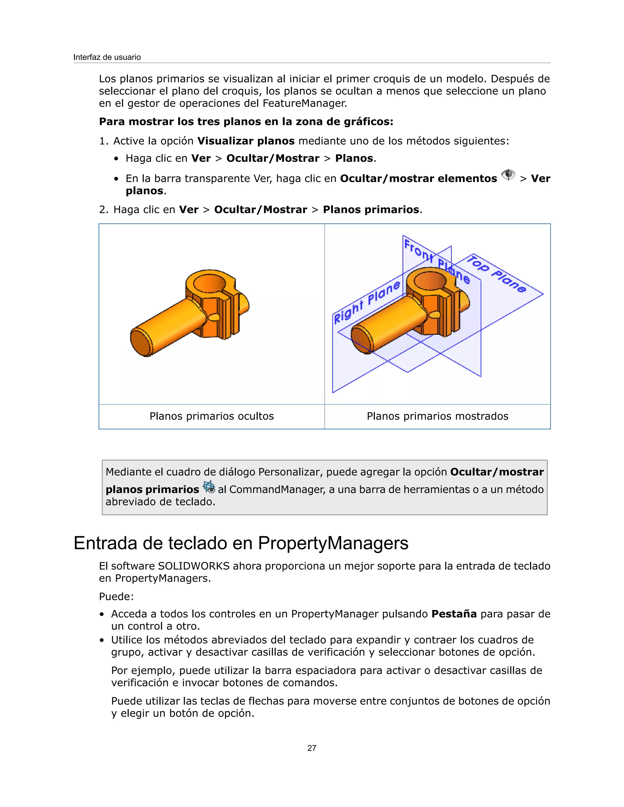Los planos primarios se visualizan al iniciar el primer croquis de un modelo. Después de
seleccionar el plano del croquis, los planos se ocultan a menos que seleccione un plano
en el gestor de operaciones del FeatureManager.
Para mostrar los tres planos en la zona de gráficos:
1. Active la opción Visualizar planos mediante uno de los métodos siguientes:
• Haga clic en Ver > Ocultar/Mostrar > Planos.
• En la barra transparente Ver, haga clic en Ocultar/mostrar elementos > Ver
planos.
2. Haga clic en Ver > Ocultar/Mostrar > Planos primarios.
Planos primarios mostrados
Planos primarios ocultos
Mediante el cuadro de diálogo Personalizar, puede agregar la opción Ocultar/mostrar
planos primarios al CommandManager, a una barra de herramientas o a un método
abreviado de teclado.
Entrada de teclado en PropertyManagers
El software SOLIDWORKS ahora proporciona un mejor soporte para la entrada de teclado
en PropertyManagers.
Puede:
• Acceda a todos los controles en un PropertyManager pulsando Pestaña para pasar de
un control a otro.
• Utilice los métodos abreviados del teclado para expandir y contraer los cuadros de
grupo, activar y desactivar casillas de verificación y seleccionar botones de opción.
Por ejemplo, puede utilizar la barra espaciadora para activar o desactivar casillas de
verificación e invocar botones de comandos.
Puede utilizar las teclas de flechas para moverse entre conjuntos de botones de opción
y elegir un botón de opción.
27
Interfaz de usuario
 