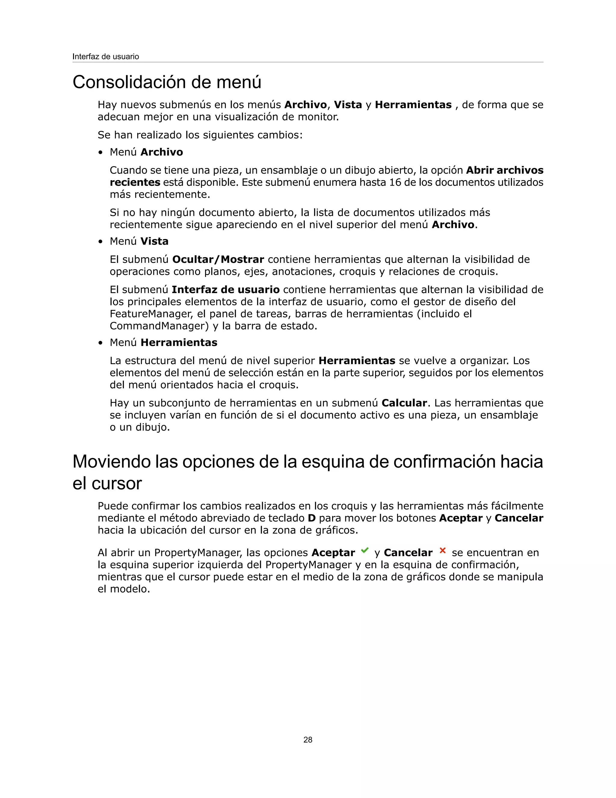 Consolidación de menú
Hay nuevos submenús en los menús Archivo, Vista y Herramientas , de forma que se
adecuan mejor en una visualización de monitor.
Se han realizado los siguientes cambios:
• Menú Archivo
Cuando se tiene una pieza, un ensamblaje o un dibujo abierto, la opción Abrir archivos
recientes está disponible. Este submenú enumera hasta 16 de los documentos utilizados
más recientemente.
Si no hay ningún documento abierto, la lista de documentos utilizados más
recientemente sigue apareciendo en el nivel superior del menú Archivo.
• Menú Vista
El submenú Ocultar/Mostrar contiene herramientas que alternan la visibilidad de
operaciones como planos, ejes, anotaciones, croquis y relaciones de croquis.
El submenú Interfaz de usuario contiene herramientas que alternan la visibilidad de
los principales elementos de la interfaz de usuario, como el gestor de diseño del
FeatureManager, el panel de tareas, barras de herramientas (incluido el
CommandManager) y la barra de estado.
• Menú Herramientas
La estructura del menú de nivel superior Herramientas se vuelve a organizar. Los
elementos del menú de selección están en la parte superior, seguidos por los elementos
del menú orientados hacia el croquis.
Hay un subconjunto de herramientas en un submenú Calcular. Las herramientas que
se incluyen varían en función de si el documento activo es una pieza, un ensamblaje
o un dibujo.
Moviendo las opciones de la esquina de confirmación hacia
el cursor
Puede confirmar los cambios realizados en los croquis y las herramientas más fácilmente
mediante el método abreviado de teclado D para mover los botones Aceptar y Cancelar
hacia la ubicación del cursor en la zona de gráficos.
Al abrir un PropertyManager, las opciones Aceptar y Cancelar se encuentran en
la esquina superior izquierda del PropertyManager y en la esquina de confirmación,
mientras que el cursor puede estar en el medio de la zona de gráficos donde se manipula
el modelo.
28
Interfaz de usuario
 