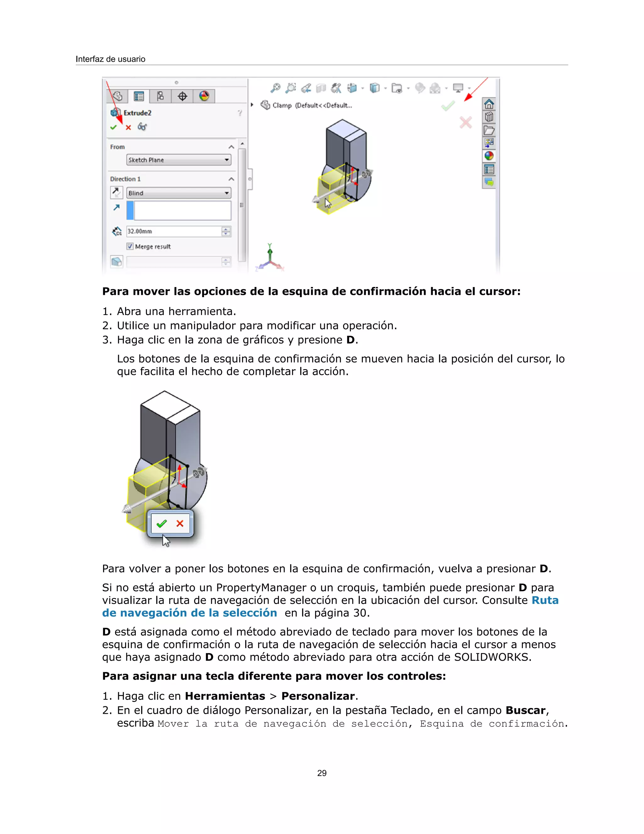Para mover las opciones de la esquina de confirmación hacia el cursor:
1. Abra una herramienta.
2. Utilice un manipulador para modificar una operación.
3. Haga clic en la zona de gráficos y presione D.
Los botones de la esquina de confirmación se mueven hacia la posición del cursor, lo
que facilita el hecho de completar la acción.
Para volver a poner los botones en la esquina de confirmación, vuelva a presionar D.
Si no está abierto un PropertyManager o un croquis, también puede presionar D para
visualizar la ruta de navegación de selección en la ubicación del cursor. Consulte Ruta
de navegación de la selección en la página 30.
D está asignada como el método abreviado de teclado para mover los botones de la
esquina de confirmación o la ruta de navegación de selección hacia el cursor a menos
que haya asignado D como método abreviado para otra acción de SOLIDWORKS.
Para asignar una tecla diferente para mover los controles:
1. Haga clic en Herramientas > Personalizar.
2. En el cuadro de diálogo Personalizar, en la pestaña Teclado, en el campo Buscar,
escriba Mover la ruta de navegación de selección, Esquina de confirmación.
29
Interfaz de usuario
 