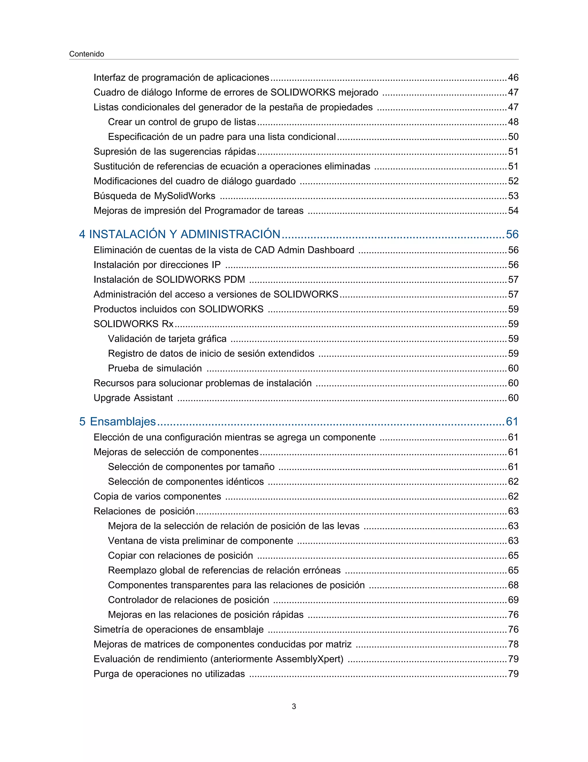 Interfaz de programación de aplicaciones.........................................................................................46
Cuadro de diálogo Informe de errores de SOLIDWORKS mejorado ...............................................47
Listas condicionales del generador de la pestaña de propiedades .................................................47
Crear un control de grupo de listas..............................................................................................48
Especificación de un padre para una lista condicional................................................................50
Supresión de las sugerencias rápidas..............................................................................................51
Sustitución de referencias de ecuación a operaciones eliminadas ..................................................51
Modificaciones del cuadro de diálogo guardado ..............................................................................52
Búsqueda de MySolidWorks ............................................................................................................53
Mejoras de impresión del Programador de tareas ...........................................................................54
4 INSTALACIÓN Y ADMINISTRACIÓN......................................................................56
Eliminación de cuentas de la vista de CAD Admin Dashboard ........................................................56
Instalación por direcciones IP ..........................................................................................................56
Instalación de SOLIDWORKS PDM .................................................................................................57
Administración del acceso a versiones de SOLIDWORKS...............................................................57
Productos incluidos con SOLIDWORKS ..........................................................................................59
SOLIDWORKS Rx.............................................................................................................................59
Validación de tarjeta gráfica ........................................................................................................59
Registro de datos de inicio de sesión extendidos .......................................................................59
Prueba de simulación .................................................................................................................60
Recursos para solucionar problemas de instalación ........................................................................60
Upgrade Assistant ............................................................................................................................60
5 Ensamblajes.............................................................................................................61
Elección de una configuración mientras se agrega un componente ................................................61
Mejoras de selección de componentes.............................................................................................61
Selección de componentes por tamaño ......................................................................................61
Selección de componentes idénticos ..........................................................................................62
Copia de varios componentes ..........................................................................................................62
Relaciones de posición.....................................................................................................................63
Mejora de la selección de relación de posición de las levas ......................................................63
Ventana de vista preliminar de componente ...............................................................................63
Copiar con relaciones de posición ..............................................................................................65
Reemplazo global de referencias de relación erróneas .............................................................65
Componentes transparentes para las relaciones de posición ....................................................68
Controlador de relaciones de posición ........................................................................................69
Mejoras en las relaciones de posición rápidas ...........................................................................76
Simetría de operaciones de ensamblaje ..........................................................................................76
Mejoras de matrices de componentes conducidas por matriz .........................................................78
Evaluación de rendimiento (anteriormente AssemblyXpert) ............................................................79
Purga de operaciones no utilizadas .................................................................................................79
3
Contenido
 