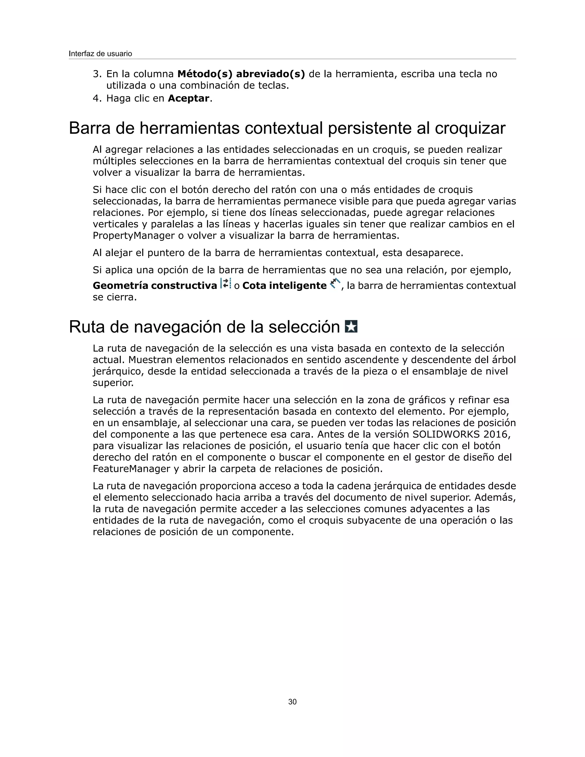 3. En la columna Método(s) abreviado(s) de la herramienta, escriba una tecla no
utilizada o una combinación de teclas.
4. Haga clic en Aceptar.
Barra de herramientas contextual persistente al croquizar
Al agregar relaciones a las entidades seleccionadas en un croquis, se pueden realizar
múltiples selecciones en la barra de herramientas contextual del croquis sin tener que
volver a visualizar la barra de herramientas.
Si hace clic con el botón derecho del ratón con una o más entidades de croquis
seleccionadas, la barra de herramientas permanece visible para que pueda agregar varias
relaciones. Por ejemplo, si tiene dos líneas seleccionadas, puede agregar relaciones
verticales y paralelas a las líneas y hacerlas iguales sin tener que realizar cambios en el
PropertyManager o volver a visualizar la barra de herramientas.
Al alejar el puntero de la barra de herramientas contextual, esta desaparece.
Si aplica una opción de la barra de herramientas que no sea una relación, por ejemplo,
Geometría constructiva o Cota inteligente , la barra de herramientas contextual
se cierra.
Ruta de navegación de la selección
La ruta de navegación de la selección es una vista basada en contexto de la selección
actual. Muestran elementos relacionados en sentido ascendente y descendente del árbol
jerárquico, desde la entidad seleccionada a través de la pieza o el ensamblaje de nivel
superior.
La ruta de navegación permite hacer una selección en la zona de gráficos y refinar esa
selección a través de la representación basada en contexto del elemento. Por ejemplo,
en un ensamblaje, al seleccionar una cara, se pueden ver todas las relaciones de posición
del componente a las que pertenece esa cara. Antes de la versión SOLIDWORKS 2016,
para visualizar las relaciones de posición, el usuario tenía que hacer clic con el botón
derecho del ratón en el componente o buscar el componente en el gestor de diseño del
FeatureManager y abrir la carpeta de relaciones de posición.
La ruta de navegación proporciona acceso a toda la cadena jerárquica de entidades desde
el elemento seleccionado hacia arriba a través del documento de nivel superior. Además,
la ruta de navegación permite acceder a las selecciones comunes adyacentes a las
entidades de la ruta de navegación, como el croquis subyacente de una operación o las
relaciones de posición de un componente.
30
Interfaz de usuario
 
