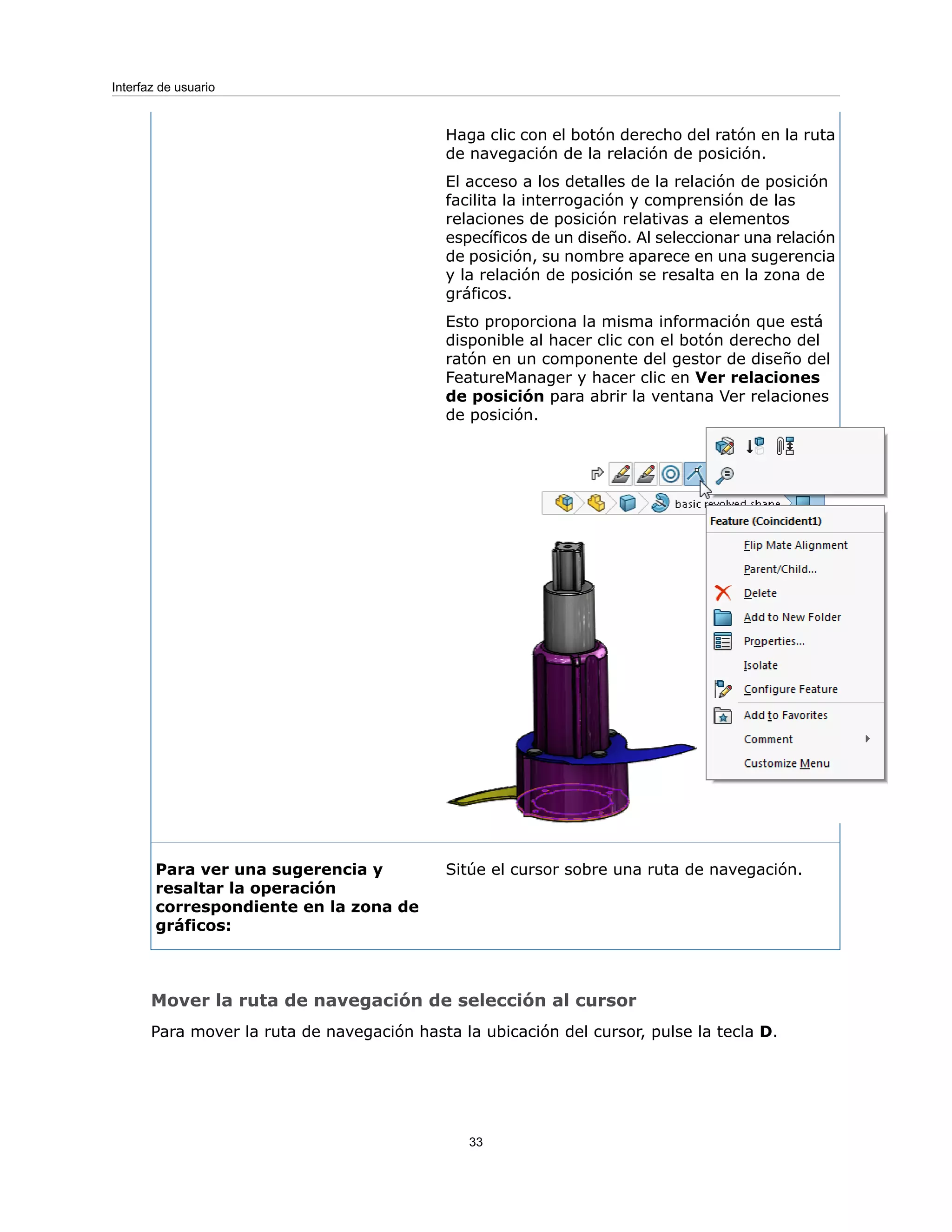 Haga clic con el botón derecho del ratón en la ruta
de navegación de la relación de posición.
El acceso a los detalles de la relación de posición
facilita la interrogación y comprensión de las
relaciones de posición relativas a elementos
específicos de un diseño. Al seleccionar una relación
de posición, su nombre aparece en una sugerencia
y la relación de posición se resalta en la zona de
gráficos.
Esto proporciona la misma información que está
disponible al hacer clic con el botón derecho del
ratón en un componente del gestor de diseño del
FeatureManager y hacer clic en Ver relaciones
de posición para abrir la ventana Ver relaciones
de posición.
Sitúe el cursor sobre una ruta de navegación.
Para ver una sugerencia y
resaltar la operación
correspondiente en la zona de
gráficos:
Mover la ruta de navegación de selección al cursor
Para mover la ruta de navegación hasta la ubicación del cursor, pulse la tecla D.
33
Interfaz de usuario
 