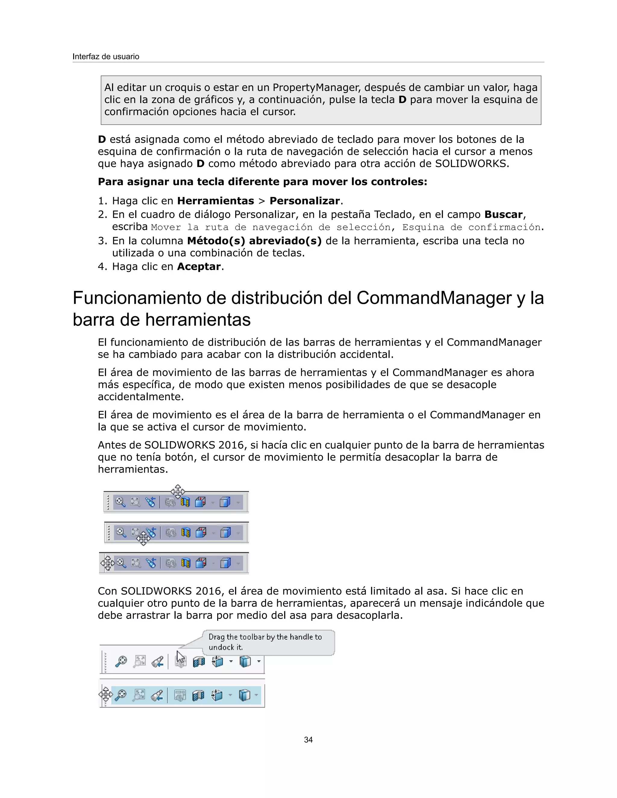 Al editar un croquis o estar en un PropertyManager, después de cambiar un valor, haga
clic en la zona de gráficos y, a continuación, pulse la tecla D para mover la esquina de
confirmación opciones hacia el cursor.
D está asignada como el método abreviado de teclado para mover los botones de la
esquina de confirmación o la ruta de navegación de selección hacia el cursor a menos
que haya asignado D como método abreviado para otra acción de SOLIDWORKS.
Para asignar una tecla diferente para mover los controles:
1. Haga clic en Herramientas > Personalizar.
2. En el cuadro de diálogo Personalizar, en la pestaña Teclado, en el campo Buscar,
escriba Mover la ruta de navegación de selección, Esquina de confirmación.
3. En la columna Método(s) abreviado(s) de la herramienta, escriba una tecla no
utilizada o una combinación de teclas.
4. Haga clic en Aceptar.
Funcionamiento de distribución del CommandManager y la
barra de herramientas
El funcionamiento de distribución de las barras de herramientas y el CommandManager
se ha cambiado para acabar con la distribución accidental.
El área de movimiento de las barras de herramientas y el CommandManager es ahora
más específica, de modo que existen menos posibilidades de que se desacople
accidentalmente.
El área de movimiento es el área de la barra de herramienta o el CommandManager en
la que se activa el cursor de movimiento.
Antes de SOLIDWORKS 2016, si hacía clic en cualquier punto de la barra de herramientas
que no tenía botón, el cursor de movimiento le permitía desacoplar la barra de
herramientas.
Con SOLIDWORKS 2016, el área de movimiento está limitado al asa. Si hace clic en
cualquier otro punto de la barra de herramientas, aparecerá un mensaje indicándole que
debe arrastrar la barra por medio del asa para desacoplarla.
34
Interfaz de usuario
 