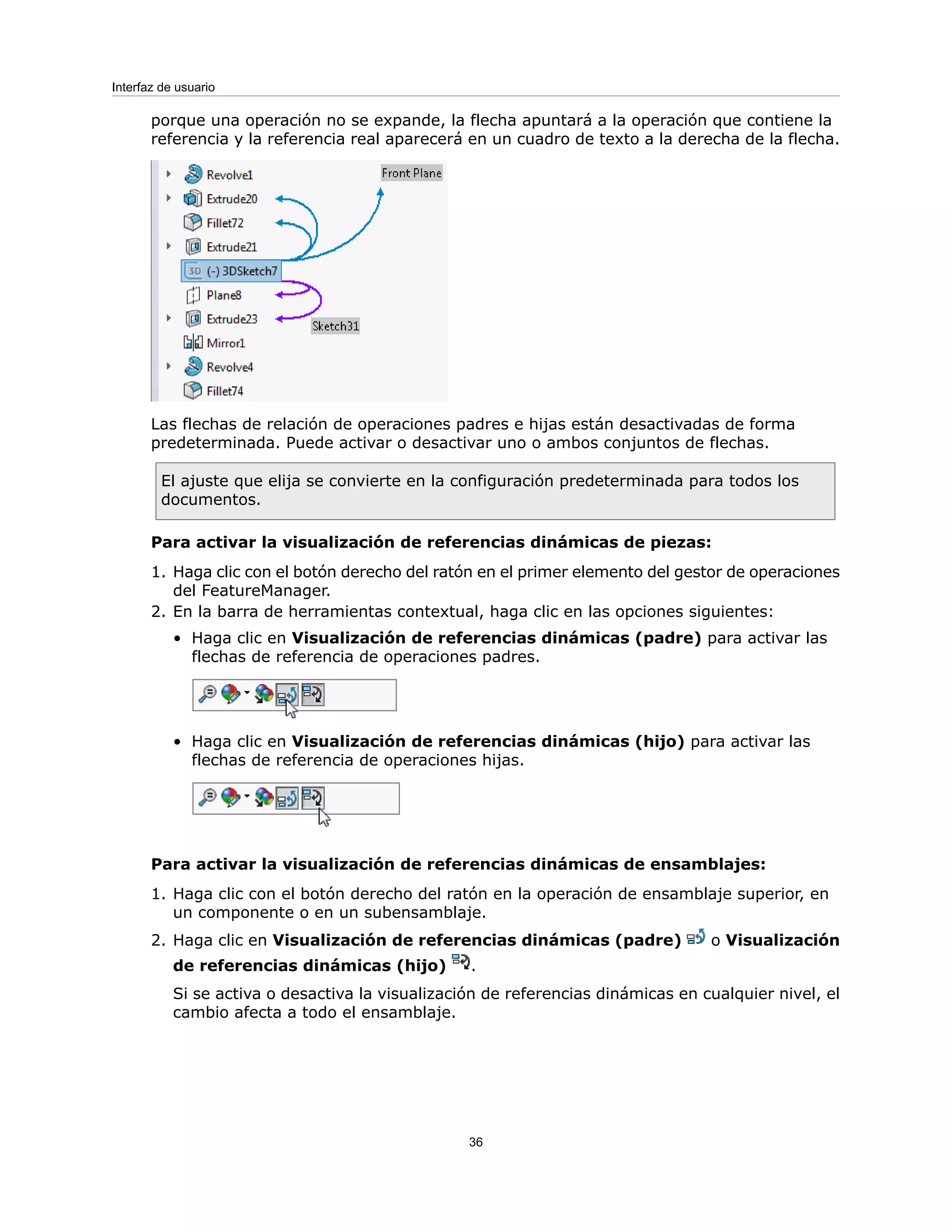 porque una operación no se expande, la flecha apuntará a la operación que contiene la
referencia y la referencia real aparecerá en un cuadro de texto a la derecha de la flecha.
Las flechas de relación de operaciones padres e hijas están desactivadas de forma
predeterminada. Puede activar o desactivar uno o ambos conjuntos de flechas.
El ajuste que elija se convierte en la configuración predeterminada para todos los
documentos.
Para activar la visualización de referencias dinámicas de piezas:
1. Haga clic con el botón derecho del ratón en el primer elemento del gestor de operaciones
del FeatureManager.
2. En la barra de herramientas contextual, haga clic en las opciones siguientes:
• Haga clic en Visualización de referencias dinámicas (padre) para activar las
flechas de referencia de operaciones padres.
• Haga clic en Visualización de referencias dinámicas (hijo) para activar las
flechas de referencia de operaciones hijas.
Para activar la visualización de referencias dinámicas de ensamblajes:
1. Haga clic con el botón derecho del ratón en la operación de ensamblaje superior, en
un componente o en un subensamblaje.
2. Haga clic en Visualización de referencias dinámicas (padre) o Visualización
de referencias dinámicas (hijo) .
Si se activa o desactiva la visualización de referencias dinámicas en cualquier nivel, el
cambio afecta a todo el ensamblaje.
36
Interfaz de usuario
 