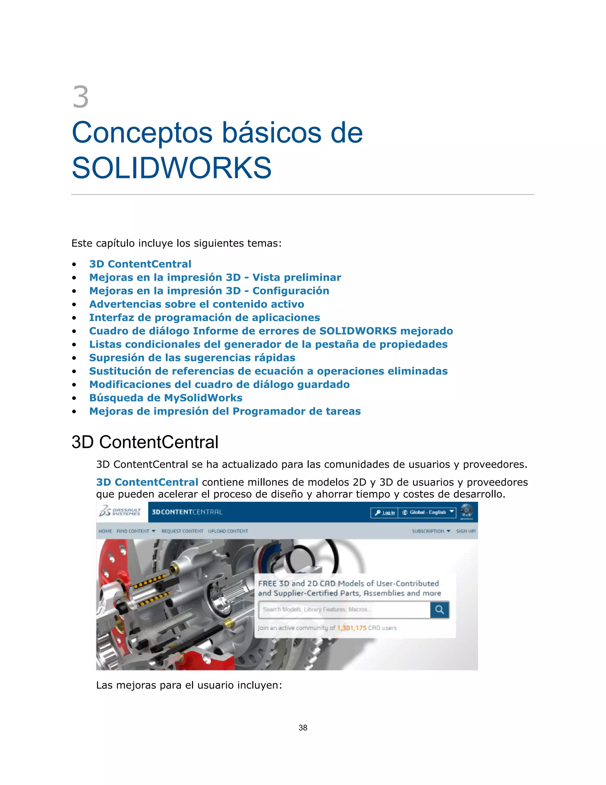3
Conceptos básicos de
SOLIDWORKS
Este capítulo incluye los siguientes temas:
• 3D ContentCentral
• Mejoras en la impresión 3D - Vista preliminar
• Mejoras en la impresión 3D - Configuración
• Advertencias sobre el contenido activo
• Interfaz de programación de aplicaciones
• Cuadro de diálogo Informe de errores de SOLIDWORKS mejorado
• Listas condicionales del generador de la pestaña de propiedades
• Supresión de las sugerencias rápidas
• Sustitución de referencias de ecuación a operaciones eliminadas
• Modificaciones del cuadro de diálogo guardado
• Búsqueda de MySolidWorks
• Mejoras de impresión del Programador de tareas
3D ContentCentral
3D ContentCentral se ha actualizado para las comunidades de usuarios y proveedores.
3D ContentCentral contiene millones de modelos 2D y 3D de usuarios y proveedores
que pueden acelerar el proceso de diseño y ahorrar tiempo y costes de desarrollo.
Las mejoras para el usuario incluyen:
38
 