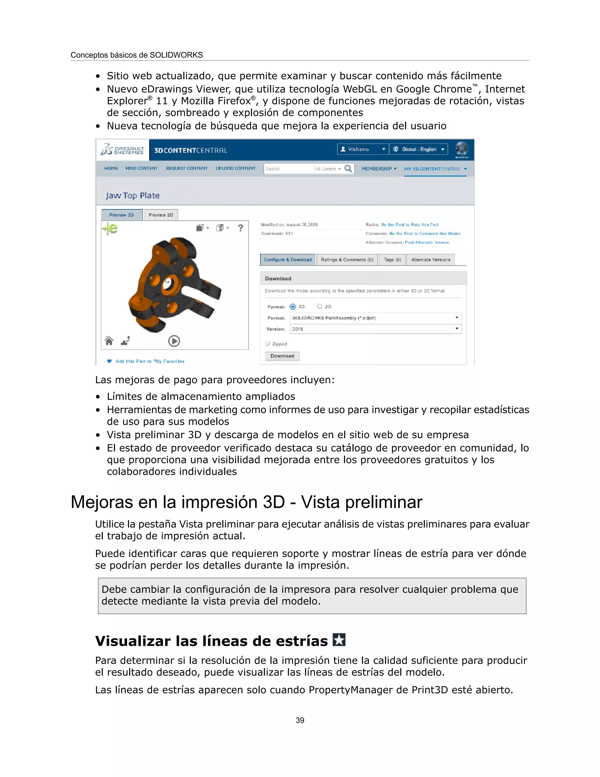 • Sitio web actualizado, que permite examinar y buscar contenido más fácilmente
• Nuevo eDrawings Viewer, que utiliza tecnología WebGL en Google Chrome™
, Internet
Explorer®
11 y Mozilla Firefox®
, y dispone de funciones mejoradas de rotación, vistas
de sección, sombreado y explosión de componentes
• Nueva tecnología de búsqueda que mejora la experiencia del usuario
Las mejoras de pago para proveedores incluyen:
• Límites de almacenamiento ampliados
• Herramientas de marketing como informes de uso para investigar y recopilar estadísticas
de uso para sus modelos
• Vista preliminar 3D y descarga de modelos en el sitio web de su empresa
• El estado de proveedor verificado destaca su catálogo de proveedor en comunidad, lo
que proporciona una visibilidad mejorada entre los proveedores gratuitos y los
colaboradores individuales
Mejoras en la impresión 3D - Vista preliminar
Utilice la pestaña Vista preliminar para ejecutar análisis de vistas preliminares para evaluar
el trabajo de impresión actual.
Puede identificar caras que requieren soporte y mostrar líneas de estría para ver dónde
se podrían perder los detalles durante la impresión.
Debe cambiar la configuración de la impresora para resolver cualquier problema que
detecte mediante la vista previa del modelo.
Visualizar las líneas de estrías
Para determinar si la resolución de la impresión tiene la calidad suficiente para producir
el resultado deseado, puede visualizar las líneas de estrías del modelo.
Las líneas de estrías aparecen solo cuando PropertyManager de Print3D esté abierto.
39
Conceptos básicos de SOLIDWORKS
 