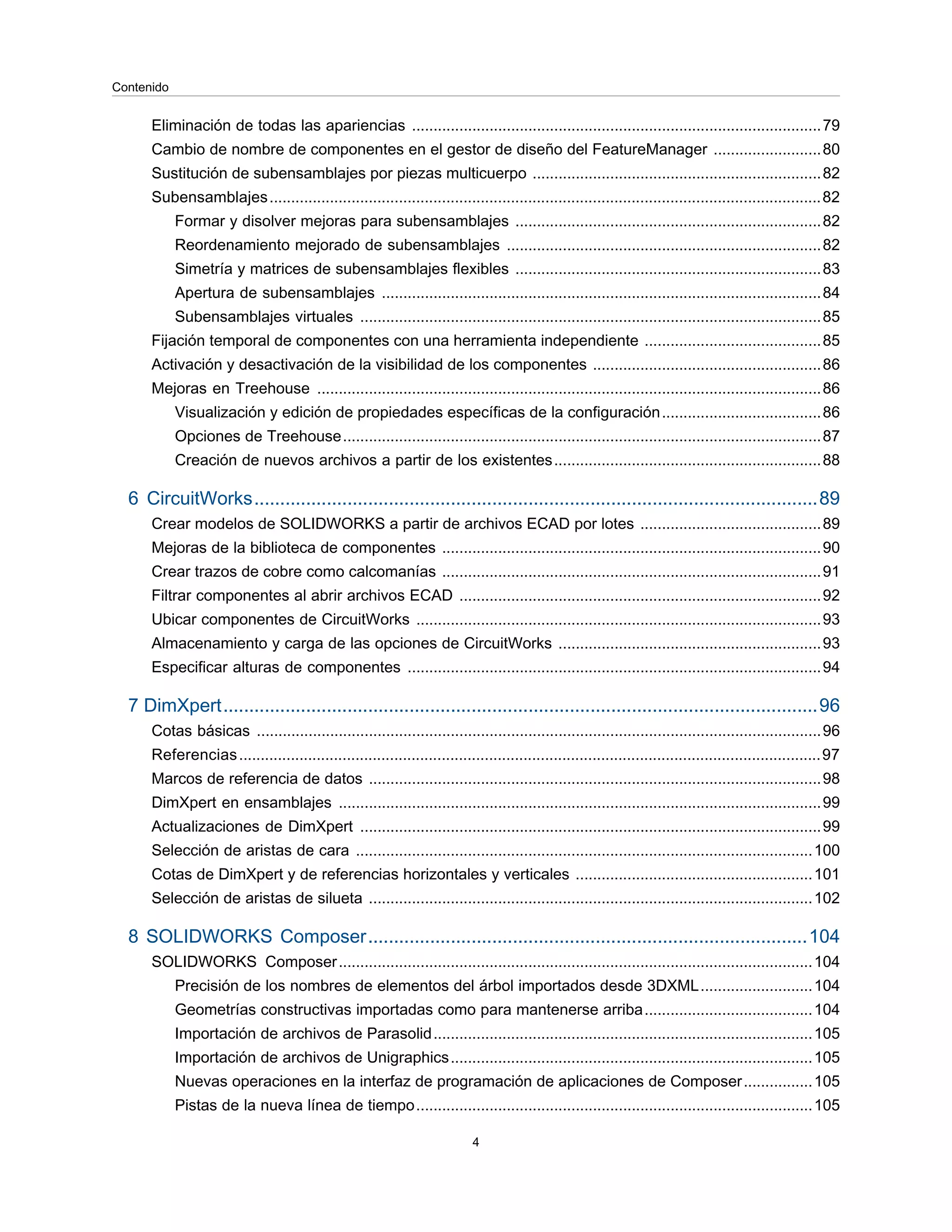 Eliminación de todas las apariencias ...............................................................................................79
Cambio de nombre de componentes en el gestor de diseño del FeatureManager .........................80
Sustitución de subensamblajes por piezas multicuerpo ...................................................................82
Subensamblajes................................................................................................................................82
Formar y disolver mejoras para subensamblajes .......................................................................82
Reordenamiento mejorado de subensamblajes .........................................................................82
Simetría y matrices de subensamblajes flexibles .......................................................................83
Apertura de subensamblajes ......................................................................................................84
Subensamblajes virtuales ...........................................................................................................85
Fijación temporal de componentes con una herramienta independiente .........................................85
Activación y desactivación de la visibilidad de los componentes .....................................................86
Mejoras en Treehouse .....................................................................................................................86
Visualización y edición de propiedades específicas de la configuración.....................................86
Opciones de Treehouse...............................................................................................................87
Creación de nuevos archivos a partir de los existentes..............................................................88
6 CircuitWorks.............................................................................................................89
Crear modelos de SOLIDWORKS a partir de archivos ECAD por lotes ..........................................89
Mejoras de la biblioteca de componentes ........................................................................................90
Crear trazos de cobre como calcomanías ........................................................................................91
Filtrar componentes al abrir archivos ECAD ....................................................................................92
Ubicar componentes de CircuitWorks ..............................................................................................93
Almacenamiento y carga de las opciones de CircuitWorks .............................................................93
Especificar alturas de componentes ................................................................................................94
7 DimXpert...................................................................................................................96
Cotas básicas ...................................................................................................................................96
Referencias.......................................................................................................................................97
Marcos de referencia de datos .........................................................................................................98
DimXpert en ensamblajes ................................................................................................................99
Actualizaciones de DimXpert ...........................................................................................................99
Selección de aristas de cara ..........................................................................................................100
Cotas de DimXpert y de referencias horizontales y verticales .......................................................101
Selección de aristas de silueta .......................................................................................................102
8 SOLIDWORKS Composer.....................................................................................104
SOLIDWORKS Composer..............................................................................................................104
Precisión de los nombres de elementos del árbol importados desde 3DXML..........................104
Geometrías constructivas importadas como para mantenerse arriba.......................................104
Importación de archivos de Parasolid........................................................................................105
Importación de archivos de Unigraphics....................................................................................105
Nuevas operaciones en la interfaz de programación de aplicaciones de Composer................105
Pistas de la nueva línea de tiempo............................................................................................105
4
Contenido
 
