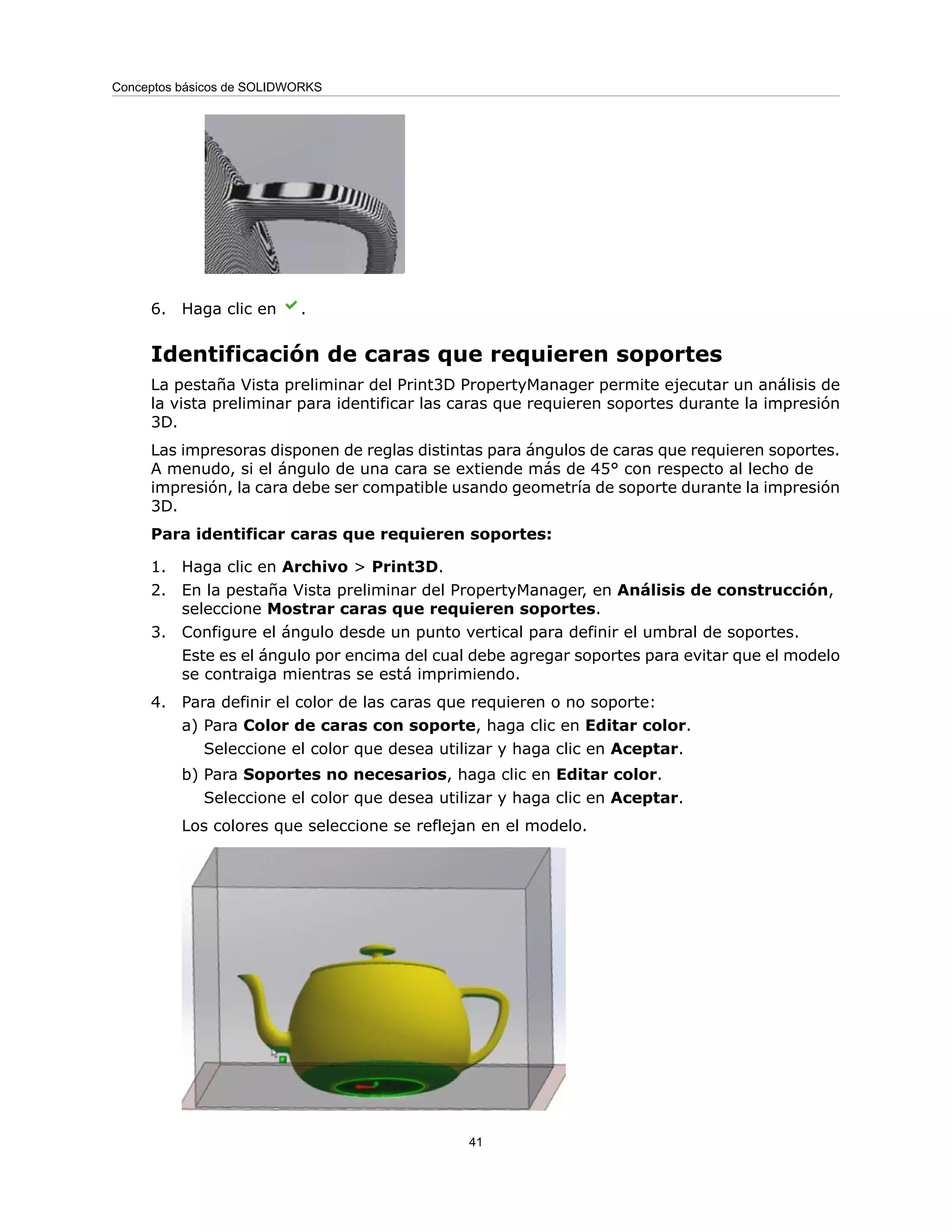 6. Haga clic en .
Identificación de caras que requieren soportes
La pestaña Vista preliminar del Print3D PropertyManager permite ejecutar un análisis de
la vista preliminar para identificar las caras que requieren soportes durante la impresión
3D.
Las impresoras disponen de reglas distintas para ángulos de caras que requieren soportes.
A menudo, si el ángulo de una cara se extiende más de 45° con respecto al lecho de
impresión, la cara debe ser compatible usando geometría de soporte durante la impresión
3D.
Para identificar caras que requieren soportes:
1. Haga clic en Archivo > Print3D.
2. En la pestaña Vista preliminar del PropertyManager, en Análisis de construcción,
seleccione Mostrar caras que requieren soportes.
3. Configure el ángulo desde un punto vertical para definir el umbral de soportes.
Este es el ángulo por encima del cual debe agregar soportes para evitar que el modelo
se contraiga mientras se está imprimiendo.
4. Para definir el color de las caras que requieren o no soporte:
a) Para Color de caras con soporte, haga clic en Editar color.
Seleccione el color que desea utilizar y haga clic en Aceptar.
b) Para Soportes no necesarios, haga clic en Editar color.
Seleccione el color que desea utilizar y haga clic en Aceptar.
Los colores que seleccione se reflejan en el modelo.
41
Conceptos básicos de SOLIDWORKS
 