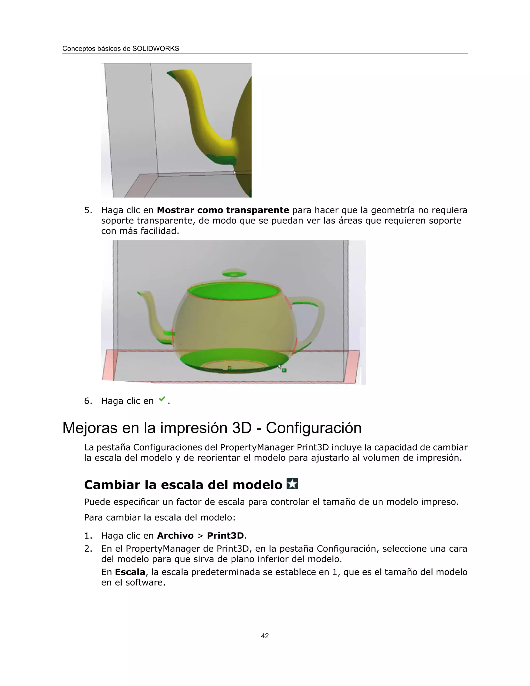 5. Haga clic en Mostrar como transparente para hacer que la geometría no requiera
soporte transparente, de modo que se puedan ver las áreas que requieren soporte
con más facilidad.
6. Haga clic en .
Mejoras en la impresión 3D - Configuración
La pestaña Configuraciones del PropertyManager Print3D incluye la capacidad de cambiar
la escala del modelo y de reorientar el modelo para ajustarlo al volumen de impresión.
Cambiar la escala del modelo
Puede especificar un factor de escala para controlar el tamaño de un modelo impreso.
Para cambiar la escala del modelo:
1. Haga clic en Archivo > Print3D.
2. En el PropertyManager de Print3D, en la pestaña Configuración, seleccione una cara
del modelo para que sirva de plano inferior del modelo.
En Escala, la escala predeterminada se establece en 1, que es el tamaño del modelo
en el software.
42
Conceptos básicos de SOLIDWORKS
 