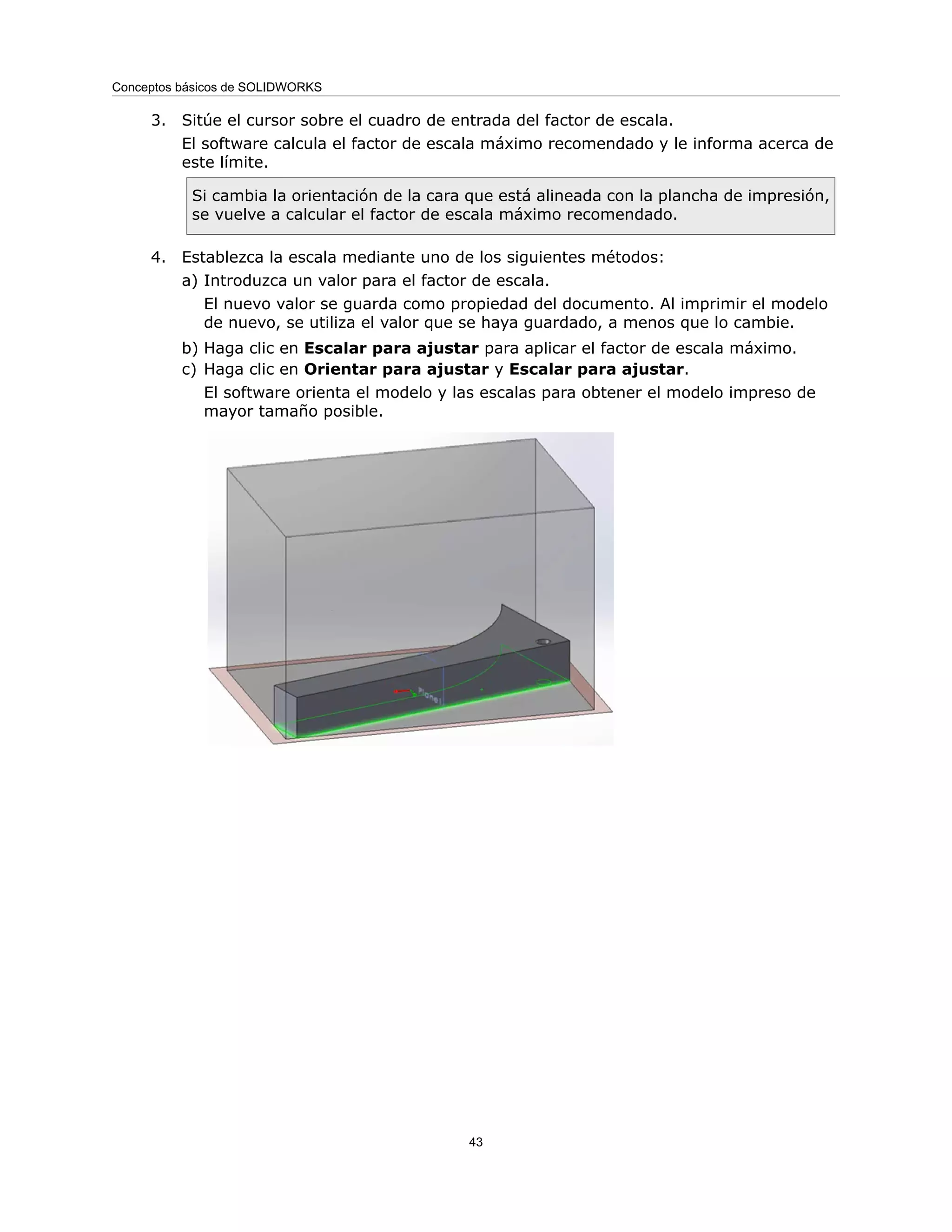3. Sitúe el cursor sobre el cuadro de entrada del factor de escala.
El software calcula el factor de escala máximo recomendado y le informa acerca de
este límite.
Si cambia la orientación de la cara que está alineada con la plancha de impresión,
se vuelve a calcular el factor de escala máximo recomendado.
4. Establezca la escala mediante uno de los siguientes métodos:
a) Introduzca un valor para el factor de escala.
El nuevo valor se guarda como propiedad del documento. Al imprimir el modelo
de nuevo, se utiliza el valor que se haya guardado, a menos que lo cambie.
b) Haga clic en Escalar para ajustar para aplicar el factor de escala máximo.
c) Haga clic en Orientar para ajustar y Escalar para ajustar.
El software orienta el modelo y las escalas para obtener el modelo impreso de
mayor tamaño posible.
43
Conceptos básicos de SOLIDWORKS
 
