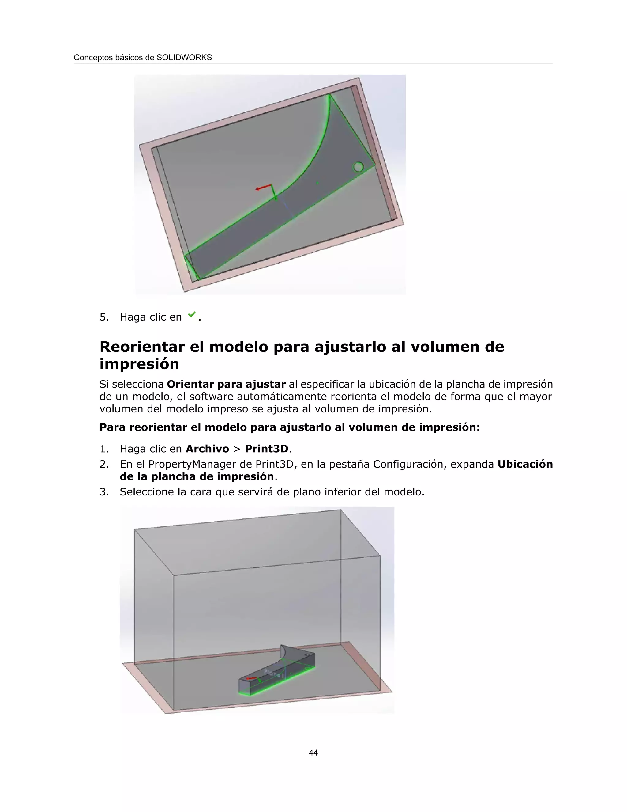 5. Haga clic en .
Reorientar el modelo para ajustarlo al volumen de
impresión
Si selecciona Orientar para ajustar al especificar la ubicación de la plancha de impresión
de un modelo, el software automáticamente reorienta el modelo de forma que el mayor
volumen del modelo impreso se ajusta al volumen de impresión.
Para reorientar el modelo para ajustarlo al volumen de impresión:
1. Haga clic en Archivo > Print3D.
2. En el PropertyManager de Print3D, en la pestaña Configuración, expanda Ubicación
de la plancha de impresión.
3. Seleccione la cara que servirá de plano inferior del modelo.
44
Conceptos básicos de SOLIDWORKS
 