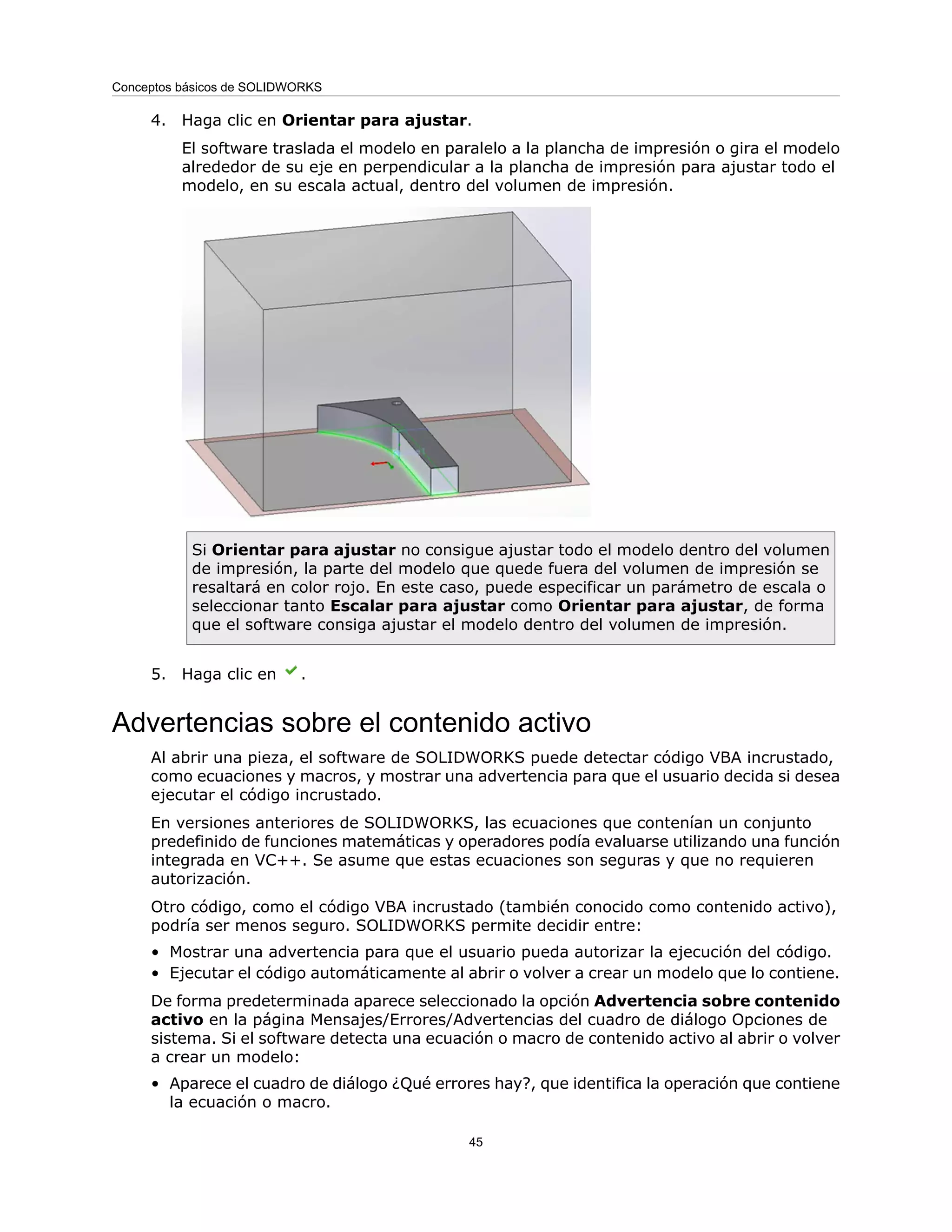 4. Haga clic en Orientar para ajustar.
El software traslada el modelo en paralelo a la plancha de impresión o gira el modelo
alrededor de su eje en perpendicular a la plancha de impresión para ajustar todo el
modelo, en su escala actual, dentro del volumen de impresión.
Si Orientar para ajustar no consigue ajustar todo el modelo dentro del volumen
de impresión, la parte del modelo que quede fuera del volumen de impresión se
resaltará en color rojo. En este caso, puede especificar un parámetro de escala o
seleccionar tanto Escalar para ajustar como Orientar para ajustar, de forma
que el software consiga ajustar el modelo dentro del volumen de impresión.
5. Haga clic en .
Advertencias sobre el contenido activo
Al abrir una pieza, el software de SOLIDWORKS puede detectar código VBA incrustado,
como ecuaciones y macros, y mostrar una advertencia para que el usuario decida si desea
ejecutar el código incrustado.
En versiones anteriores de SOLIDWORKS, las ecuaciones que contenían un conjunto
predefinido de funciones matemáticas y operadores podía evaluarse utilizando una función
integrada en VC++. Se asume que estas ecuaciones son seguras y que no requieren
autorización.
Otro código, como el código VBA incrustado (también conocido como contenido activo),
podría ser menos seguro. SOLIDWORKS permite decidir entre:
• Mostrar una advertencia para que el usuario pueda autorizar la ejecución del código.
• Ejecutar el código automáticamente al abrir o volver a crear un modelo que lo contiene.
De forma predeterminada aparece seleccionado la opción Advertencia sobre contenido
activo en la página Mensajes/Errores/Advertencias del cuadro de diálogo Opciones de
sistema. Si el software detecta una ecuación o macro de contenido activo al abrir o volver
a crear un modelo:
• Aparece el cuadro de diálogo ¿Qué errores hay?, que identifica la operación que contiene
la ecuación o macro.
45
Conceptos básicos de SOLIDWORKS
 