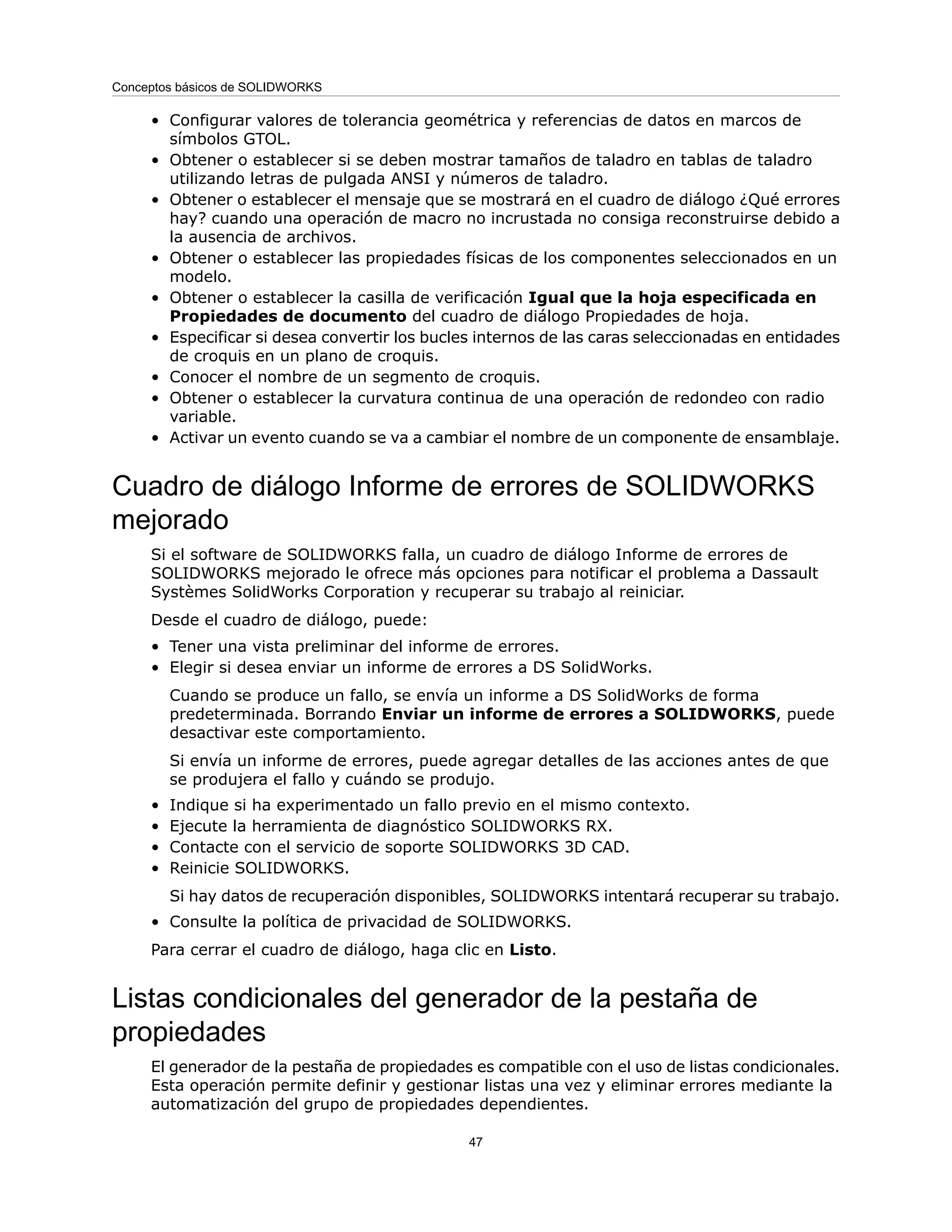 • Configurar valores de tolerancia geométrica y referencias de datos en marcos de
símbolos GTOL.
• Obtener o establecer si se deben mostrar tamaños de taladro en tablas de taladro
utilizando letras de pulgada ANSI y números de taladro.
• Obtener o establecer el mensaje que se mostrará en el cuadro de diálogo ¿Qué errores
hay? cuando una operación de macro no incrustada no consiga reconstruirse debido a
la ausencia de archivos.
• Obtener o establecer las propiedades físicas de los componentes seleccionados en un
modelo.
• Obtener o establecer la casilla de verificación Igual que la hoja especificada en
Propiedades de documento del cuadro de diálogo Propiedades de hoja.
• Especificar si desea convertir los bucles internos de las caras seleccionadas en entidades
de croquis en un plano de croquis.
• Conocer el nombre de un segmento de croquis.
• Obtener o establecer la curvatura continua de una operación de redondeo con radio
variable.
• Activar un evento cuando se va a cambiar el nombre de un componente de ensamblaje.
Cuadro de diálogo Informe de errores de SOLIDWORKS
mejorado
Si el software de SOLIDWORKS falla, un cuadro de diálogo Informe de errores de
SOLIDWORKS mejorado le ofrece más opciones para notificar el problema a Dassault
Systèmes SolidWorks Corporation y recuperar su trabajo al reiniciar.
Desde el cuadro de diálogo, puede:
• Tener una vista preliminar del informe de errores.
• Elegir si desea enviar un informe de errores a DS SolidWorks.
Cuando se produce un fallo, se envía un informe a DS SolidWorks de forma
predeterminada. Borrando Enviar un informe de errores a SOLIDWORKS, puede
desactivar este comportamiento.
Si envía un informe de errores, puede agregar detalles de las acciones antes de que
se produjera el fallo y cuándo se produjo.
• Indique si ha experimentado un fallo previo en el mismo contexto.
• Ejecute la herramienta de diagnóstico SOLIDWORKS RX.
• Contacte con el servicio de soporte SOLIDWORKS 3D CAD.
• Reinicie SOLIDWORKS.
Si hay datos de recuperación disponibles, SOLIDWORKS intentará recuperar su trabajo.
• Consulte la política de privacidad de SOLIDWORKS.
Para cerrar el cuadro de diálogo, haga clic en Listo.
Listas condicionales del generador de la pestaña de
propiedades
El generador de la pestaña de propiedades es compatible con el uso de listas condicionales.
Esta operación permite definir y gestionar listas una vez y eliminar errores mediante la
automatización del grupo de propiedades dependientes.
47
Conceptos básicos de SOLIDWORKS
 