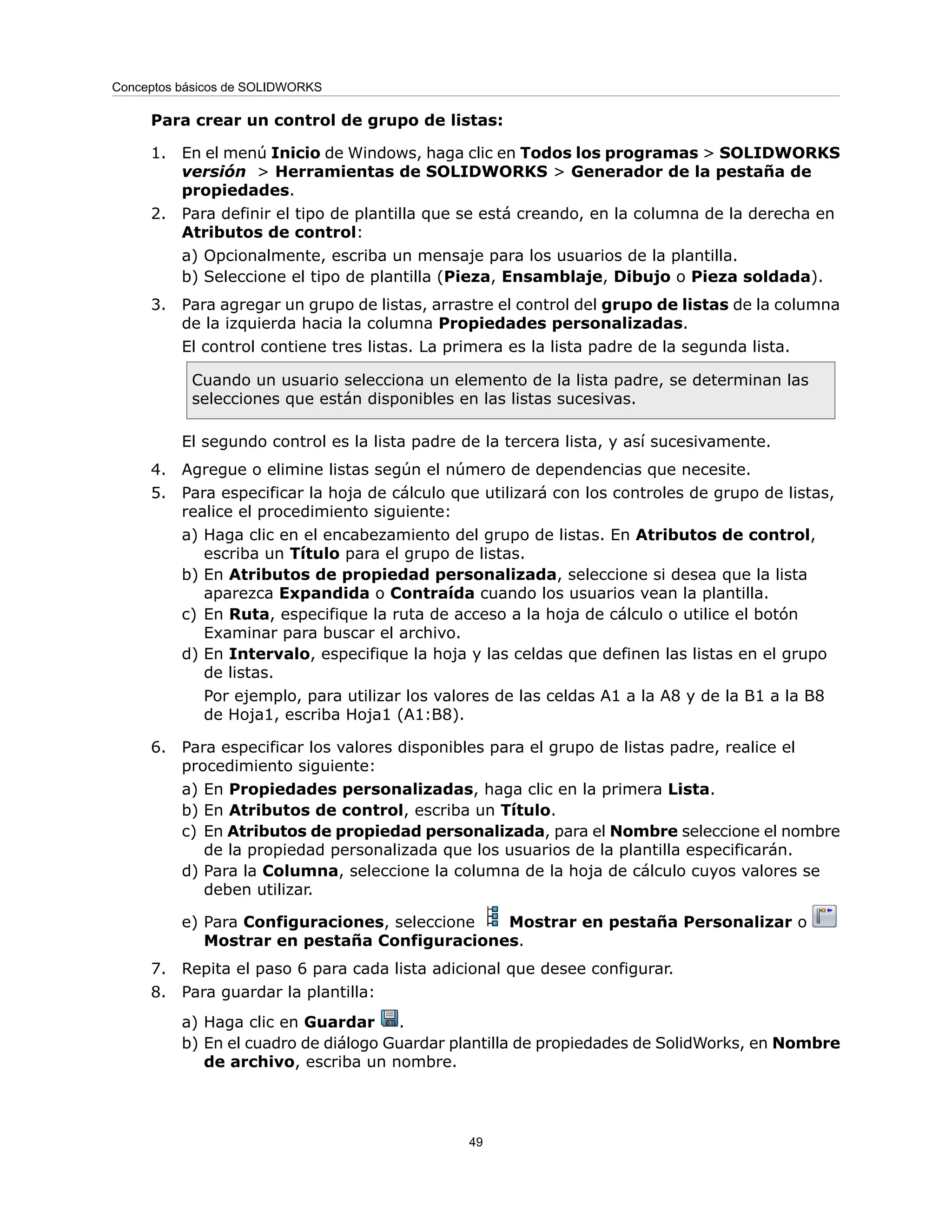 Para crear un control de grupo de listas:
1. En el menú Inicio de Windows, haga clic en Todos los programas > SOLIDWORKS
versión > Herramientas de SOLIDWORKS > Generador de la pestaña de
propiedades.
2. Para definir el tipo de plantilla que se está creando, en la columna de la derecha en
Atributos de control:
a) Opcionalmente, escriba un mensaje para los usuarios de la plantilla.
b) Seleccione el tipo de plantilla (Pieza, Ensamblaje, Dibujo o Pieza soldada).
3. Para agregar un grupo de listas, arrastre el control del grupo de listas de la columna
de la izquierda hacia la columna Propiedades personalizadas.
El control contiene tres listas. La primera es la lista padre de la segunda lista.
Cuando un usuario selecciona un elemento de la lista padre, se determinan las
selecciones que están disponibles en las listas sucesivas.
El segundo control es la lista padre de la tercera lista, y así sucesivamente.
4. Agregue o elimine listas según el número de dependencias que necesite.
5. Para especificar la hoja de cálculo que utilizará con los controles de grupo de listas,
realice el procedimiento siguiente:
a) Haga clic en el encabezamiento del grupo de listas. En Atributos de control,
escriba un Título para el grupo de listas.
b) En Atributos de propiedad personalizada, seleccione si desea que la lista
aparezca Expandida o Contraída cuando los usuarios vean la plantilla.
c) En Ruta, especifique la ruta de acceso a la hoja de cálculo o utilice el botón
Examinar para buscar el archivo.
d) En Intervalo, especifique la hoja y las celdas que definen las listas en el grupo
de listas.
Por ejemplo, para utilizar los valores de las celdas A1 a la A8 y de la B1 a la B8
de Hoja1, escriba Hoja1 (A1:B8).
6. Para especificar los valores disponibles para el grupo de listas padre, realice el
procedimiento siguiente:
a) En Propiedades personalizadas, haga clic en la primera Lista.
b) En Atributos de control, escriba un Título.
c) En Atributos de propiedad personalizada, para el Nombre seleccione el nombre
de la propiedad personalizada que los usuarios de la plantilla especificarán.
d) Para la Columna, seleccione la columna de la hoja de cálculo cuyos valores se
deben utilizar.
e) Para Configuraciones, seleccione Mostrar en pestaña Personalizar o
Mostrar en pestaña Configuraciones.
7. Repita el paso 6 para cada lista adicional que desee configurar.
8. Para guardar la plantilla:
a) Haga clic en Guardar .
b) En el cuadro de diálogo Guardar plantilla de propiedades de SolidWorks, en Nombre
de archivo, escriba un nombre.
49
Conceptos básicos de SOLIDWORKS
 