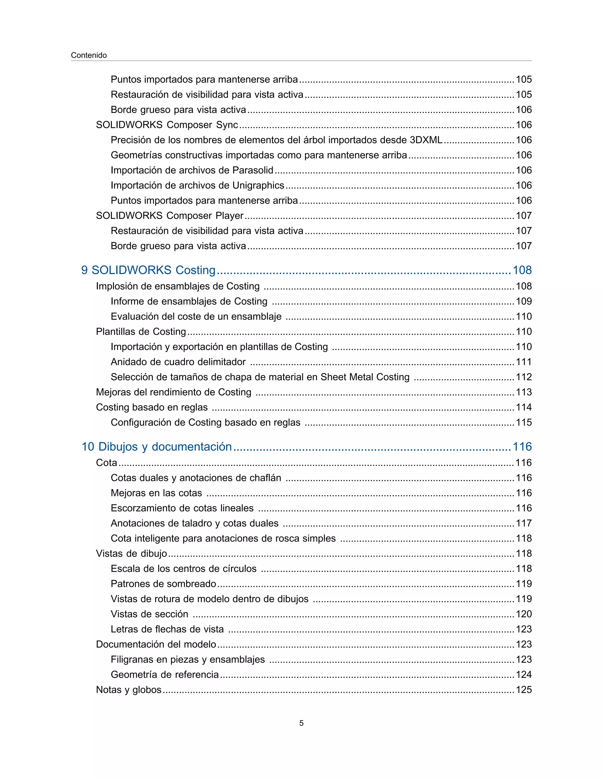 Puntos importados para mantenerse arriba...............................................................................105
Restauración de visibilidad para vista activa.............................................................................105
Borde grueso para vista activa..................................................................................................106
SOLIDWORKS Composer Sync.....................................................................................................106
Precisión de los nombres de elementos del árbol importados desde 3DXML..........................106
Geometrías constructivas importadas como para mantenerse arriba.......................................106
Importación de archivos de Parasolid........................................................................................106
Importación de archivos de Unigraphics....................................................................................106
Puntos importados para mantenerse arriba...............................................................................106
SOLIDWORKS Composer Player...................................................................................................107
Restauración de visibilidad para vista activa.............................................................................107
Borde grueso para vista activa..................................................................................................107
9 SOLIDWORKS Costing..........................................................................................108
Implosión de ensamblajes de Costing ............................................................................................108
Informe de ensamblajes de Costing .........................................................................................109
Evaluación del coste de un ensamblaje ....................................................................................110
Plantillas de Costing........................................................................................................................110
Importación y exportación en plantillas de Costing ...................................................................110
Anidado de cuadro delimitador .................................................................................................111
Selección de tamaños de chapa de material en Sheet Metal Costing .....................................112
Mejoras del rendimiento de Costing ...............................................................................................113
Costing basado en reglas ...............................................................................................................114
Configuración de Costing basado en reglas .............................................................................115
10 Dibujos y documentación.....................................................................................116
Cota.................................................................................................................................................116
Cotas duales y anotaciones de chaflán ....................................................................................116
Mejoras en las cotas .................................................................................................................116
Escorzamiento de cotas lineales ..............................................................................................116
Anotaciones de taladro y cotas duales .....................................................................................117
Cota inteligente para anotaciones de rosca simples ................................................................118
Vistas de dibujo...............................................................................................................................118
Escala de los centros de círculos .............................................................................................118
Patrones de sombreado.............................................................................................................119
Vistas de rotura de modelo dentro de dibujos ..........................................................................119
Vistas de sección ......................................................................................................................120
Letras de flechas de vista .........................................................................................................123
Documentación del modelo.............................................................................................................123
Filigranas en piezas y ensamblajes ..........................................................................................123
Geometría de referencia............................................................................................................124
Notas y globos.................................................................................................................................125
5
Contenido
 