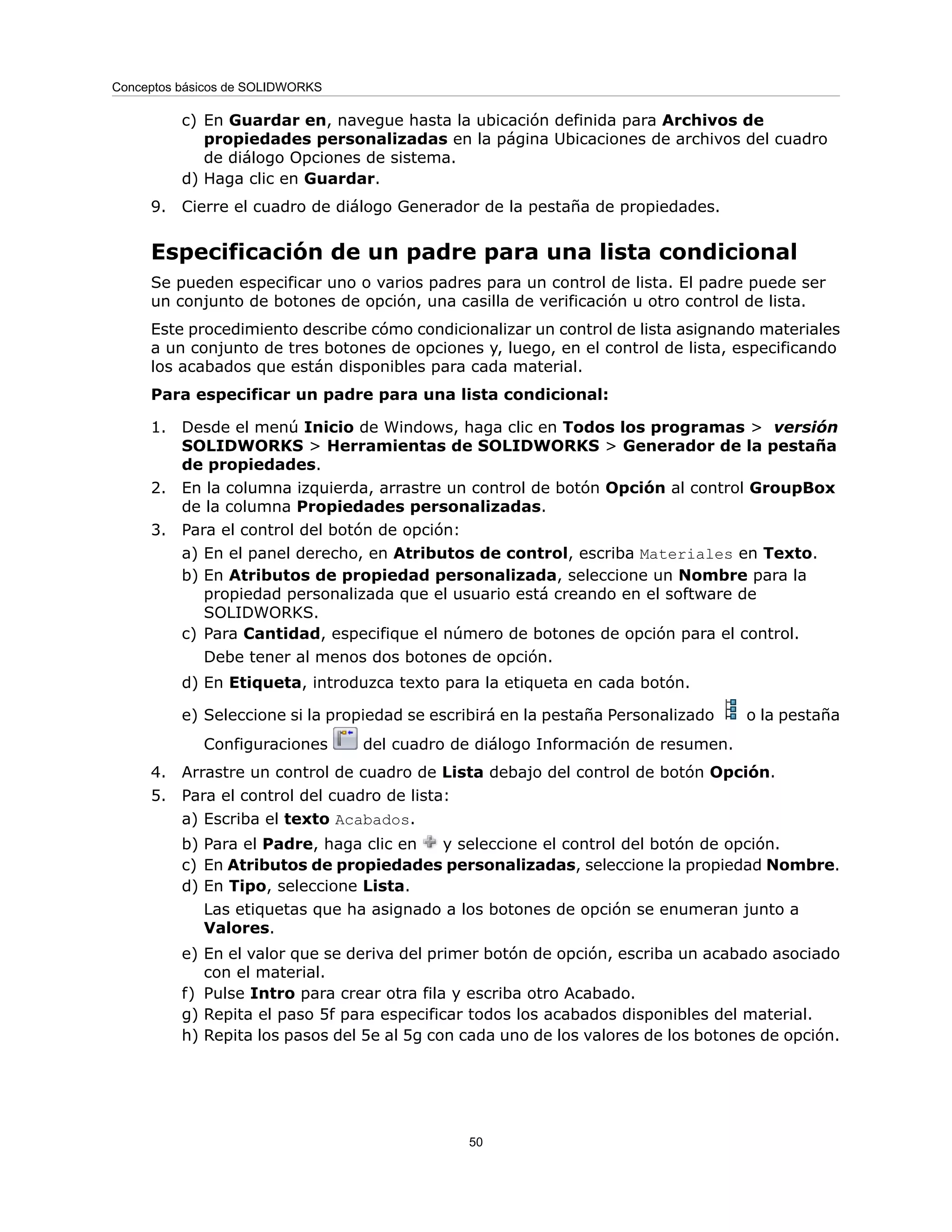 c) En Guardar en, navegue hasta la ubicación definida para Archivos de
propiedades personalizadas en la página Ubicaciones de archivos del cuadro
de diálogo Opciones de sistema.
d) Haga clic en Guardar.
9. Cierre el cuadro de diálogo Generador de la pestaña de propiedades.
Especificación de un padre para una lista condicional
Se pueden especificar uno o varios padres para un control de lista. El padre puede ser
un conjunto de botones de opción, una casilla de verificación u otro control de lista.
Este procedimiento describe cómo condicionalizar un control de lista asignando materiales
a un conjunto de tres botones de opciones y, luego, en el control de lista, especificando
los acabados que están disponibles para cada material.
Para especificar un padre para una lista condicional:
1. Desde el menú Inicio de Windows, haga clic en Todos los programas > versión
SOLIDWORKS > Herramientas de SOLIDWORKS > Generador de la pestaña
de propiedades.
2. En la columna izquierda, arrastre un control de botón Opción al control GroupBox
de la columna Propiedades personalizadas.
3. Para el control del botón de opción:
a) En el panel derecho, en Atributos de control, escriba Materiales en Texto.
b) En Atributos de propiedad personalizada, seleccione un Nombre para la
propiedad personalizada que el usuario está creando en el software de
SOLIDWORKS.
c) Para Cantidad, especifique el número de botones de opción para el control.
Debe tener al menos dos botones de opción.
d) En Etiqueta, introduzca texto para la etiqueta en cada botón.
e) Seleccione si la propiedad se escribirá en la pestaña Personalizado o la pestaña
Configuraciones del cuadro de diálogo Información de resumen.
4. Arrastre un control de cuadro de Lista debajo del control de botón Opción.
5. Para el control del cuadro de lista:
a) Escriba el texto Acabados.
b) Para el Padre, haga clic en y seleccione el control del botón de opción.
c) En Atributos de propiedades personalizadas, seleccione la propiedad Nombre.
d) En Tipo, seleccione Lista.
Las etiquetas que ha asignado a los botones de opción se enumeran junto a
Valores.
e) En el valor que se deriva del primer botón de opción, escriba un acabado asociado
con el material.
f) Pulse Intro para crear otra fila y escriba otro Acabado.
g) Repita el paso 5f para especificar todos los acabados disponibles del material.
h) Repita los pasos del 5e al 5g con cada uno de los valores de los botones de opción.
50
Conceptos básicos de SOLIDWORKS
 
