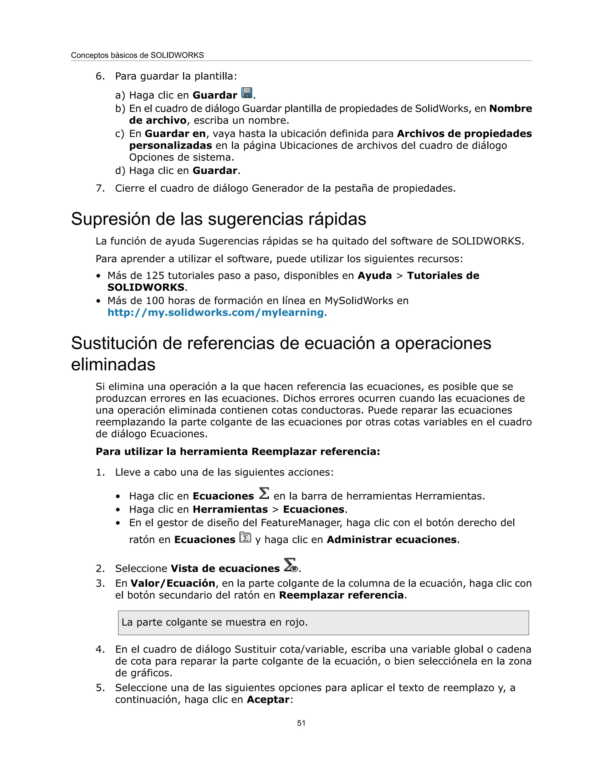 6. Para guardar la plantilla:
a) Haga clic en Guardar .
b) En el cuadro de diálogo Guardar plantilla de propiedades de SolidWorks, en Nombre
de archivo, escriba un nombre.
c) En Guardar en, vaya hasta la ubicación definida para Archivos de propiedades
personalizadas en la página Ubicaciones de archivos del cuadro de diálogo
Opciones de sistema.
d) Haga clic en Guardar.
7. Cierre el cuadro de diálogo Generador de la pestaña de propiedades.
Supresión de las sugerencias rápidas
La función de ayuda Sugerencias rápidas se ha quitado del software de SOLIDWORKS.
Para aprender a utilizar el software, puede utilizar los siguientes recursos:
• Más de 125 tutoriales paso a paso, disponibles en Ayuda > Tutoriales de
SOLIDWORKS.
• Más de 100 horas de formación en línea en MySolidWorks en
http://my.solidworks.com/mylearning.
Sustitución de referencias de ecuación a operaciones
eliminadas
Si elimina una operación a la que hacen referencia las ecuaciones, es posible que se
produzcan errores en las ecuaciones. Dichos errores ocurren cuando las ecuaciones de
una operación eliminada contienen cotas conductoras. Puede reparar las ecuaciones
reemplazando la parte colgante de las ecuaciones por otras cotas variables en el cuadro
de diálogo Ecuaciones.
Para utilizar la herramienta Reemplazar referencia:
1. Lleve a cabo una de las siguientes acciones:
• Haga clic en Ecuaciones en la barra de herramientas Herramientas.
• Haga clic en Herramientas > Ecuaciones.
• En el gestor de diseño del FeatureManager, haga clic con el botón derecho del
ratón en Ecuaciones y haga clic en Administrar ecuaciones.
2. Seleccione Vista de ecuaciones .
3. En Valor/Ecuación, en la parte colgante de la columna de la ecuación, haga clic con
el botón secundario del ratón en Reemplazar referencia.
La parte colgante se muestra en rojo.
4. En el cuadro de diálogo Sustituir cota/variable, escriba una variable global o cadena
de cota para reparar la parte colgante de la ecuación, o bien selecciónela en la zona
de gráficos.
5. Seleccione una de las siguientes opciones para aplicar el texto de reemplazo y, a
continuación, haga clic en Aceptar:
51
Conceptos básicos de SOLIDWORKS
 