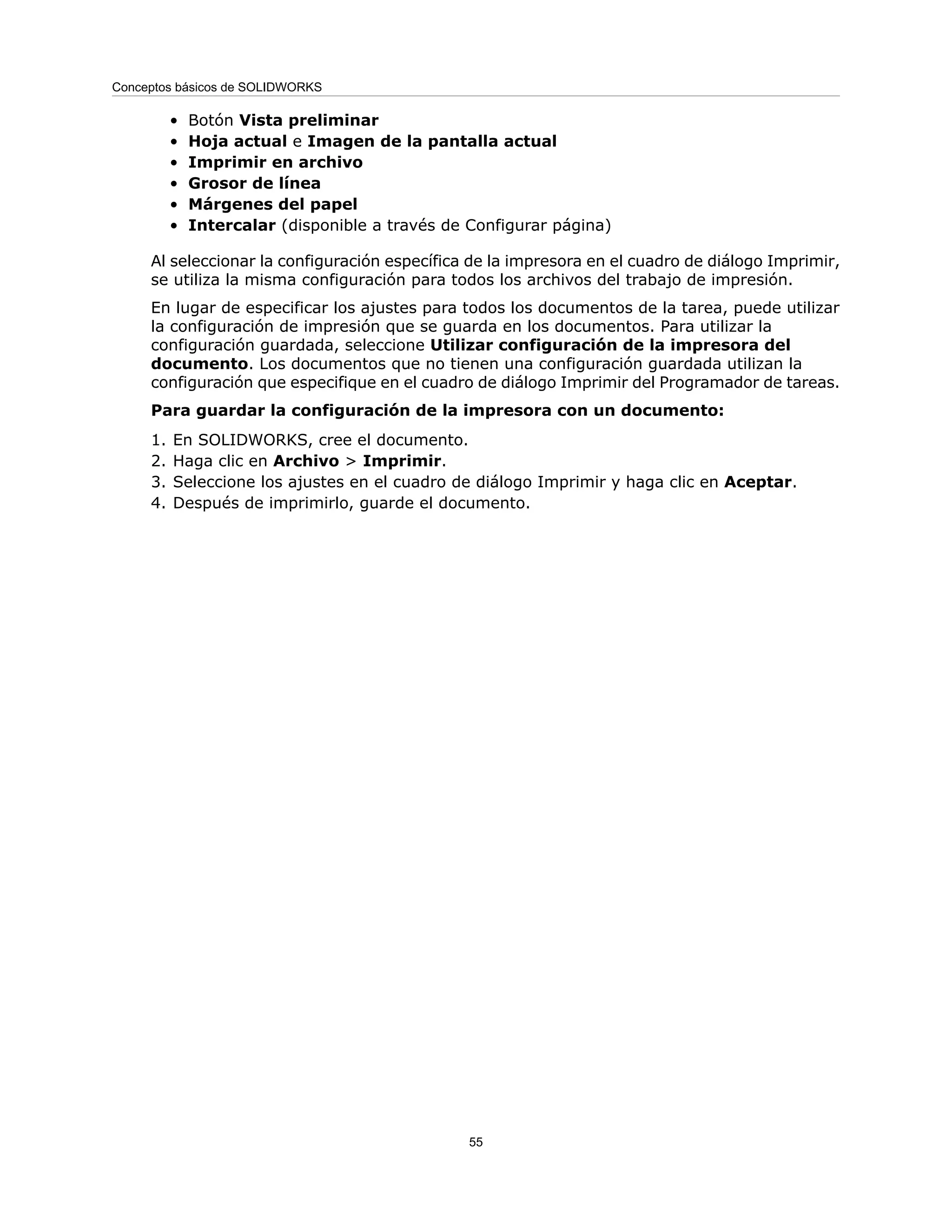 • Botón Vista preliminar
• Hoja actual e Imagen de la pantalla actual
• Imprimir en archivo
• Grosor de línea
• Márgenes del papel
• Intercalar (disponible a través de Configurar página)
Al seleccionar la configuración específica de la impresora en el cuadro de diálogo Imprimir,
se utiliza la misma configuración para todos los archivos del trabajo de impresión.
En lugar de especificar los ajustes para todos los documentos de la tarea, puede utilizar
la configuración de impresión que se guarda en los documentos. Para utilizar la
configuración guardada, seleccione Utilizar configuración de la impresora del
documento. Los documentos que no tienen una configuración guardada utilizan la
configuración que especifique en el cuadro de diálogo Imprimir del Programador de tareas.
Para guardar la configuración de la impresora con un documento:
1. En SOLIDWORKS, cree el documento.
2. Haga clic en Archivo > Imprimir.
3. Seleccione los ajustes en el cuadro de diálogo Imprimir y haga clic en Aceptar.
4. Después de imprimirlo, guarde el documento.
55
Conceptos básicos de SOLIDWORKS
 
