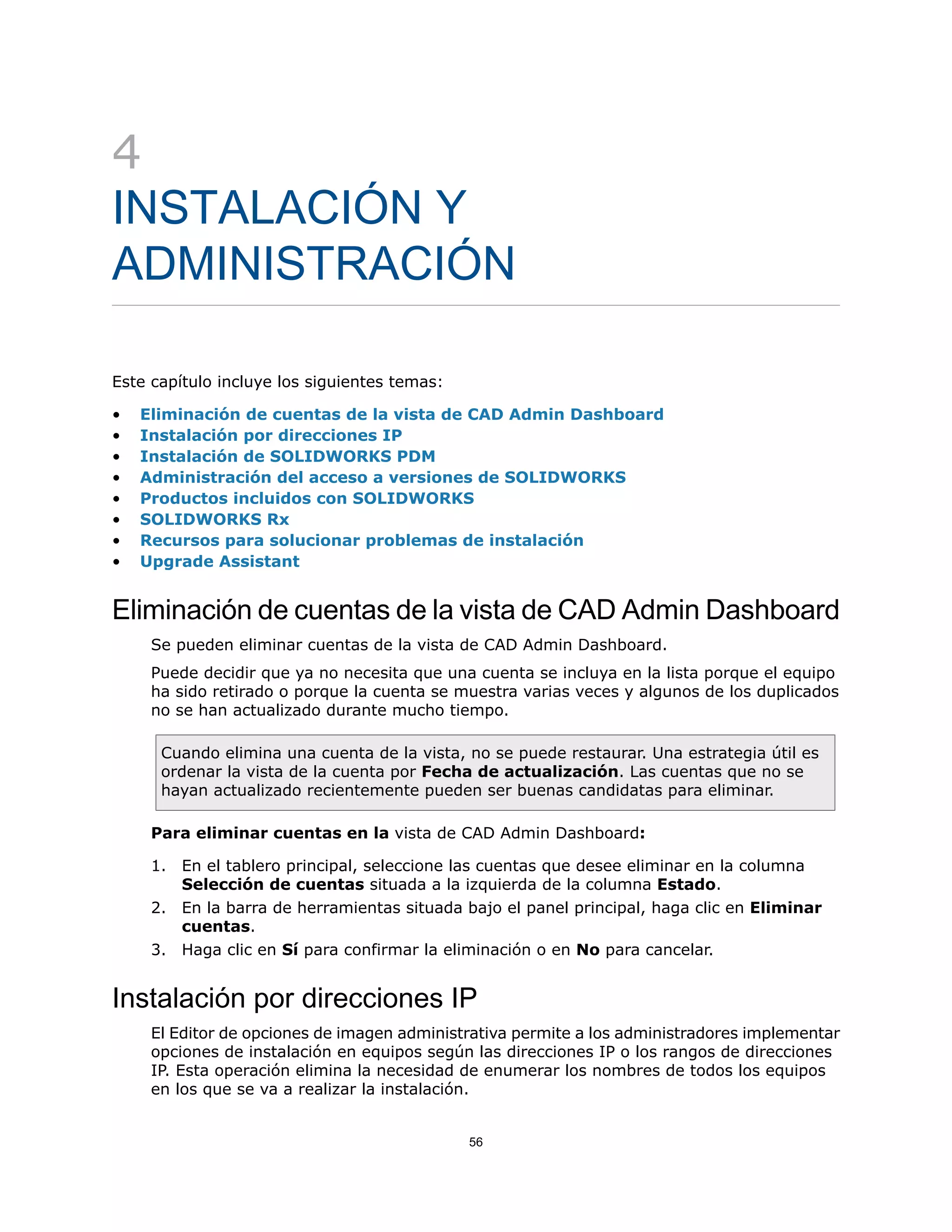 4
INSTALACIÓN Y
ADMINISTRACIÓN
Este capítulo incluye los siguientes temas:
• Eliminación de cuentas de la vista de CAD Admin Dashboard
• Instalación por direcciones IP
• Instalación de SOLIDWORKS PDM
• Administración del acceso a versiones de SOLIDWORKS
• Productos incluidos con SOLIDWORKS
• SOLIDWORKS Rx
• Recursos para solucionar problemas de instalación
• Upgrade Assistant
Eliminación de cuentas de la vista de CAD Admin Dashboard
Se pueden eliminar cuentas de la vista de CAD Admin Dashboard.
Puede decidir que ya no necesita que una cuenta se incluya en la lista porque el equipo
ha sido retirado o porque la cuenta se muestra varias veces y algunos de los duplicados
no se han actualizado durante mucho tiempo.
Cuando elimina una cuenta de la vista, no se puede restaurar. Una estrategia útil es
ordenar la vista de la cuenta por Fecha de actualización. Las cuentas que no se
hayan actualizado recientemente pueden ser buenas candidatas para eliminar.
Para eliminar cuentas en la vista de CAD Admin Dashboard:
1. En el tablero principal, seleccione las cuentas que desee eliminar en la columna
Selección de cuentas situada a la izquierda de la columna Estado.
2. En la barra de herramientas situada bajo el panel principal, haga clic en Eliminar
cuentas.
3. Haga clic en Sí para confirmar la eliminación o en No para cancelar.
Instalación por direcciones IP
El Editor de opciones de imagen administrativa permite a los administradores implementar
opciones de instalación en equipos según las direcciones IP o los rangos de direcciones
IP. Esta operación elimina la necesidad de enumerar los nombres de todos los equipos
en los que se va a realizar la instalación.
56
 