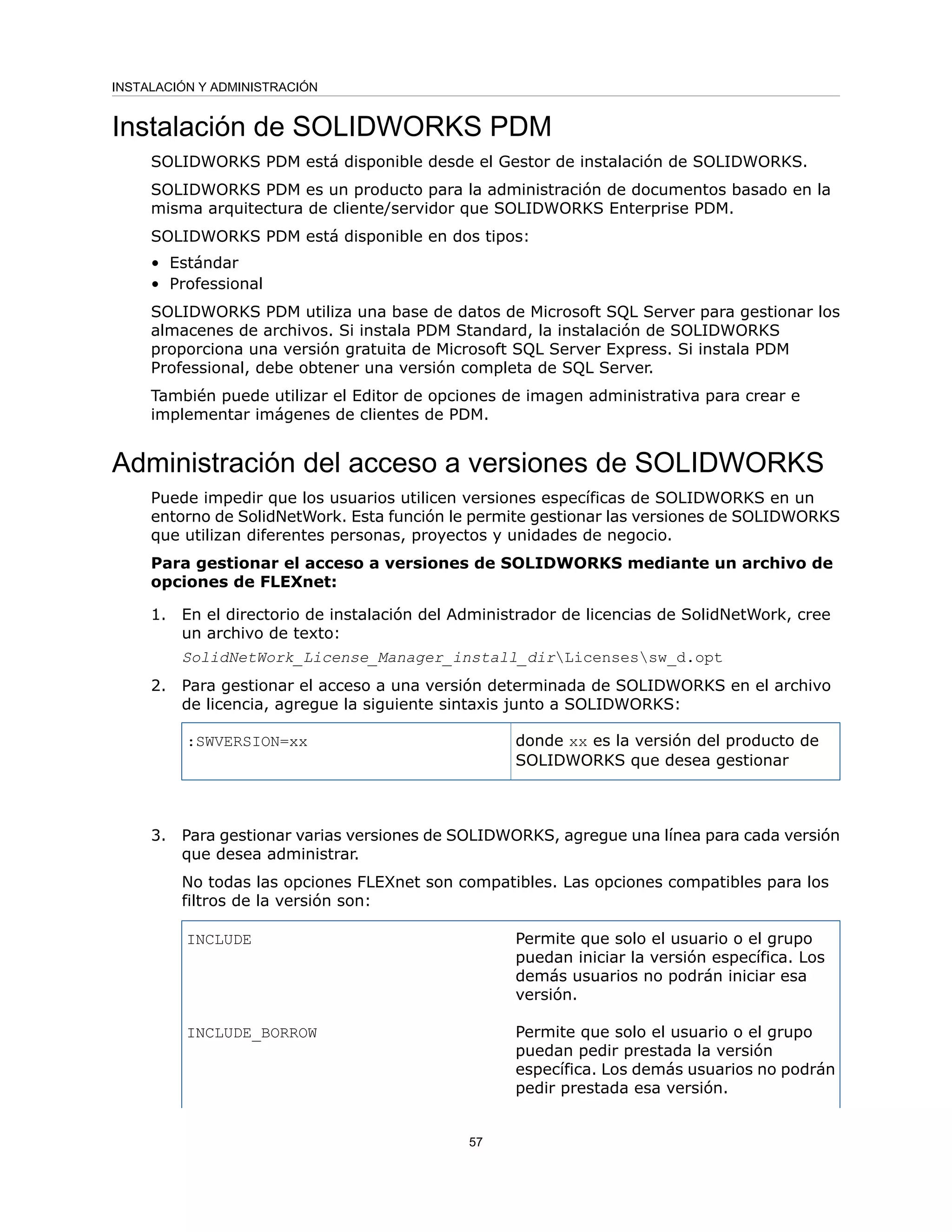Instalación de SOLIDWORKS PDM
SOLIDWORKS PDM está disponible desde el Gestor de instalación de SOLIDWORKS.
SOLIDWORKS PDM es un producto para la administración de documentos basado en la
misma arquitectura de cliente/servidor que SOLIDWORKS Enterprise PDM.
SOLIDWORKS PDM está disponible en dos tipos:
• Estándar
• Professional
SOLIDWORKS PDM utiliza una base de datos de Microsoft SQL Server para gestionar los
almacenes de archivos. Si instala PDM Standard, la instalación de SOLIDWORKS
proporciona una versión gratuita de Microsoft SQL Server Express. Si instala PDM
Professional, debe obtener una versión completa de SQL Server.
También puede utilizar el Editor de opciones de imagen administrativa para crear e
implementar imágenes de clientes de PDM.
Administración del acceso a versiones de SOLIDWORKS
Puede impedir que los usuarios utilicen versiones específicas de SOLIDWORKS en un
entorno de SolidNetWork. Esta función le permite gestionar las versiones de SOLIDWORKS
que utilizan diferentes personas, proyectos y unidades de negocio.
Para gestionar el acceso a versiones de SOLIDWORKS mediante un archivo de
opciones de FLEXnet:
1. En el directorio de instalación del Administrador de licencias de SolidNetWork, cree
un archivo de texto:
SolidNetWork_License_Manager_install_dirLicensessw_d.opt
2. Para gestionar el acceso a una versión determinada de SOLIDWORKS en el archivo
de licencia, agregue la siguiente sintaxis junto a SOLIDWORKS:
donde xx es la versión del producto de
SOLIDWORKS que desea gestionar
:SWVERSION=xx
3. Para gestionar varias versiones de SOLIDWORKS, agregue una línea para cada versión
que desea administrar.
No todas las opciones FLEXnet son compatibles. Las opciones compatibles para los
filtros de la versión son:
Permite que solo el usuario o el grupo
puedan iniciar la versión específica. Los
demás usuarios no podrán iniciar esa
versión.
INCLUDE
Permite que solo el usuario o el grupo
puedan pedir prestada la versión
específica. Los demás usuarios no podrán
pedir prestada esa versión.
INCLUDE_BORROW
57
INSTALACIÓN Y ADMINISTRACIÓN
 