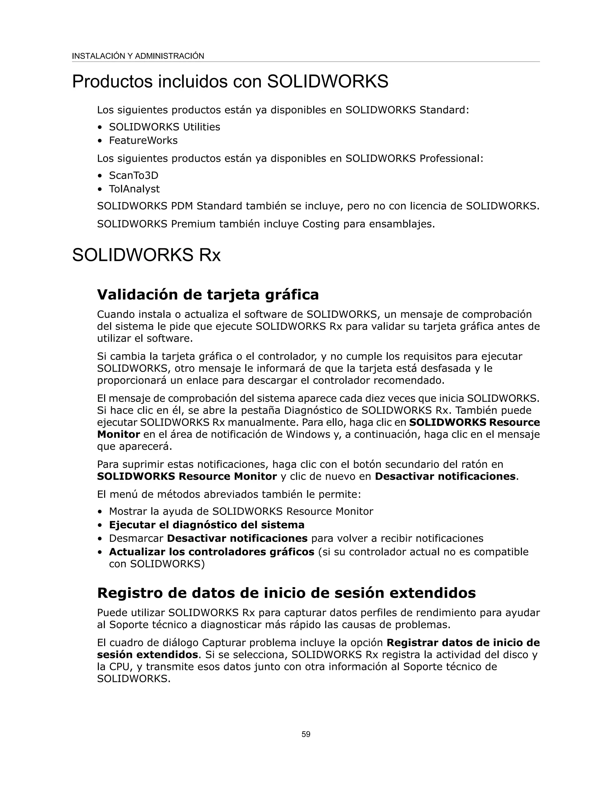 Productos incluidos con SOLIDWORKS
Los siguientes productos están ya disponibles en SOLIDWORKS Standard:
• SOLIDWORKS Utilities
• FeatureWorks
Los siguientes productos están ya disponibles en SOLIDWORKS Professional:
• ScanTo3D
• TolAnalyst
SOLIDWORKS PDM Standard también se incluye, pero no con licencia de SOLIDWORKS.
SOLIDWORKS Premium también incluye Costing para ensamblajes.
SOLIDWORKS Rx
Validación de tarjeta gráfica
Cuando instala o actualiza el software de SOLIDWORKS, un mensaje de comprobación
del sistema le pide que ejecute SOLIDWORKS Rx para validar su tarjeta gráfica antes de
utilizar el software.
Si cambia la tarjeta gráfica o el controlador, y no cumple los requisitos para ejecutar
SOLIDWORKS, otro mensaje le informará de que la tarjeta está desfasada y le
proporcionará un enlace para descargar el controlador recomendado.
El mensaje de comprobación del sistema aparece cada diez veces que inicia SOLIDWORKS.
Si hace clic en él, se abre la pestaña Diagnóstico de SOLIDWORKS Rx. También puede
ejecutar SOLIDWORKS Rx manualmente. Para ello, haga clic en SOLIDWORKS Resource
Monitor en el área de notificación de Windows y, a continuación, haga clic en el mensaje
que aparecerá.
Para suprimir estas notificaciones, haga clic con el botón secundario del ratón en
SOLIDWORKS Resource Monitor y clic de nuevo en Desactivar notificaciones.
El menú de métodos abreviados también le permite:
• Mostrar la ayuda de SOLIDWORKS Resource Monitor
• Ejecutar el diagnóstico del sistema
• Desmarcar Desactivar notificaciones para volver a recibir notificaciones
• Actualizar los controladores gráficos (si su controlador actual no es compatible
con SOLIDWORKS)
Registro de datos de inicio de sesión extendidos
Puede utilizar SOLIDWORKS Rx para capturar datos perfiles de rendimiento para ayudar
al Soporte técnico a diagnosticar más rápido las causas de problemas.
El cuadro de diálogo Capturar problema incluye la opción Registrar datos de inicio de
sesión extendidos. Si se selecciona, SOLIDWORKS Rx registra la actividad del disco y
la CPU, y transmite esos datos junto con otra información al Soporte técnico de
SOLIDWORKS.
59
INSTALACIÓN Y ADMINISTRACIÓN
 