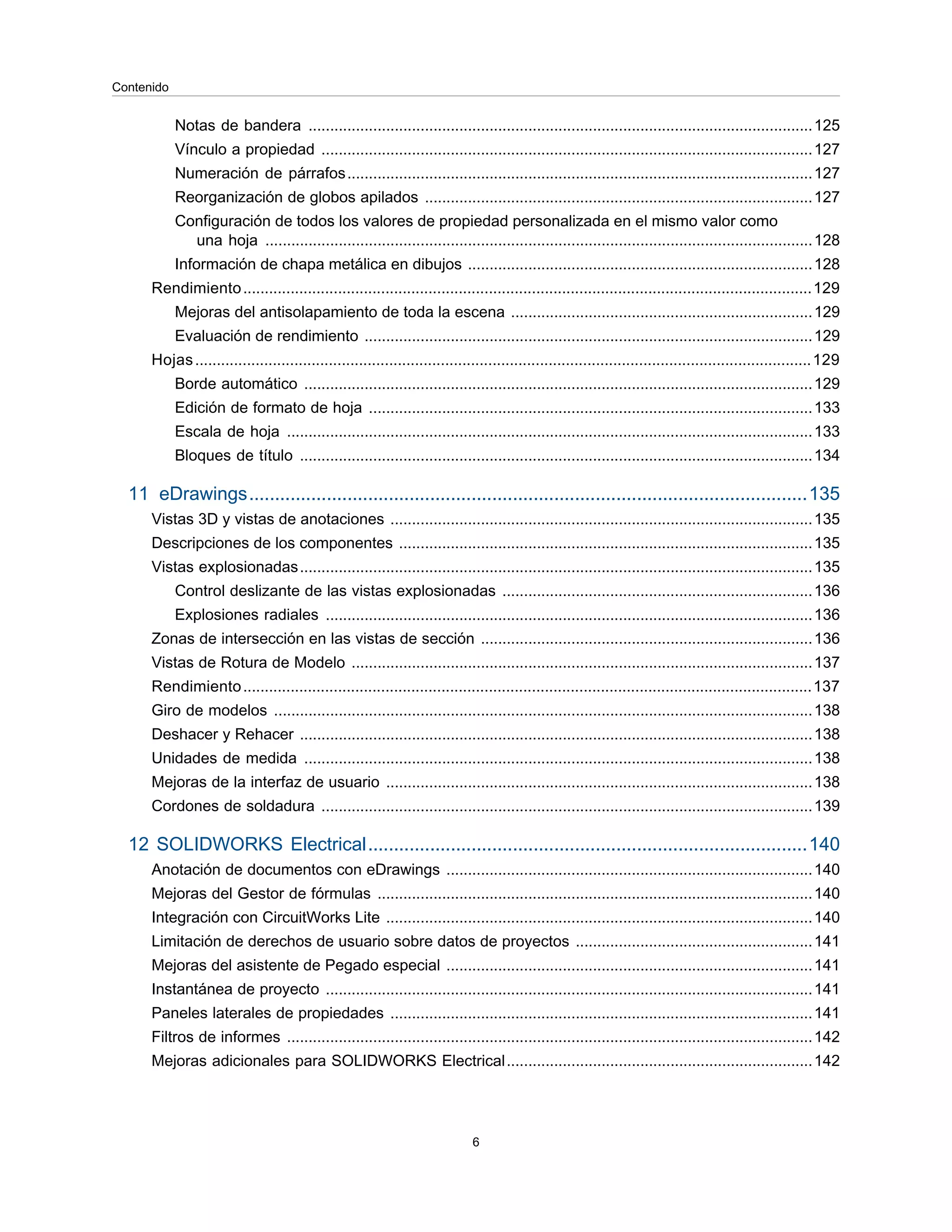 Notas de bandera .....................................................................................................................125
Vínculo a propiedad ..................................................................................................................127
Numeración de párrafos............................................................................................................127
Reorganización de globos apilados ..........................................................................................127
Configuración de todos los valores de propiedad personalizada en el mismo valor como
una hoja ...............................................................................................................................128
Información de chapa metálica en dibujos ................................................................................128
Rendimiento....................................................................................................................................129
Mejoras del antisolapamiento de toda la escena ......................................................................129
Evaluación de rendimiento ........................................................................................................129
Hojas...............................................................................................................................................129
Borde automático ......................................................................................................................129
Edición de formato de hoja .......................................................................................................133
Escala de hoja ..........................................................................................................................133
Bloques de título .......................................................................................................................134
11 eDrawings............................................................................................................135
Vistas 3D y vistas de anotaciones ..................................................................................................135
Descripciones de los componentes ................................................................................................135
Vistas explosionadas.......................................................................................................................135
Control deslizante de las vistas explosionadas ........................................................................136
Explosiones radiales .................................................................................................................136
Zonas de intersección en las vistas de sección .............................................................................136
Vistas de Rotura de Modelo ...........................................................................................................137
Rendimiento....................................................................................................................................137
Giro de modelos .............................................................................................................................138
Deshacer y Rehacer .......................................................................................................................138
Unidades de medida ......................................................................................................................138
Mejoras de la interfaz de usuario ...................................................................................................138
Cordones de soldadura ..................................................................................................................139
12 SOLIDWORKS Electrical.....................................................................................140
Anotación de documentos con eDrawings .....................................................................................140
Mejoras del Gestor de fórmulas .....................................................................................................140
Integración con CircuitWorks Lite ...................................................................................................140
Limitación de derechos de usuario sobre datos de proyectos .......................................................141
Mejoras del asistente de Pegado especial .....................................................................................141
Instantánea de proyecto .................................................................................................................141
Paneles laterales de propiedades ..................................................................................................141
Filtros de informes ..........................................................................................................................142
Mejoras adicionales para SOLIDWORKS Electrical.......................................................................142
6
Contenido
 