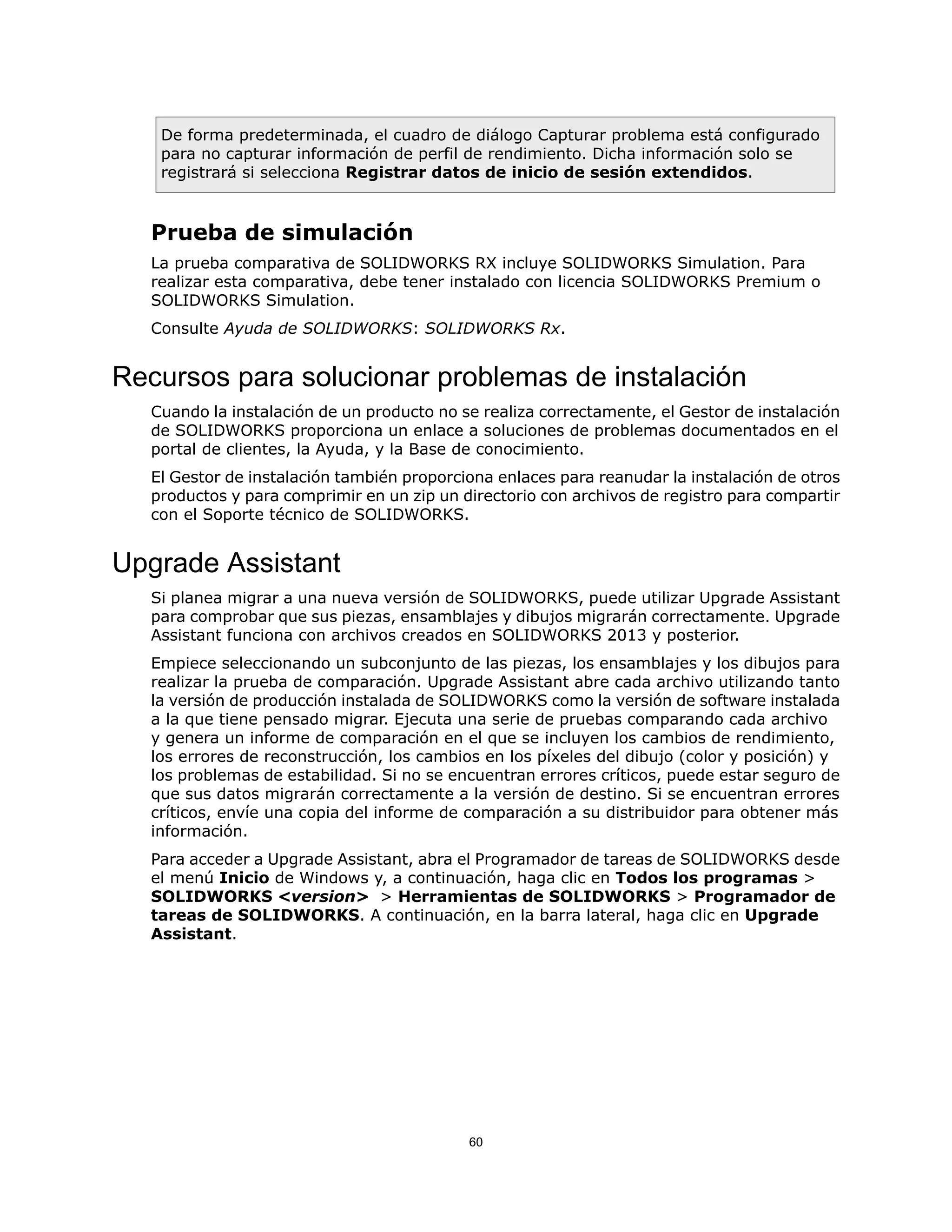 De forma predeterminada, el cuadro de diálogo Capturar problema está configurado
para no capturar información de perfil de rendimiento. Dicha información solo se
registrará si selecciona Registrar datos de inicio de sesión extendidos.
Prueba de simulación
La prueba comparativa de SOLIDWORKS RX incluye SOLIDWORKS Simulation. Para
realizar esta comparativa, debe tener instalado con licencia SOLIDWORKS Premium o
SOLIDWORKS Simulation.
Consulte Ayuda de SOLIDWORKS: SOLIDWORKS Rx.
Recursos para solucionar problemas de instalación
Cuando la instalación de un producto no se realiza correctamente, el Gestor de instalación
de SOLIDWORKS proporciona un enlace a soluciones de problemas documentados en el
portal de clientes, la Ayuda, y la Base de conocimiento.
El Gestor de instalación también proporciona enlaces para reanudar la instalación de otros
productos y para comprimir en un zip un directorio con archivos de registro para compartir
con el Soporte técnico de SOLIDWORKS.
Upgrade Assistant
Si planea migrar a una nueva versión de SOLIDWORKS, puede utilizar Upgrade Assistant
para comprobar que sus piezas, ensamblajes y dibujos migrarán correctamente. Upgrade
Assistant funciona con archivos creados en SOLIDWORKS 2013 y posterior.
Empiece seleccionando un subconjunto de las piezas, los ensamblajes y los dibujos para
realizar la prueba de comparación. Upgrade Assistant abre cada archivo utilizando tanto
la versión de producción instalada de SOLIDWORKS como la versión de software instalada
a la que tiene pensado migrar. Ejecuta una serie de pruebas comparando cada archivo
y genera un informe de comparación en el que se incluyen los cambios de rendimiento,
los errores de reconstrucción, los cambios en los píxeles del dibujo (color y posición) y
los problemas de estabilidad. Si no se encuentran errores críticos, puede estar seguro de
que sus datos migrarán correctamente a la versión de destino. Si se encuentran errores
críticos, envíe una copia del informe de comparación a su distribuidor para obtener más
información.
Para acceder a Upgrade Assistant, abra el Programador de tareas de SOLIDWORKS desde
el menú Inicio de Windows y, a continuación, haga clic en Todos los programas >
SOLIDWORKS <version> > Herramientas de SOLIDWORKS > Programador de
tareas de SOLIDWORKS. A continuación, en la barra lateral, haga clic en Upgrade
Assistant.
60
 