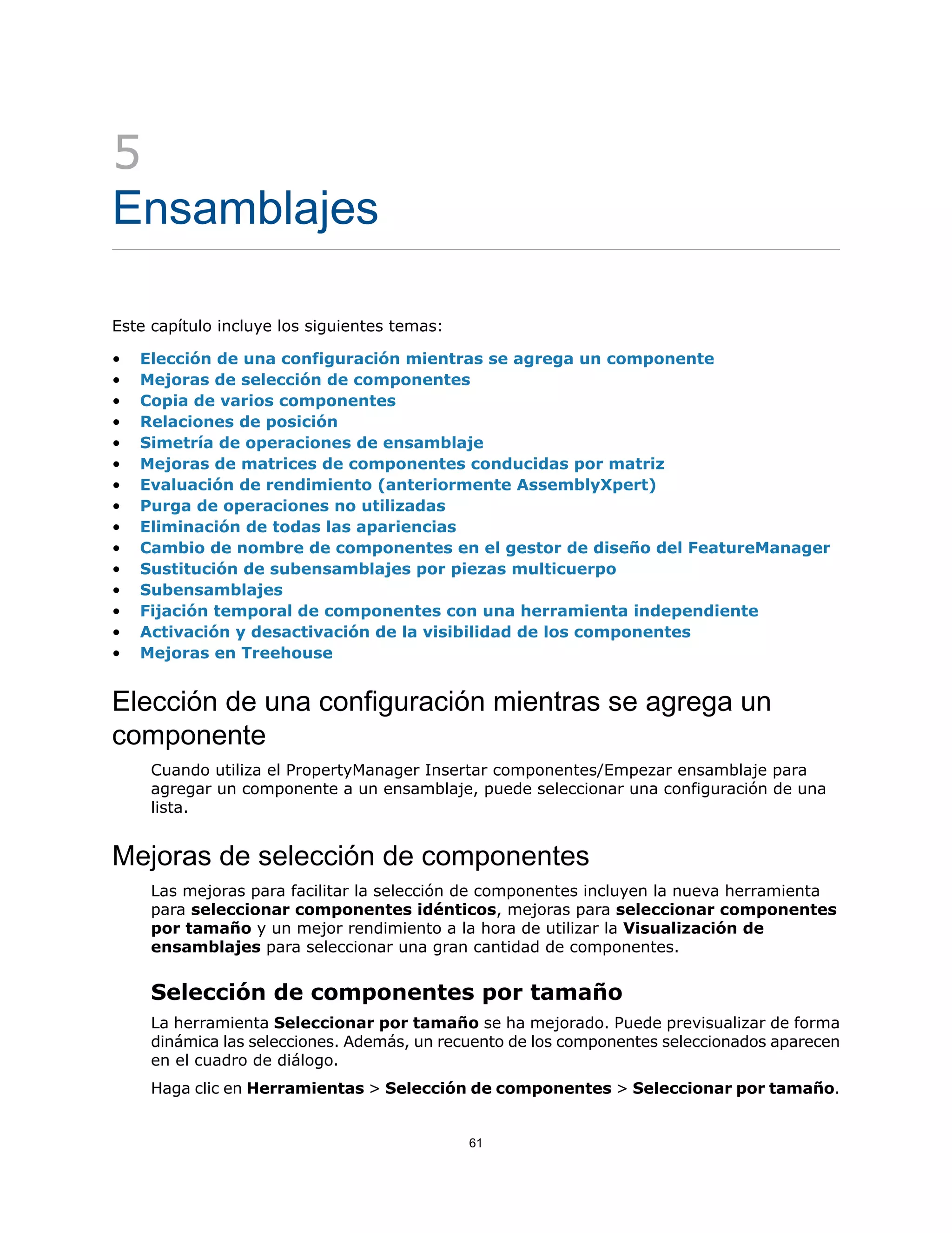 5
Ensamblajes
Este capítulo incluye los siguientes temas:
• Elección de una configuración mientras se agrega un componente
• Mejoras de selección de componentes
• Copia de varios componentes
• Relaciones de posición
• Simetría de operaciones de ensamblaje
• Mejoras de matrices de componentes conducidas por matriz
• Evaluación de rendimiento (anteriormente AssemblyXpert)
• Purga de operaciones no utilizadas
• Eliminación de todas las apariencias
• Cambio de nombre de componentes en el gestor de diseño del FeatureManager
• Sustitución de subensamblajes por piezas multicuerpo
• Subensamblajes
• Fijación temporal de componentes con una herramienta independiente
• Activación y desactivación de la visibilidad de los componentes
• Mejoras en Treehouse
Elección de una configuración mientras se agrega un
componente
Cuando utiliza el PropertyManager Insertar componentes/Empezar ensamblaje para
agregar un componente a un ensamblaje, puede seleccionar una configuración de una
lista.
Mejoras de selección de componentes
Las mejoras para facilitar la selección de componentes incluyen la nueva herramienta
para seleccionar componentes idénticos, mejoras para seleccionar componentes
por tamaño y un mejor rendimiento a la hora de utilizar la Visualización de
ensamblajes para seleccionar una gran cantidad de componentes.
Selección de componentes por tamaño
La herramienta Seleccionar por tamaño se ha mejorado. Puede previsualizar de forma
dinámica las selecciones. Además, un recuento de los componentes seleccionados aparecen
en el cuadro de diálogo.
Haga clic en Herramientas > Selección de componentes > Seleccionar por tamaño.
61
 