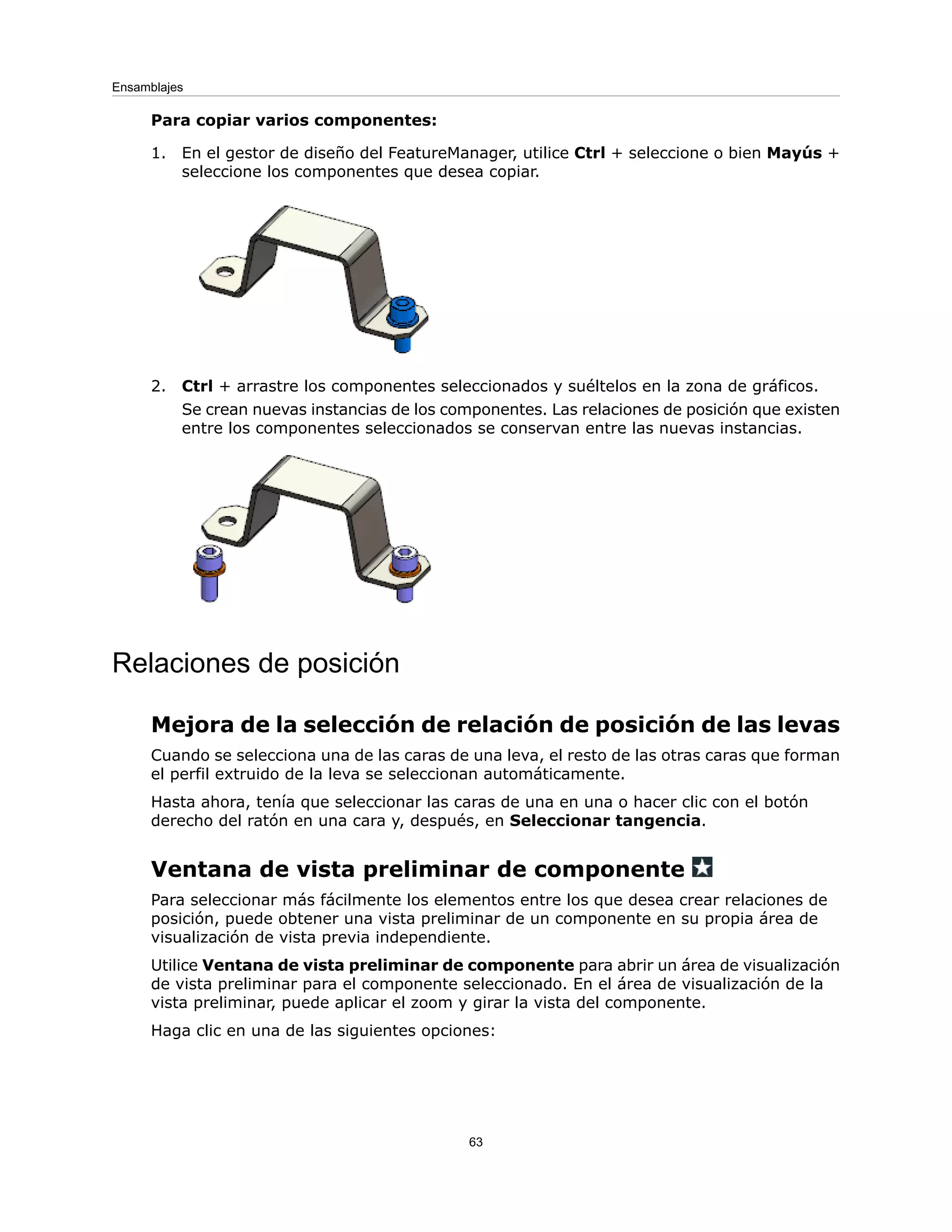 Para copiar varios componentes:
1. En el gestor de diseño del FeatureManager, utilice Ctrl + seleccione o bien Mayús +
seleccione los componentes que desea copiar.
2. Ctrl + arrastre los componentes seleccionados y suéltelos en la zona de gráficos.
Se crean nuevas instancias de los componentes. Las relaciones de posición que existen
entre los componentes seleccionados se conservan entre las nuevas instancias.
Relaciones de posición
Mejora de la selección de relación de posición de las levas
Cuando se selecciona una de las caras de una leva, el resto de las otras caras que forman
el perfil extruido de la leva se seleccionan automáticamente.
Hasta ahora, tenía que seleccionar las caras de una en una o hacer clic con el botón
derecho del ratón en una cara y, después, en Seleccionar tangencia.
Ventana de vista preliminar de componente
Para seleccionar más fácilmente los elementos entre los que desea crear relaciones de
posición, puede obtener una vista preliminar de un componente en su propia área de
visualización de vista previa independiente.
Utilice Ventana de vista preliminar de componente para abrir un área de visualización
de vista preliminar para el componente seleccionado. En el área de visualización de la
vista preliminar, puede aplicar el zoom y girar la vista del componente.
Haga clic en una de las siguientes opciones:
63
Ensamblajes
 